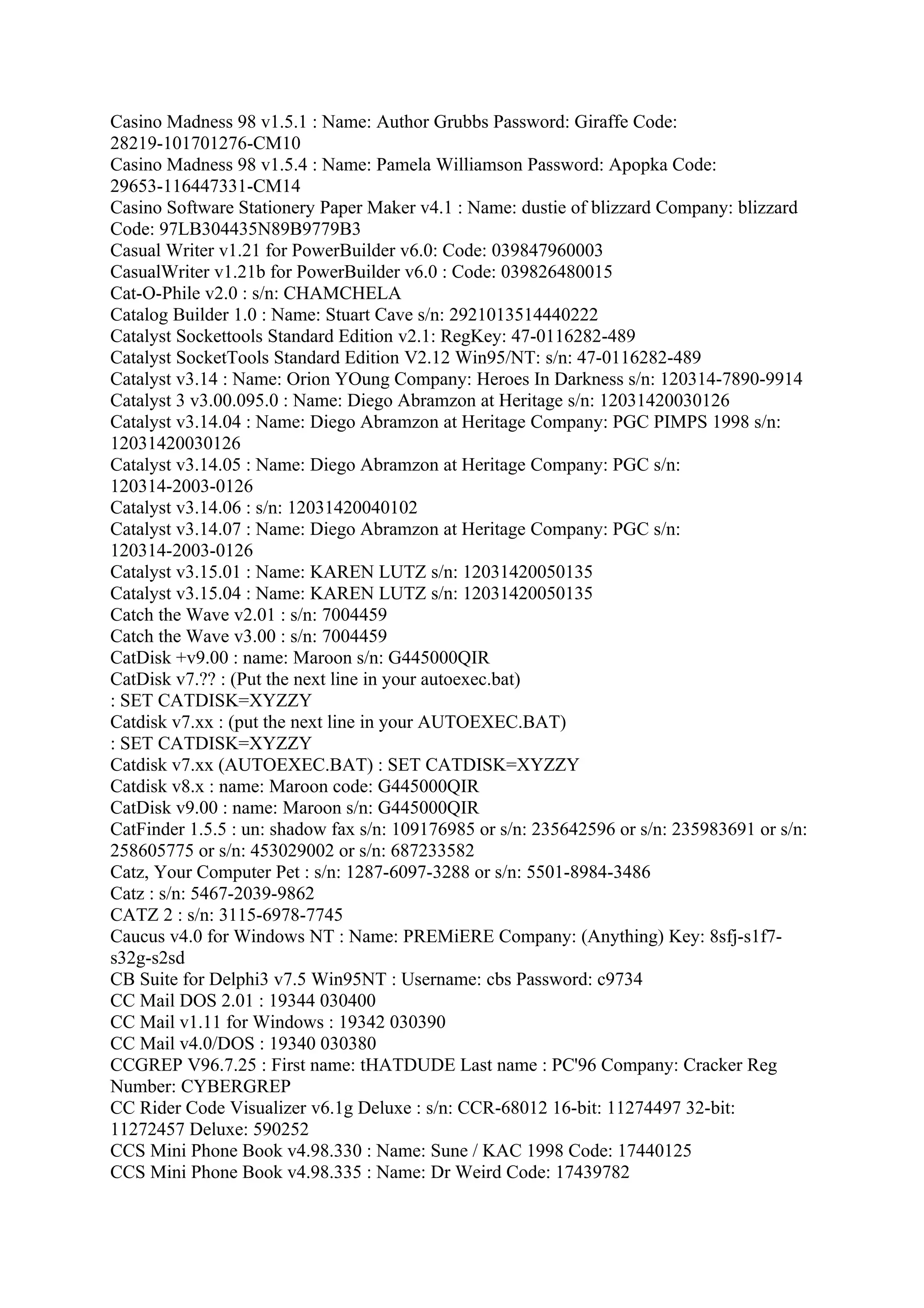 Casino Madness 98 v1.5.1 : Name: Author Grubbs Password: Giraffe Code:
28219-101701276-CM10
Casino Madness 98 v1.5.4 : Name: Pamela Williamson Password: Apopka Code:
29653-116447331-CM14
Casino Software Stationery Paper Maker v4.1 : Name: dustie of blizzard Company: blizzard
Code: 97LB304435N89B9779B3
Casual Writer v1.21 for PowerBuilder v6.0: Code: 039847960003
CasualWriter v1.21b for PowerBuilder v6.0 : Code: 039826480015
Cat-O-Phile v2.0 : s/n: CHAMCHELA
Catalog Builder 1.0 : Name: Stuart Cave s/n: 2921013514440222
Catalyst Sockettools Standard Edition v2.1: RegKey: 47-0116282-489
Catalyst SocketTools Standard Edition V2.12 Win95/NT: s/n: 47-0116282-489
Catalyst v3.14 : Name: Orion YOung Company: Heroes In Darkness s/n: 120314-7890-9914
Catalyst 3 v3.00.095.0 : Name: Diego Abramzon at Heritage s/n: 12031420030126
Catalyst v3.14.04 : Name: Diego Abramzon at Heritage Company: PGC PIMPS 1998 s/n:
12031420030126
Catalyst v3.14.05 : Name: Diego Abramzon at Heritage Company: PGC s/n:
120314-2003-0126
Catalyst v3.14.06 : s/n: 12031420040102
Catalyst v3.14.07 : Name: Diego Abramzon at Heritage Company: PGC s/n:
120314-2003-0126
Catalyst v3.15.01 : Name: KAREN LUTZ s/n: 12031420050135
Catalyst v3.15.04 : Name: KAREN LUTZ s/n: 12031420050135
Catch the Wave v2.01 : s/n: 7004459
Catch the Wave v3.00 : s/n: 7004459
CatDisk +v9.00 : name: Maroon s/n: G445000QIR
CatDisk v7.?? : (Put the next line in your autoexec.bat)
: SET CATDISK=XYZZY
Catdisk v7.xx : (put the next line in your AUTOEXEC.BAT)
: SET CATDISK=XYZZY
Catdisk v7.xx (AUTOEXEC.BAT) : SET CATDISK=XYZZY
Catdisk v8.x : name: Maroon code: G445000QIR
CatDisk v9.00 : name: Maroon s/n: G445000QIR
CatFinder 1.5.5 : un: shadow fax s/n: 109176985 or s/n: 235642596 or s/n: 235983691 or s/n:
258605775 or s/n: 453029002 or s/n: 687233582
Catz, Your Computer Pet : s/n: 1287-6097-3288 or s/n: 5501-8984-3486
Catz : s/n: 5467-2039-9862
CATZ 2 : s/n: 3115-6978-7745
Caucus v4.0 for Windows NT : Name: PREMiERE Company: (Anything) Key: 8sfj-s1f7-
s32g-s2sd
CB Suite for Delphi3 v7.5 Win95NT : Username: cbs Password: c9734
CC Mail DOS 2.01 : 19344 030400
CC Mail v1.11 for Windows : 19342 030390
CC Mail v4.0/DOS : 19340 030380
CCGREP V96.7.25 : First name: tHATDUDE Last name : PC'96 Company: Cracker Reg
Number: CYBERGREP
CC Rider Code Visualizer v6.1g Deluxe : s/n: CCR-68012 16-bit: 11274497 32-bit:
11272457 Deluxe: 590252
CCS Mini Phone Book v4.98.330 : Name: Sune / KAC 1998 Code: 17440125
CCS Mini Phone Book v4.98.335 : Name: Dr Weird Code: 17439782
 