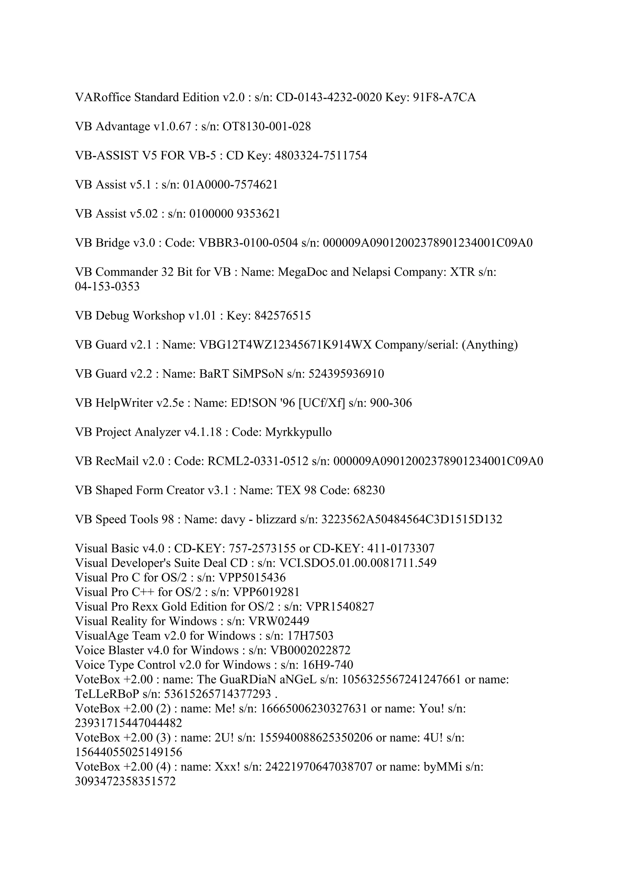 VARoffice Standard Edition v2.0 : s/n: CD-0143-4232-0020 Key: 91F8-A7CA

VB Advantage v1.0.67 : s/n: OT8130-001-028

VB-ASSIST V5 FOR VB-5 : CD Key: 4803324-7511754

VB Assist v5.1 : s/n: 01A0000-7574621

VB Assist v5.02 : s/n: 0100000 9353621

VB Bridge v3.0 : Code: VBBR3-0100-0504 s/n: 000009A09012002378901234001C09A0

VB Commander 32 Bit for VB : Name: MegaDoc and Nelapsi Company: XTR s/n:
04-153-0353

VB Debug Workshop v1.01 : Key: 842576515

VB Guard v2.1 : Name: VBG12T4WZ12345671K914WX Company/serial: (Anything)

VB Guard v2.2 : Name: BaRT SiMPSoN s/n: 524395936910

VB HelpWriter v2.5e : Name: ED!SON '96 [UCf/Xf] s/n: 900-306

VB Project Analyzer v4.1.18 : Code: Myrkkypullo

VB RecMail v2.0 : Code: RCML2-0331-0512 s/n: 000009A09012002378901234001C09A0

VB Shaped Form Creator v3.1 : Name: TEX 98 Code: 68230

VB Speed Tools 98 : Name: davy - blizzard s/n: 3223562A50484564C3D1515D132

Visual Basic v4.0 : CD-KEY: 757-2573155 or CD-KEY: 411-0173307
Visual Developer's Suite Deal CD : s/n: VCI.SDO5.01.00.0081711.549
Visual Pro C for OS/2 : s/n: VPP5015436
Visual Pro C++ for OS/2 : s/n: VPP6019281
Visual Pro Rexx Gold Edition for OS/2 : s/n: VPR1540827
Visual Reality for Windows : s/n: VRW02449
VisualAge Team v2.0 for Windows : s/n: 17H7503
Voice Blaster v4.0 for Windows : s/n: VB0002022872
Voice Type Control v2.0 for Windows : s/n: 16H9-740
VoteBox +2.00 : name: The GuaRDiaN aNGeL s/n: 1056325567241247661 or name:
TeLLeRBoP s/n: 53615265714377293 .
VoteBox +2.00 (2) : name: Me! s/n: 16665006230327631 or name: You! s/n:
23931715447044482
VoteBox +2.00 (3) : name: 2U! s/n: 155940088625350206 or name: 4U! s/n:
15644055025149156
VoteBox +2.00 (4) : name: Xxx! s/n: 24221970647038707 or name: byMMi s/n:
3093472358351572
 
