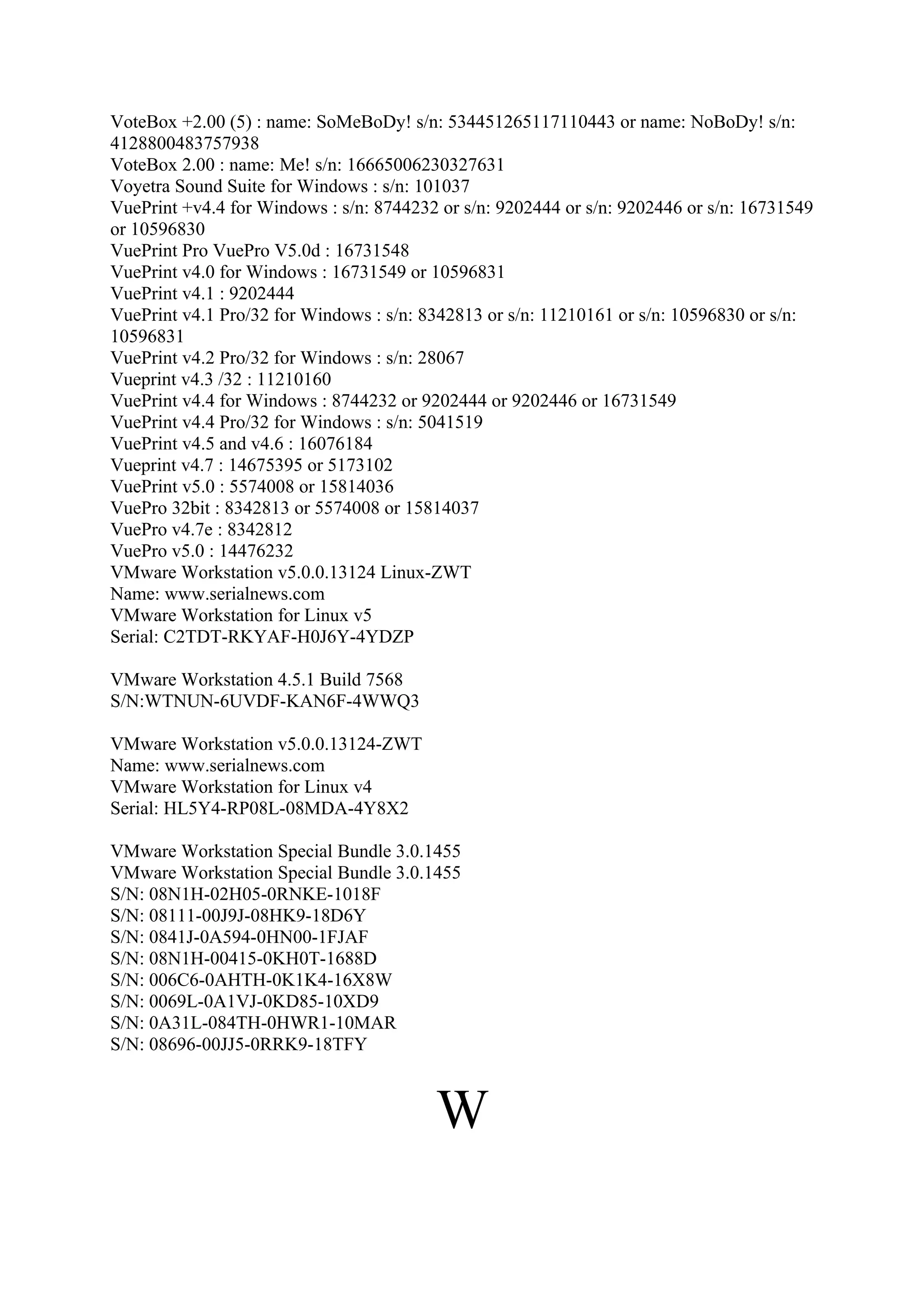VoteBox +2.00 (5) : name: SoMeBoDy! s/n: 534451265117110443 or name: NoBoDy! s/n:
4128800483757938
VoteBox 2.00 : name: Me! s/n: 16665006230327631
Voyetra Sound Suite for Windows : s/n: 101037
VuePrint +v4.4 for Windows : s/n: 8744232 or s/n: 9202444 or s/n: 9202446 or s/n: 16731549
or 10596830
VuePrint Pro VuePro V5.0d : 16731548
VuePrint v4.0 for Windows : 16731549 or 10596831
VuePrint v4.1 : 9202444
VuePrint v4.1 Pro/32 for Windows : s/n: 8342813 or s/n: 11210161 or s/n: 10596830 or s/n:
10596831
VuePrint v4.2 Pro/32 for Windows : s/n: 28067
Vueprint v4.3 /32 : 11210160
VuePrint v4.4 for Windows : 8744232 or 9202444 or 9202446 or 16731549
VuePrint v4.4 Pro/32 for Windows : s/n: 5041519
VuePrint v4.5 and v4.6 : 16076184
Vueprint v4.7 : 14675395 or 5173102
VuePrint v5.0 : 5574008 or 15814036
VuePro 32bit : 8342813 or 5574008 or 15814037
VuePro v4.7e : 8342812
VuePro v5.0 : 14476232
VMware Workstation v5.0.0.13124 Linux-ZWT
Name: www.serialnews.com
VMware Workstation for Linux v5
Serial: C2TDT-RKYAF-H0J6Y-4YDZP

VMware Workstation 4.5.1 Build 7568
S/N:WTNUN-6UVDF-KAN6F-4WWQ3

VMware Workstation v5.0.0.13124-ZWT
Name: www.serialnews.com
VMware Workstation for Linux v4
Serial: HL5Y4-RP08L-08MDA-4Y8X2

VMware Workstation Special Bundle 3.0.1455
VMware Workstation Special Bundle 3.0.1455
S/N: 08N1H-02H05-0RNKE-1018F
S/N: 08111-00J9J-08HK9-18D6Y
S/N: 0841J-0A594-0HN00-1FJAF
S/N: 08N1H-00415-0KH0T-1688D
S/N: 006C6-0AHTH-0K1K4-16X8W
S/N: 0069L-0A1VJ-0KD85-10XD9
S/N: 0A31L-084TH-0HWR1-10MAR
S/N: 08696-00JJ5-0RRK9-18TFY



                                         W
 
