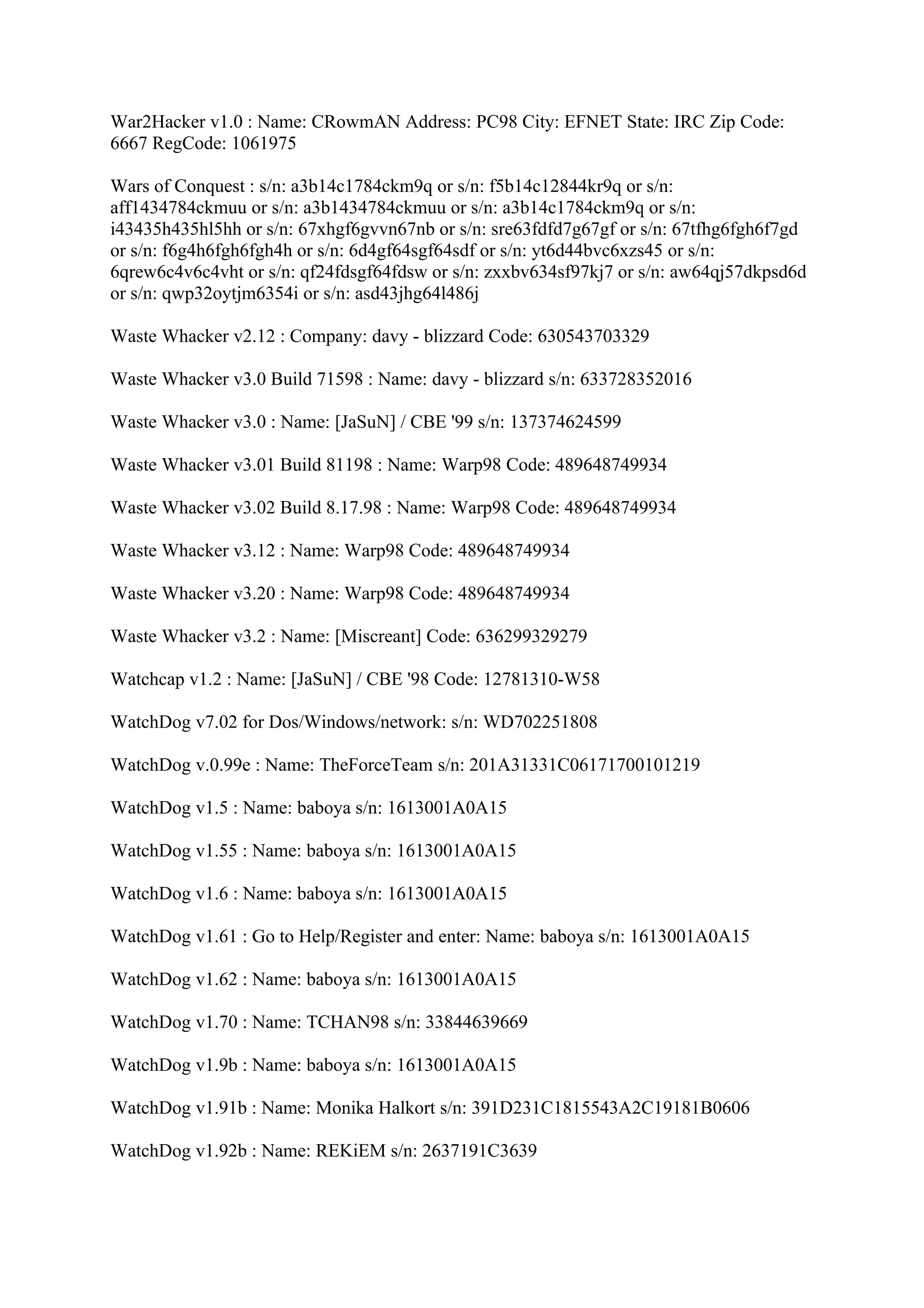 War2Hacker v1.0 : Name: CRowmAN Address: PC98 City: EFNET State: IRC Zip Code:
6667 RegCode: 1061975

Wars of Conquest : s/n: a3b14c1784ckm9q or s/n: f5b14c12844kr9q or s/n:
aff1434784ckmuu or s/n: a3b1434784ckmuu or s/n: a3b14c1784ckm9q or s/n:
i43435h435hl5hh or s/n: 67xhgf6gvvn67nb or s/n: sre63fdfd7g67gf or s/n: 67tfhg6fgh6f7gd
or s/n: f6g4h6fgh6fgh4h or s/n: 6d4gf64sgf64sdf or s/n: yt6d44bvc6xzs45 or s/n:
6qrew6c4v6c4vht or s/n: qf24fdsgf64fdsw or s/n: zxxbv634sf97kj7 or s/n: aw64qj57dkpsd6d
or s/n: qwp32oytjm6354i or s/n: asd43jhg64l486j

Waste Whacker v2.12 : Company: davy - blizzard Code: 630543703329

Waste Whacker v3.0 Build 71598 : Name: davy - blizzard s/n: 633728352016

Waste Whacker v3.0 : Name: [JaSuN] / CBE '99 s/n: 137374624599

Waste Whacker v3.01 Build 81198 : Name: Warp98 Code: 489648749934

Waste Whacker v3.02 Build 8.17.98 : Name: Warp98 Code: 489648749934

Waste Whacker v3.12 : Name: Warp98 Code: 489648749934

Waste Whacker v3.20 : Name: Warp98 Code: 489648749934

Waste Whacker v3.2 : Name: [Miscreant] Code: 636299329279

Watchcap v1.2 : Name: [JaSuN] / CBE '98 Code: 12781310-W58

WatchDog v7.02 for Dos/Windows/network: s/n: WD702251808

WatchDog v.0.99e : Name: TheForceTeam s/n: 201A31331C06171700101219

WatchDog v1.5 : Name: baboya s/n: 1613001A0A15

WatchDog v1.55 : Name: baboya s/n: 1613001A0A15

WatchDog v1.6 : Name: baboya s/n: 1613001A0A15

WatchDog v1.61 : Go to Help/Register and enter: Name: baboya s/n: 1613001A0A15

WatchDog v1.62 : Name: baboya s/n: 1613001A0A15

WatchDog v1.70 : Name: TCHAN98 s/n: 33844639669

WatchDog v1.9b : Name: baboya s/n: 1613001A0A15

WatchDog v1.91b : Name: Monika Halkort s/n: 391D231C1815543A2C19181B0606

WatchDog v1.92b : Name: REKiEM s/n: 2637191C3639
 