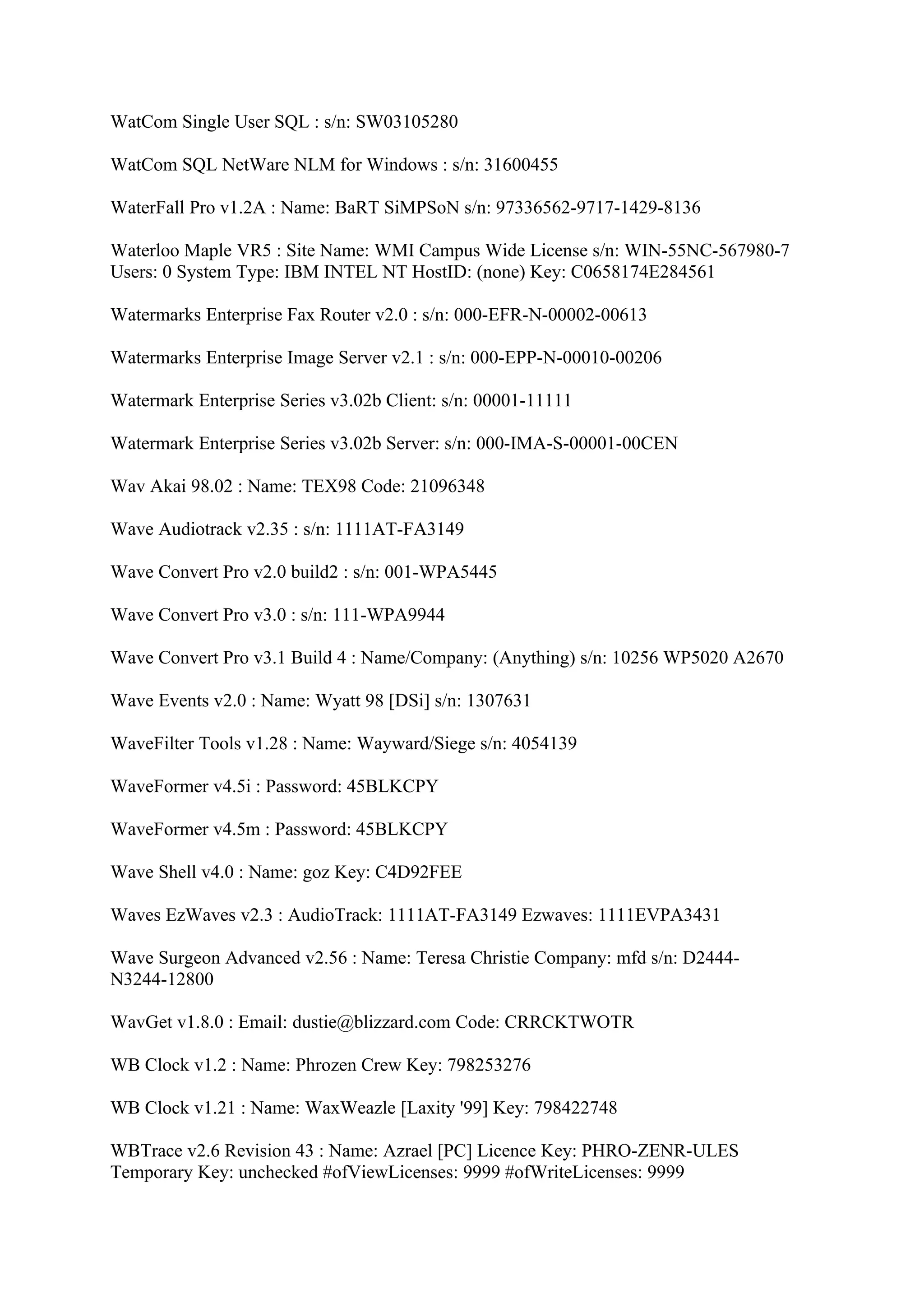 WatCom Single User SQL : s/n: SW03105280

WatCom SQL NetWare NLM for Windows : s/n: 31600455

WaterFall Pro v1.2A : Name: BaRT SiMPSoN s/n: 97336562-9717-1429-8136

Waterloo Maple VR5 : Site Name: WMI Campus Wide License s/n: WIN-55NC-567980-7
Users: 0 System Type: IBM INTEL NT HostID: (none) Key: C0658174E284561

Watermarks Enterprise Fax Router v2.0 : s/n: 000-EFR-N-00002-00613

Watermarks Enterprise Image Server v2.1 : s/n: 000-EPP-N-00010-00206

Watermark Enterprise Series v3.02b Client: s/n: 00001-11111

Watermark Enterprise Series v3.02b Server: s/n: 000-IMA-S-00001-00CEN

Wav Akai 98.02 : Name: TEX98 Code: 21096348

Wave Audiotrack v2.35 : s/n: 1111AT-FA3149

Wave Convert Pro v2.0 build2 : s/n: 001-WPA5445

Wave Convert Pro v3.0 : s/n: 111-WPA9944

Wave Convert Pro v3.1 Build 4 : Name/Company: (Anything) s/n: 10256 WP5020 A2670

Wave Events v2.0 : Name: Wyatt 98 [DSi] s/n: 1307631

WaveFilter Tools v1.28 : Name: Wayward/Siege s/n: 4054139

WaveFormer v4.5i : Password: 45BLKCPY

WaveFormer v4.5m : Password: 45BLKCPY

Wave Shell v4.0 : Name: goz Key: C4D92FEE

Waves EzWaves v2.3 : AudioTrack: 1111AT-FA3149 Ezwaves: 1111EVPA3431

Wave Surgeon Advanced v2.56 : Name: Teresa Christie Company: mfd s/n: D2444-
N3244-12800

WavGet v1.8.0 : Email: dustie@blizzard.com Code: CRRCKTWOTR

WB Clock v1.2 : Name: Phrozen Crew Key: 798253276

WB Clock v1.21 : Name: WaxWeazle [Laxity '99] Key: 798422748

WBTrace v2.6 Revision 43 : Name: Azrael [PC] Licence Key: PHRO-ZENR-ULES
Temporary Key: unchecked #ofViewLicenses: 9999 #ofWriteLicenses: 9999
 
