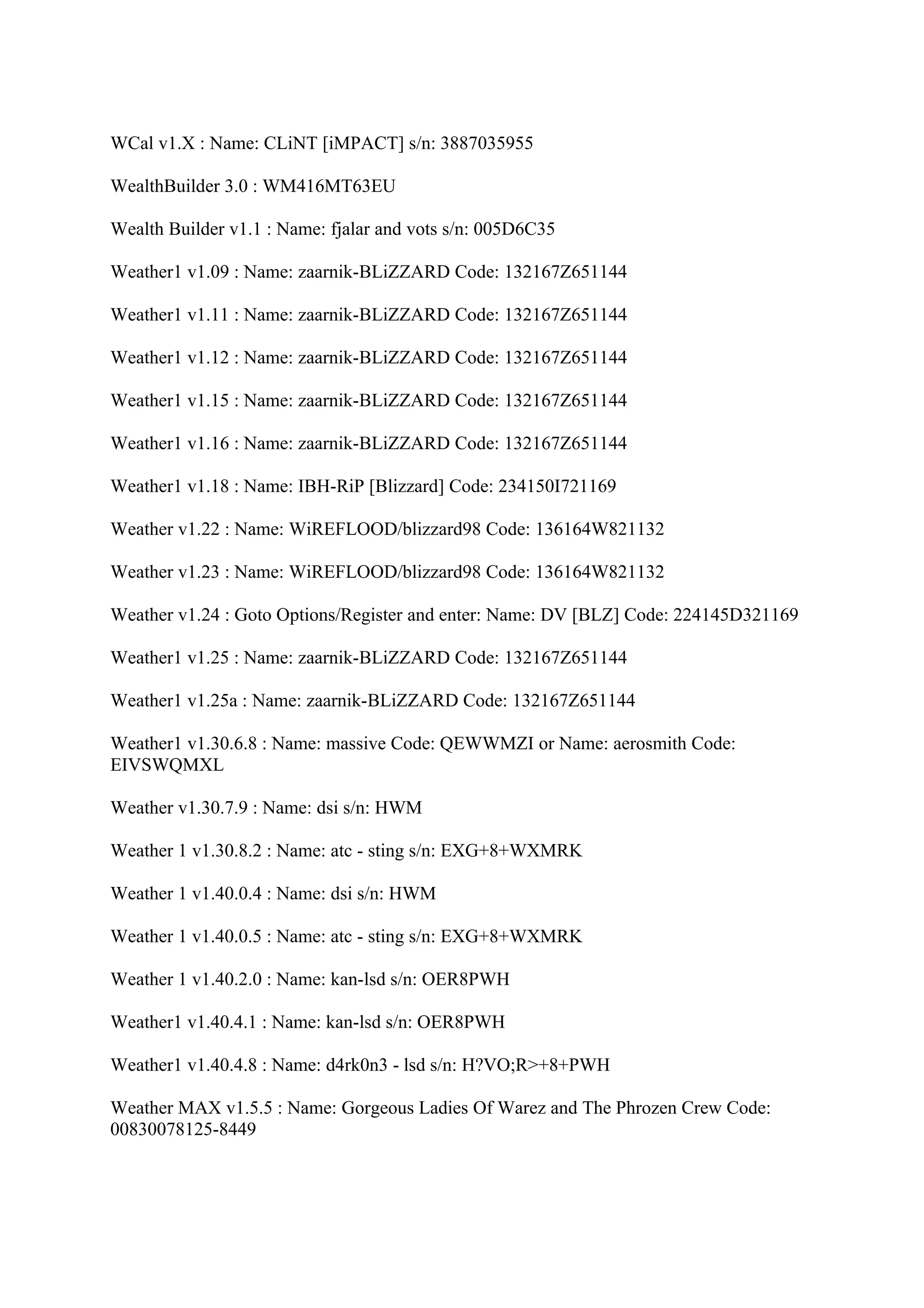WCal v1.X : Name: CLiNT [iMPACT] s/n: 3887035955

WealthBuilder 3.0 : WM416MT63EU

Wealth Builder v1.1 : Name: fjalar and vots s/n: 005D6C35

Weather1 v1.09 : Name: zaarnik-BLiZZARD Code: 132167Z651144

Weather1 v1.11 : Name: zaarnik-BLiZZARD Code: 132167Z651144

Weather1 v1.12 : Name: zaarnik-BLiZZARD Code: 132167Z651144

Weather1 v1.15 : Name: zaarnik-BLiZZARD Code: 132167Z651144

Weather1 v1.16 : Name: zaarnik-BLiZZARD Code: 132167Z651144

Weather1 v1.18 : Name: IBH-RiP [Blizzard] Code: 234150I721169

Weather v1.22 : Name: WiREFLOOD/blizzard98 Code: 136164W821132

Weather v1.23 : Name: WiREFLOOD/blizzard98 Code: 136164W821132

Weather v1.24 : Goto Options/Register and enter: Name: DV [BLZ] Code: 224145D321169

Weather1 v1.25 : Name: zaarnik-BLiZZARD Code: 132167Z651144

Weather1 v1.25a : Name: zaarnik-BLiZZARD Code: 132167Z651144

Weather1 v1.30.6.8 : Name: massive Code: QEWWMZI or Name: aerosmith Code:
EIVSWQMXL

Weather v1.30.7.9 : Name: dsi s/n: HWM

Weather 1 v1.30.8.2 : Name: atc - sting s/n: EXG+8+WXMRK

Weather 1 v1.40.0.4 : Name: dsi s/n: HWM

Weather 1 v1.40.0.5 : Name: atc - sting s/n: EXG+8+WXMRK

Weather 1 v1.40.2.0 : Name: kan-lsd s/n: OER8PWH

Weather1 v1.40.4.1 : Name: kan-lsd s/n: OER8PWH

Weather1 v1.40.4.8 : Name: d4rk0n3 - lsd s/n: H?VO;R>+8+PWH

Weather MAX v1.5.5 : Name: Gorgeous Ladies Of Warez and The Phrozen Crew Code:
00830078125-8449
 