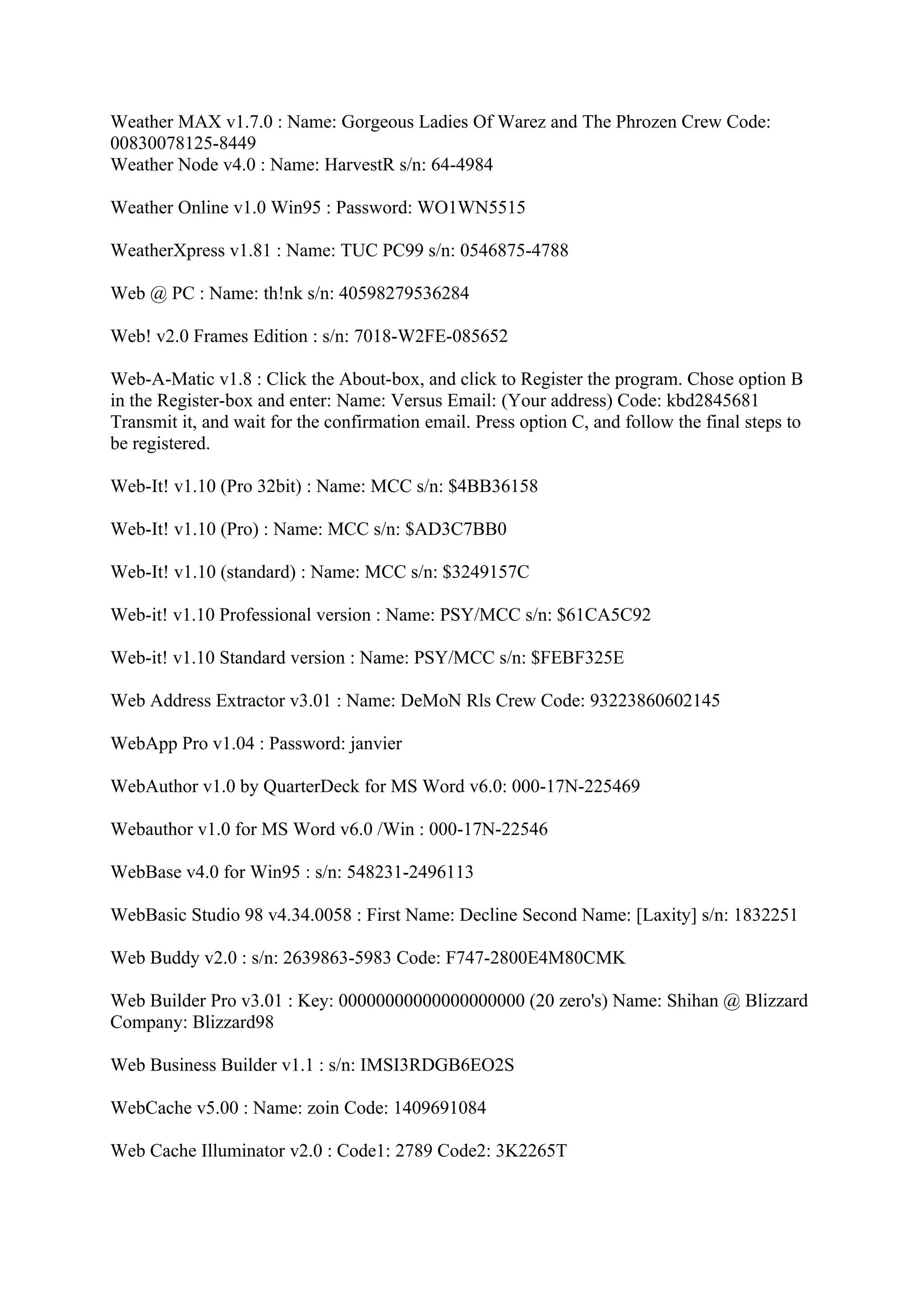 Weather MAX v1.7.0 : Name: Gorgeous Ladies Of Warez and The Phrozen Crew Code:
00830078125-8449
Weather Node v4.0 : Name: HarvestR s/n: 64-4984

Weather Online v1.0 Win95 : Password: WO1WN5515

WeatherXpress v1.81 : Name: TUC PC99 s/n: 0546875-4788

Web @ PC : Name: th!nk s/n: 40598279536284

Web! v2.0 Frames Edition : s/n: 7018-W2FE-085652

Web-A-Matic v1.8 : Click the About-box, and click to Register the program. Chose option B
in the Register-box and enter: Name: Versus Email: (Your address) Code: kbd2845681
Transmit it, and wait for the confirmation email. Press option C, and follow the final steps to
be registered.

Web-It! v1.10 (Pro 32bit) : Name: MCC s/n: $4BB36158

Web-It! v1.10 (Pro) : Name: MCC s/n: $AD3C7BB0

Web-It! v1.10 (standard) : Name: MCC s/n: $3249157C

Web-it! v1.10 Professional version : Name: PSY/MCC s/n: $61CA5C92

Web-it! v1.10 Standard version : Name: PSY/MCC s/n: $FEBF325E

Web Address Extractor v3.01 : Name: DeMoN Rls Crew Code: 93223860602145

WebApp Pro v1.04 : Password: janvier

WebAuthor v1.0 by QuarterDeck for MS Word v6.0: 000-17N-225469

Webauthor v1.0 for MS Word v6.0 /Win : 000-17N-22546

WebBase v4.0 for Win95 : s/n: 548231-2496113

WebBasic Studio 98 v4.34.0058 : First Name: Decline Second Name: [Laxity] s/n: 1832251

Web Buddy v2.0 : s/n: 2639863-5983 Code: F747-2800E4M80CMK

Web Builder Pro v3.01 : Key: 00000000000000000000 (20 zero's) Name: Shihan @ Blizzard
Company: Blizzard98

Web Business Builder v1.1 : s/n: IMSI3RDGB6EO2S

WebCache v5.00 : Name: zoin Code: 1409691084

Web Cache Illuminator v2.0 : Code1: 2789 Code2: 3K2265T
 