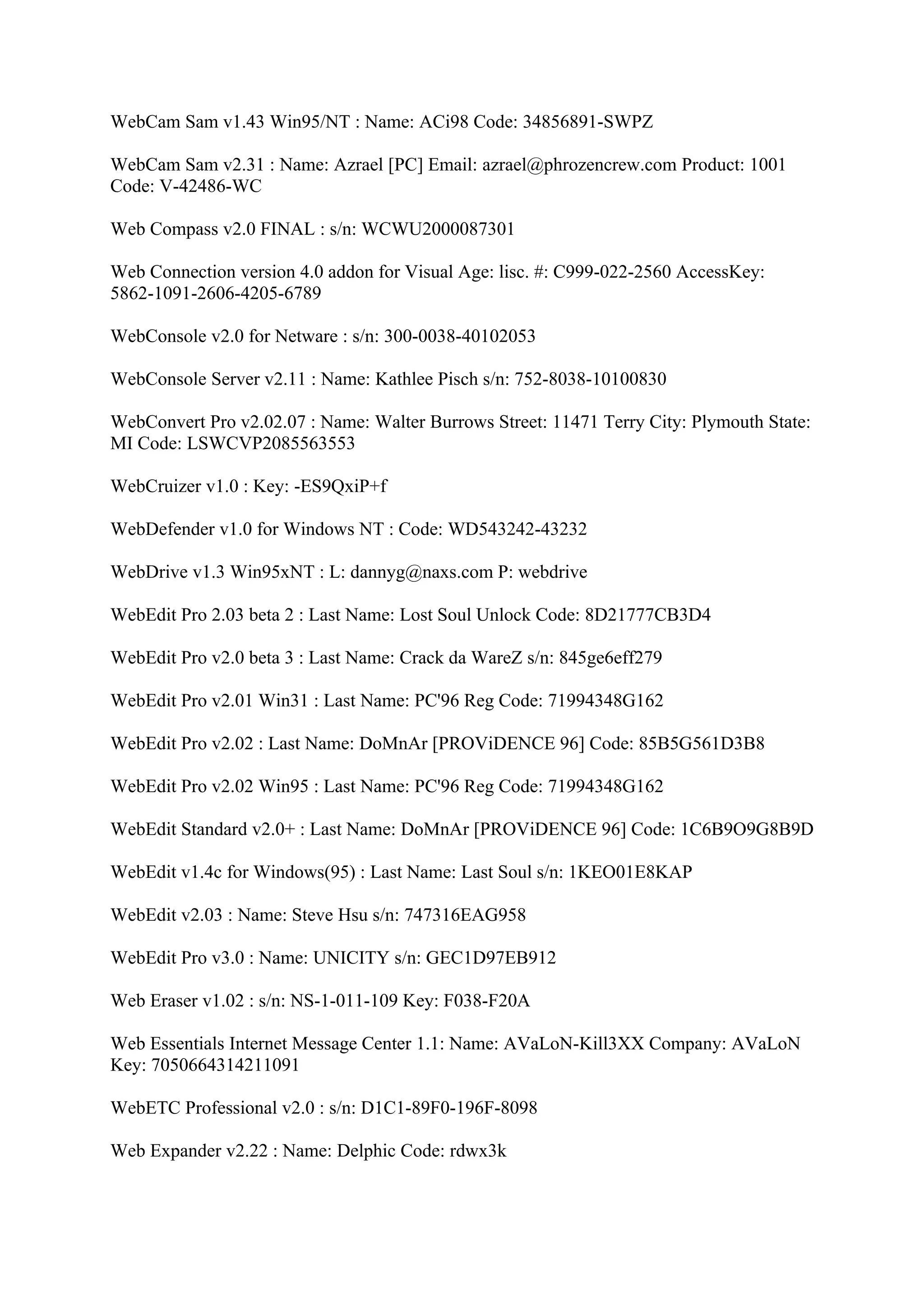 WebCam Sam v1.43 Win95/NT : Name: ACi98 Code: 34856891-SWPZ

WebCam Sam v2.31 : Name: Azrael [PC] Email: azrael@phrozencrew.com Product: 1001
Code: V-42486-WC

Web Compass v2.0 FINAL : s/n: WCWU2000087301

Web Connection version 4.0 addon for Visual Age: lisc. #: C999-022-2560 AccessKey:
5862-1091-2606-4205-6789

WebConsole v2.0 for Netware : s/n: 300-0038-40102053

WebConsole Server v2.11 : Name: Kathlee Pisch s/n: 752-8038-10100830

WebConvert Pro v2.02.07 : Name: Walter Burrows Street: 11471 Terry City: Plymouth State:
MI Code: LSWCVP2085563553

WebCruizer v1.0 : Key: -ES9QxiP+f

WebDefender v1.0 for Windows NT : Code: WD543242-43232

WebDrive v1.3 Win95xNT : L: dannyg@naxs.com P: webdrive

WebEdit Pro 2.03 beta 2 : Last Name: Lost Soul Unlock Code: 8D21777CB3D4

WebEdit Pro v2.0 beta 3 : Last Name: Crack da WareZ s/n: 845ge6eff279

WebEdit Pro v2.01 Win31 : Last Name: PC'96 Reg Code: 71994348G162

WebEdit Pro v2.02 : Last Name: DoMnAr [PROViDENCE 96] Code: 85B5G561D3B8

WebEdit Pro v2.02 Win95 : Last Name: PC'96 Reg Code: 71994348G162

WebEdit Standard v2.0+ : Last Name: DoMnAr [PROViDENCE 96] Code: 1C6B9O9G8B9D

WebEdit v1.4c for Windows(95) : Last Name: Last Soul s/n: 1KEO01E8KAP

WebEdit v2.03 : Name: Steve Hsu s/n: 747316EAG958

WebEdit Pro v3.0 : Name: UNICITY s/n: GEC1D97EB912

Web Eraser v1.02 : s/n: NS-1-011-109 Key: F038-F20A

Web Essentials Internet Message Center 1.1: Name: AVaLoN-Kill3XX Company: AVaLoN
Key: 7050664314211091

WebETC Professional v2.0 : s/n: D1C1-89F0-196F-8098

Web Expander v2.22 : Name: Delphic Code: rdwx3k
 