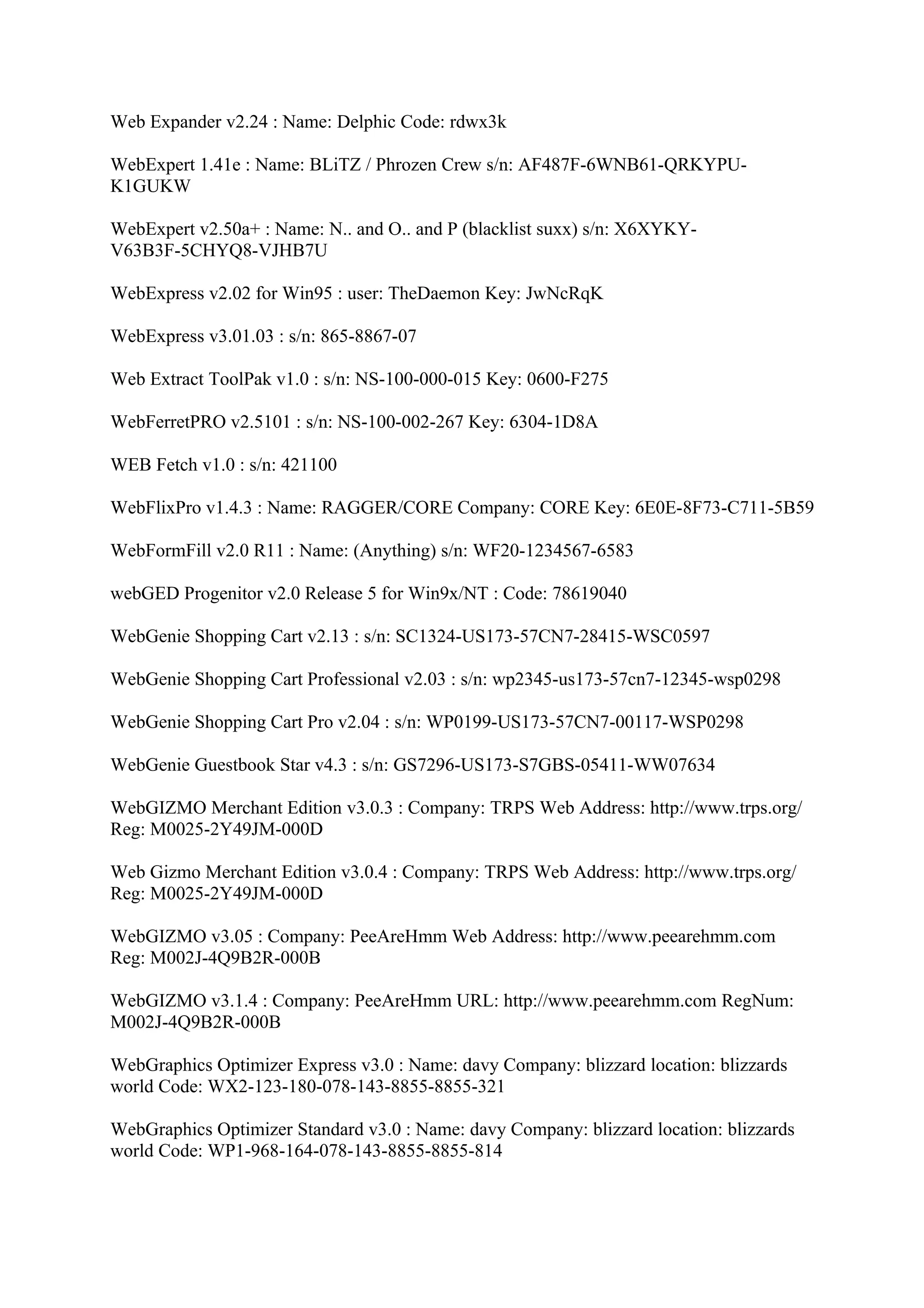 Web Expander v2.24 : Name: Delphic Code: rdwx3k

WebExpert 1.41e : Name: BLiTZ / Phrozen Crew s/n: AF487F-6WNB61-QRKYPU-
K1GUKW

WebExpert v2.50a+ : Name: N.. and O.. and P (blacklist suxx) s/n: X6XYKY-
V63B3F-5CHYQ8-VJHB7U

WebExpress v2.02 for Win95 : user: TheDaemon Key: JwNcRqK

WebExpress v3.01.03 : s/n: 865-8867-07

Web Extract ToolPak v1.0 : s/n: NS-100-000-015 Key: 0600-F275

WebFerretPRO v2.5101 : s/n: NS-100-002-267 Key: 6304-1D8A

WEB Fetch v1.0 : s/n: 421100

WebFlixPro v1.4.3 : Name: RAGGER/CORE Company: CORE Key: 6E0E-8F73-C711-5B59

WebFormFill v2.0 R11 : Name: (Anything) s/n: WF20-1234567-6583

webGED Progenitor v2.0 Release 5 for Win9x/NT : Code: 78619040

WebGenie Shopping Cart v2.13 : s/n: SC1324-US173-57CN7-28415-WSC0597

WebGenie Shopping Cart Professional v2.03 : s/n: wp2345-us173-57cn7-12345-wsp0298

WebGenie Shopping Cart Pro v2.04 : s/n: WP0199-US173-57CN7-00117-WSP0298

WebGenie Guestbook Star v4.3 : s/n: GS7296-US173-S7GBS-05411-WW07634

WebGIZMO Merchant Edition v3.0.3 : Company: TRPS Web Address: http://www.trps.org/
Reg: M0025-2Y49JM-000D

Web Gizmo Merchant Edition v3.0.4 : Company: TRPS Web Address: http://www.trps.org/
Reg: M0025-2Y49JM-000D

WebGIZMO v3.05 : Company: PeeAreHmm Web Address: http://www.peearehmm.com
Reg: M002J-4Q9B2R-000B

WebGIZMO v3.1.4 : Company: PeeAreHmm URL: http://www.peearehmm.com RegNum:
M002J-4Q9B2R-000B

WebGraphics Optimizer Express v3.0 : Name: davy Company: blizzard location: blizzards
world Code: WX2-123-180-078-143-8855-8855-321

WebGraphics Optimizer Standard v3.0 : Name: davy Company: blizzard location: blizzards
world Code: WP1-968-164-078-143-8855-8855-814
 