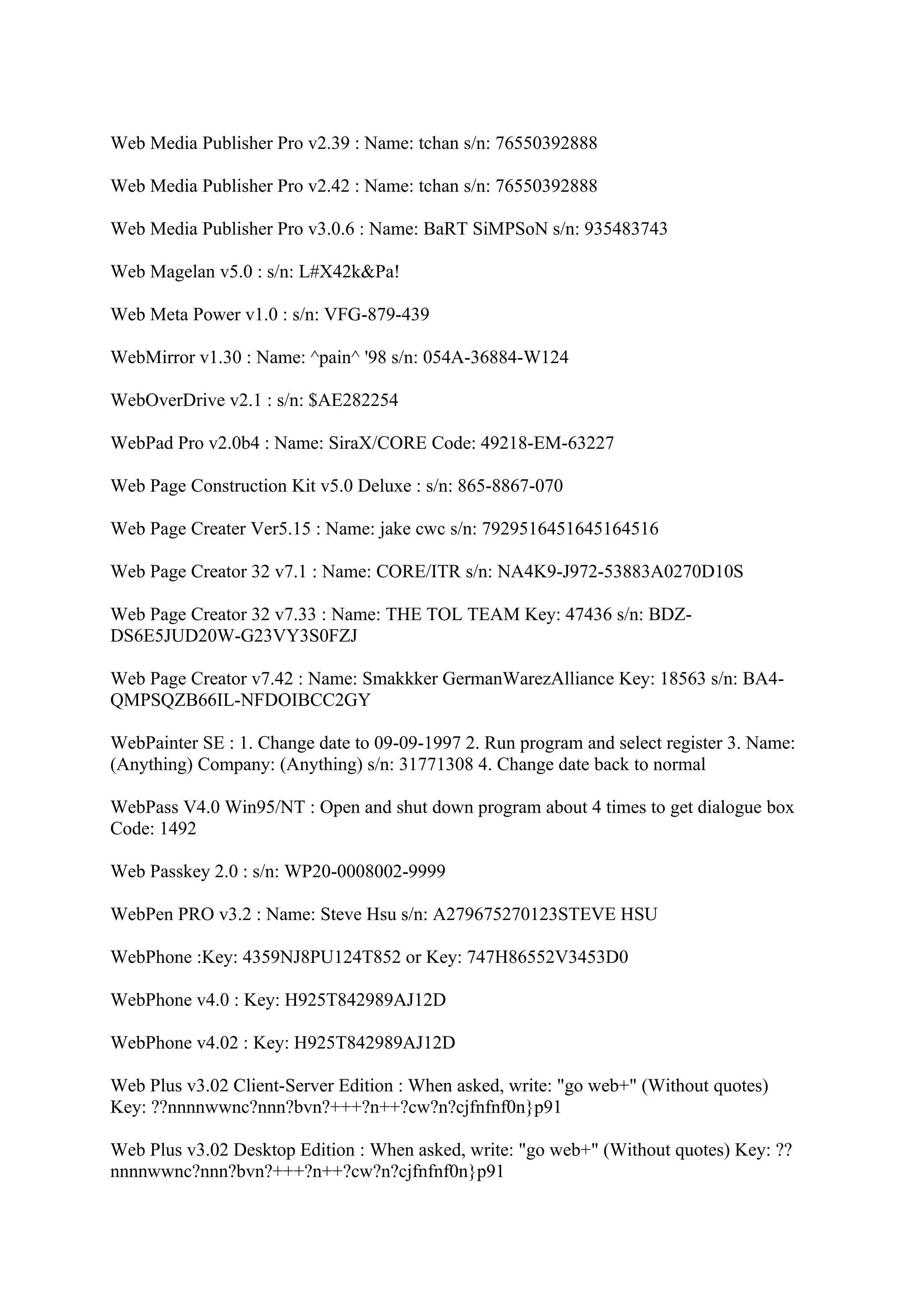 Web Media Publisher Pro v2.39 : Name: tchan s/n: 76550392888

Web Media Publisher Pro v2.42 : Name: tchan s/n: 76550392888

Web Media Publisher Pro v3.0.6 : Name: BaRT SiMPSoN s/n: 935483743

Web Magelan v5.0 : s/n: L#X42k&Pa!

Web Meta Power v1.0 : s/n: VFG-879-439

WebMirror v1.30 : Name: ^pain^ '98 s/n: 054A-36884-W124

WebOverDrive v2.1 : s/n: $AE282254

WebPad Pro v2.0b4 : Name: SiraX/CORE Code: 49218-EM-63227

Web Page Construction Kit v5.0 Deluxe : s/n: 865-8867-070

Web Page Creater Ver5.15 : Name: jake cwc s/n: 7929516451645164516

Web Page Creator 32 v7.1 : Name: CORE/ITR s/n: NA4K9-J972-53883A0270D10S

Web Page Creator 32 v7.33 : Name: THE TOL TEAM Key: 47436 s/n: BDZ-
DS6E5JUD20W-G23VY3S0FZJ

Web Page Creator v7.42 : Name: Smakkker GermanWarezAlliance Key: 18563 s/n: BA4-
QMPSQZB66IL-NFDOIBCC2GY

WebPainter SE : 1. Change date to 09-09-1997 2. Run program and select register 3. Name:
(Anything) Company: (Anything) s/n: 31771308 4. Change date back to normal

WebPass V4.0 Win95/NT : Open and shut down program about 4 times to get dialogue box
Code: 1492

Web Passkey 2.0 : s/n: WP20-0008002-9999

WebPen PRO v3.2 : Name: Steve Hsu s/n: A279675270123STEVE HSU

WebPhone :Key: 4359NJ8PU124T852 or Key: 747H86552V3453D0

WebPhone v4.0 : Key: H925T842989AJ12D

WebPhone v4.02 : Key: H925T842989AJ12D

Web Plus v3.02 Client-Server Edition : When asked, write: "go web+" (Without quotes)
Key: ??nnnnwwnc?nnn?bvn?+++?n++?cw?n?cjfnfnf0n}p91

Web Plus v3.02 Desktop Edition : When asked, write: "go web+" (Without quotes) Key: ??
nnnnwwnc?nnn?bvn?+++?n++?cw?n?cjfnfnf0n}p91
 
