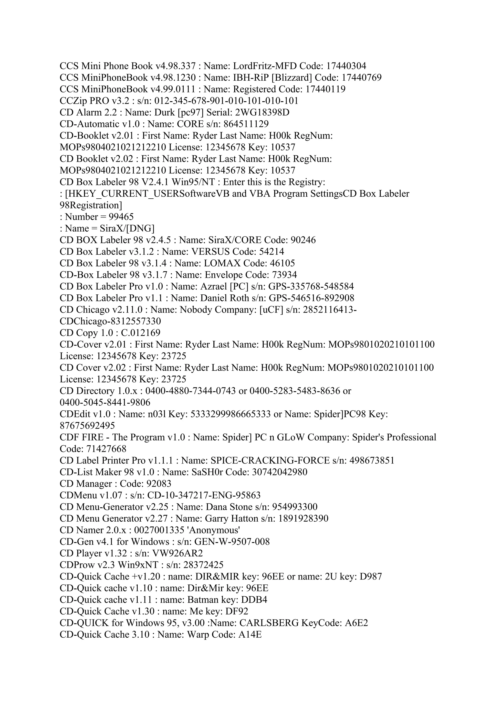 CCS Mini Phone Book v4.98.337 : Name: LordFritz-MFD Code: 17440304
CCS MiniPhoneBook v4.98.1230 : Name: IBH-RiP [Blizzard] Code: 17440769
CCS MiniPhoneBook v4.99.0111 : Name: Registered Code: 17440119
CCZip PRO v3.2 : s/n: 012-345-678-901-010-101-010-101
CD Alarm 2.2 : Name: Durk [pc97] Serial: 2WG18398D
CD-Automatic v1.0 : Name: CORE s/n: 864511129
CD-Booklet v2.01 : First Name: Ryder Last Name: H00k RegNum:
MOPs9804021021212210 License: 12345678 Key: 10537
CD Booklet v2.02 : First Name: Ryder Last Name: H00k RegNum:
MOPs9804021021212210 License: 12345678 Key: 10537
CD Box Labeler 98 V2.4.1 Win95/NT : Enter this is the Registry:
: [HKEY_CURRENT_USERSoftwareVB and VBA Program SettingsCD Box Labeler
98Registration]
: Number = 99465
: Name = SiraX/[DNG]
CD BOX Labeler 98 v2.4.5 : Name: SiraX/CORE Code: 90246
CD Box Labeler v3.1.2 : Name: VERSUS Code: 54214
CD Box Labeler 98 v3.1.4 : Name: LOMAX Code: 46105
CD-Box Labeler 98 v3.1.7 : Name: Envelope Code: 73934
CD Box Labeler Pro v1.0 : Name: Azrael [PC] s/n: GPS-335768-548584
CD Box Labeler Pro v1.1 : Name: Daniel Roth s/n: GPS-546516-892908
CD Chicago v2.11.0 : Name: Nobody Company: [uCF] s/n: 2852116413-
CDChicago-8312557330
CD Copy 1.0 : C.012169
CD-Cover v2.01 : First Name: Ryder Last Name: H00k RegNum: MOPs9801020210101100
License: 12345678 Key: 23725
CD Cover v2.02 : First Name: Ryder Last Name: H00k RegNum: MOPs9801020210101100
License: 12345678 Key: 23725
CD Directory 1.0.x : 0400-4880-7344-0743 or 0400-5283-5483-8636 or
0400-5045-8441-9806
CDEdit v1.0 : Name: n03l Key: 5333299986665333 or Name: Spider]PC98 Key:
87675692495
CDF FIRE - The Program v1.0 : Name: Spider] PC n GLoW Company: Spider's Professional
Code: 71427668
CD Label Printer Pro v1.1.1 : Name: SPICE-CRACKING-FORCE s/n: 498673851
CD-List Maker 98 v1.0 : Name: SaSH0r Code: 30742042980
CD Manager : Code: 92083
CDMenu v1.07 : s/n: CD-10-347217-ENG-95863
CD Menu-Generator v2.25 : Name: Dana Stone s/n: 954993300
CD Menu Generator v2.27 : Name: Garry Hatton s/n: 1891928390
CD Namer 2.0.x : 0027001335 'Anonymous'
CD-Gen v4.1 for Windows : s/n: GEN-W-9507-008
CD Player v1.32 : s/n: VW926AR2
CDProw v2.3 Win9xNT : s/n: 28372425
CD-Quick Cache +v1.20 : name: DIR&MIR key: 96EE or name: 2U key: D987
CD-Quick cache v1.10 : name: Dir&Mir key: 96EE
CD-Quick cache v1.11 : name: Batman key: DDB4
CD-Quick Cache v1.30 : name: Me key: DF92
CD-QUICK for Windows 95, v3.00 :Name: CARLSBERG KeyCode: A6E2
CD-Quick Cache 3.10 : Name: Warp Code: A14E
 