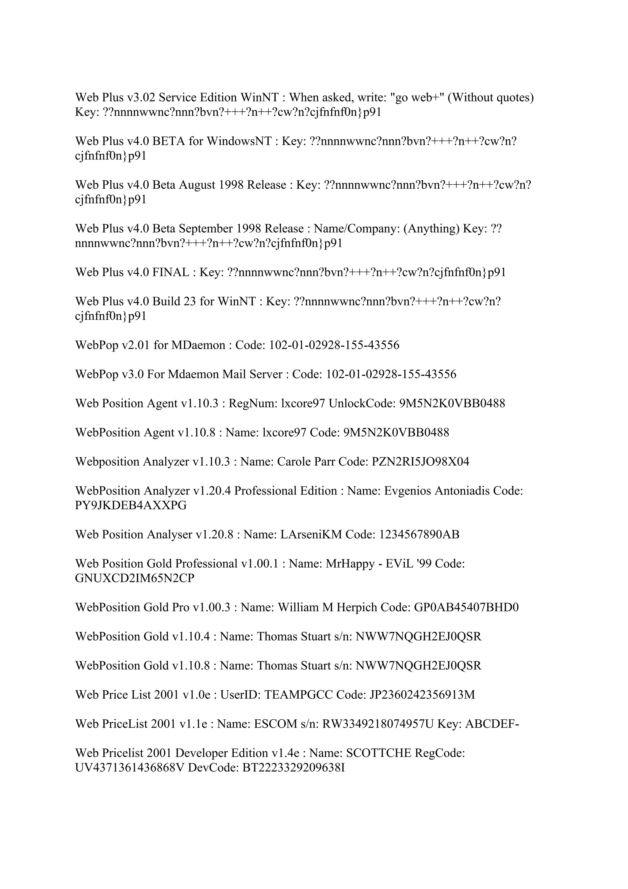 Web Plus v3.02 Service Edition WinNT : When asked, write: "go web+" (Without quotes)
Key: ??nnnnwwnc?nnn?bvn?+++?n++?cw?n?cjfnfnf0n}p91

Web Plus v4.0 BETA for WindowsNT : Key: ??nnnnwwnc?nnn?bvn?+++?n++?cw?n?
cjfnfnf0n}p91

Web Plus v4.0 Beta August 1998 Release : Key: ??nnnnwwnc?nnn?bvn?+++?n++?cw?n?
cjfnfnf0n}p91

Web Plus v4.0 Beta September 1998 Release : Name/Company: (Anything) Key: ??
nnnnwwnc?nnn?bvn?+++?n++?cw?n?cjfnfnf0n}p91

Web Plus v4.0 FINAL : Key: ??nnnnwwnc?nnn?bvn?+++?n++?cw?n?cjfnfnf0n}p91

Web Plus v4.0 Build 23 for WinNT : Key: ??nnnnwwnc?nnn?bvn?+++?n++?cw?n?
cjfnfnf0n}p91

WebPop v2.01 for MDaemon : Code: 102-01-02928-155-43556

WebPop v3.0 For Mdaemon Mail Server : Code: 102-01-02928-155-43556

Web Position Agent v1.10.3 : RegNum: lxcore97 UnlockCode: 9M5N2K0VBB0488

WebPosition Agent v1.10.8 : Name: lxcore97 Code: 9M5N2K0VBB0488

Webposition Analyzer v1.10.3 : Name: Carole Parr Code: PZN2RI5JO98X04

WebPosition Analyzer v1.20.4 Professional Edition : Name: Evgenios Antoniadis Code:
PY9JKDEB4AXXPG

Web Position Analyser v1.20.8 : Name: LArseniKM Code: 1234567890AB

Web Position Gold Professional v1.00.1 : Name: MrHappy - EViL '99 Code:
GNUXCD2IM65N2CP

WebPosition Gold Pro v1.00.3 : Name: William M Herpich Code: GP0AB45407BHD0

WebPosition Gold v1.10.4 : Name: Thomas Stuart s/n: NWW7NQGH2EJ0QSR

WebPosition Gold v1.10.8 : Name: Thomas Stuart s/n: NWW7NQGH2EJ0QSR

Web Price List 2001 v1.0e : UserID: TEAMPGCC Code: JP2360242356913M

Web PriceList 2001 v1.1e : Name: ESCOM s/n: RW3349218074957U Key: ABCDEF-

Web Pricelist 2001 Developer Edition v1.4e : Name: SCOTTCHE RegCode:
UV4371361436868V DevCode: BT2223329209638I
 