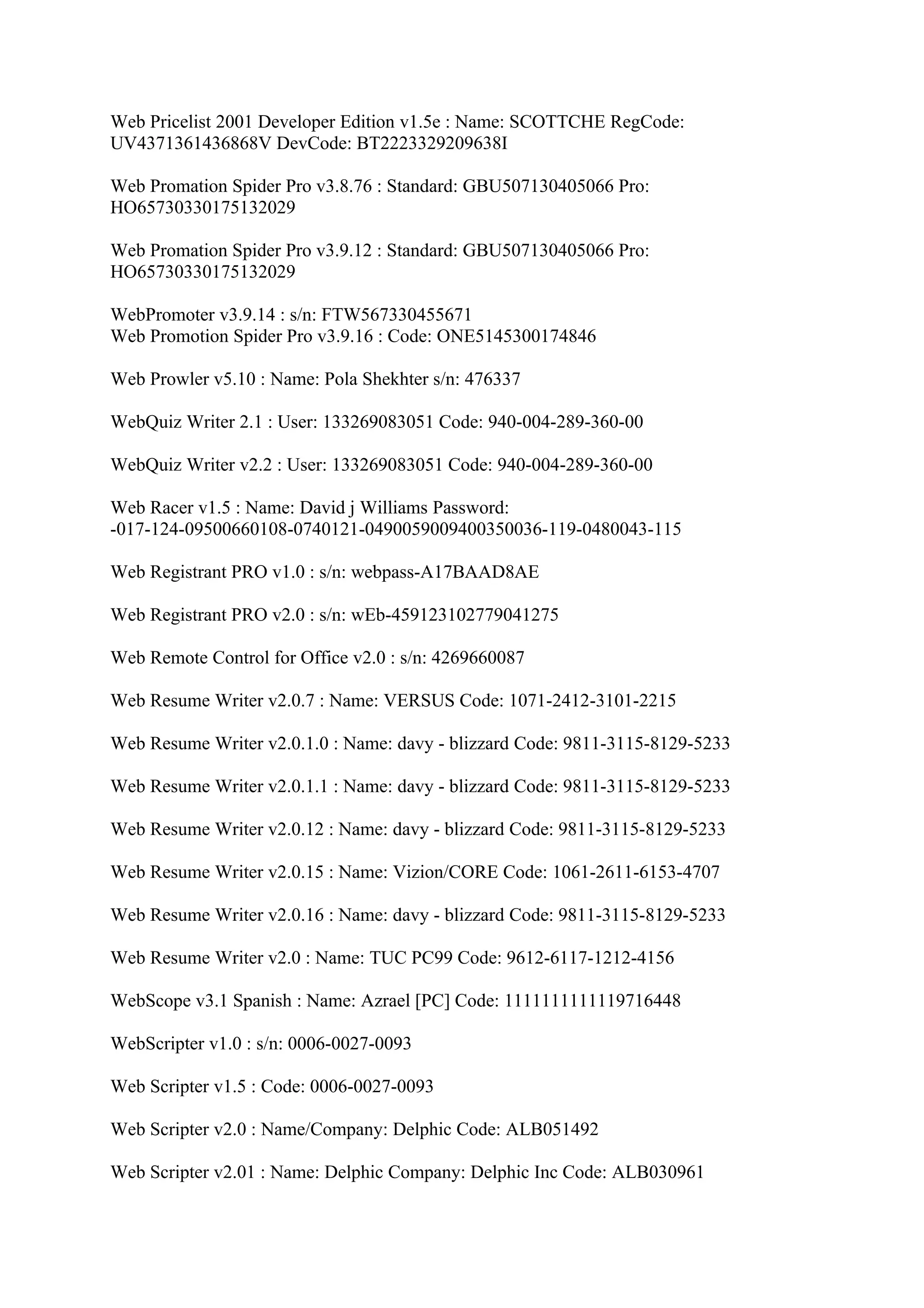 Web Pricelist 2001 Developer Edition v1.5e : Name: SCOTTCHE RegCode:
UV4371361436868V DevCode: BT2223329209638I

Web Promation Spider Pro v3.8.76 : Standard: GBU507130405066 Pro:
HO65730330175132029

Web Promation Spider Pro v3.9.12 : Standard: GBU507130405066 Pro:
HO65730330175132029

WebPromoter v3.9.14 : s/n: FTW567330455671
Web Promotion Spider Pro v3.9.16 : Code: ONE5145300174846

Web Prowler v5.10 : Name: Pola Shekhter s/n: 476337

WebQuiz Writer 2.1 : User: 133269083051 Code: 940-004-289-360-00

WebQuiz Writer v2.2 : User: 133269083051 Code: 940-004-289-360-00

Web Racer v1.5 : Name: David j Williams Password:
-017-124-09500660108-0740121-0490059009400350036-119-0480043-115

Web Registrant PRO v1.0 : s/n: webpass-A17BAAD8AE

Web Registrant PRO v2.0 : s/n: wEb-459123102779041275

Web Remote Control for Office v2.0 : s/n: 4269660087

Web Resume Writer v2.0.7 : Name: VERSUS Code: 1071-2412-3101-2215

Web Resume Writer v2.0.1.0 : Name: davy - blizzard Code: 9811-3115-8129-5233

Web Resume Writer v2.0.1.1 : Name: davy - blizzard Code: 9811-3115-8129-5233

Web Resume Writer v2.0.12 : Name: davy - blizzard Code: 9811-3115-8129-5233

Web Resume Writer v2.0.15 : Name: Vizion/CORE Code: 1061-2611-6153-4707

Web Resume Writer v2.0.16 : Name: davy - blizzard Code: 9811-3115-8129-5233

Web Resume Writer v2.0 : Name: TUC PC99 Code: 9612-6117-1212-4156

WebScope v3.1 Spanish : Name: Azrael [PC] Code: 1111111111119716448

WebScripter v1.0 : s/n: 0006-0027-0093

Web Scripter v1.5 : Code: 0006-0027-0093

Web Scripter v2.0 : Name/Company: Delphic Code: ALB051492

Web Scripter v2.01 : Name: Delphic Company: Delphic Inc Code: ALB030961
 