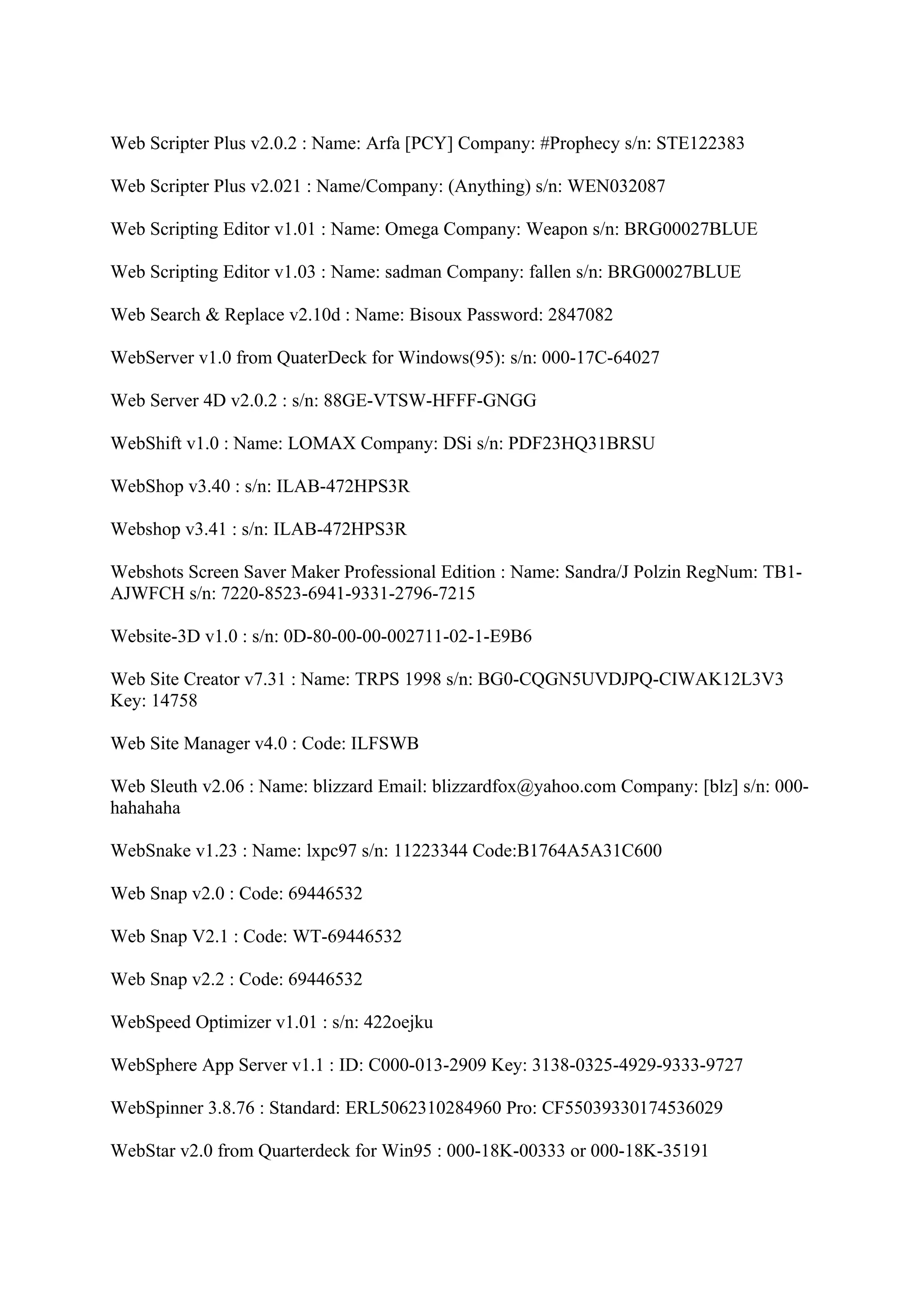 Web Scripter Plus v2.0.2 : Name: Arfa [PCY] Company: #Prophecy s/n: STE122383

Web Scripter Plus v2.021 : Name/Company: (Anything) s/n: WEN032087

Web Scripting Editor v1.01 : Name: Omega Company: Weapon s/n: BRG00027BLUE

Web Scripting Editor v1.03 : Name: sadman Company: fallen s/n: BRG00027BLUE

Web Search & Replace v2.10d : Name: Bisoux Password: 2847082

WebServer v1.0 from QuaterDeck for Windows(95): s/n: 000-17C-64027

Web Server 4D v2.0.2 : s/n: 88GE-VTSW-HFFF-GNGG

WebShift v1.0 : Name: LOMAX Company: DSi s/n: PDF23HQ31BRSU

WebShop v3.40 : s/n: ILAB-472HPS3R

Webshop v3.41 : s/n: ILAB-472HPS3R

Webshots Screen Saver Maker Professional Edition : Name: Sandra/J Polzin RegNum: TB1-
AJWFCH s/n: 7220-8523-6941-9331-2796-7215

Website-3D v1.0 : s/n: 0D-80-00-00-002711-02-1-E9B6

Web Site Creator v7.31 : Name: TRPS 1998 s/n: BG0-CQGN5UVDJPQ-CIWAK12L3V3
Key: 14758

Web Site Manager v4.0 : Code: ILFSWB

Web Sleuth v2.06 : Name: blizzard Email: blizzardfox@yahoo.com Company: [blz] s/n: 000-
hahahaha

WebSnake v1.23 : Name: lxpc97 s/n: 11223344 Code:B1764A5A31C600

Web Snap v2.0 : Code: 69446532

Web Snap V2.1 : Code: WT-69446532

Web Snap v2.2 : Code: 69446532

WebSpeed Optimizer v1.01 : s/n: 422oejku

WebSphere App Server v1.1 : ID: C000-013-2909 Key: 3138-0325-4929-9333-9727

WebSpinner 3.8.76 : Standard: ERL5062310284960 Pro: CF55039330174536029

WebStar v2.0 from Quarterdeck for Win95 : 000-18K-00333 or 000-18K-35191
 
