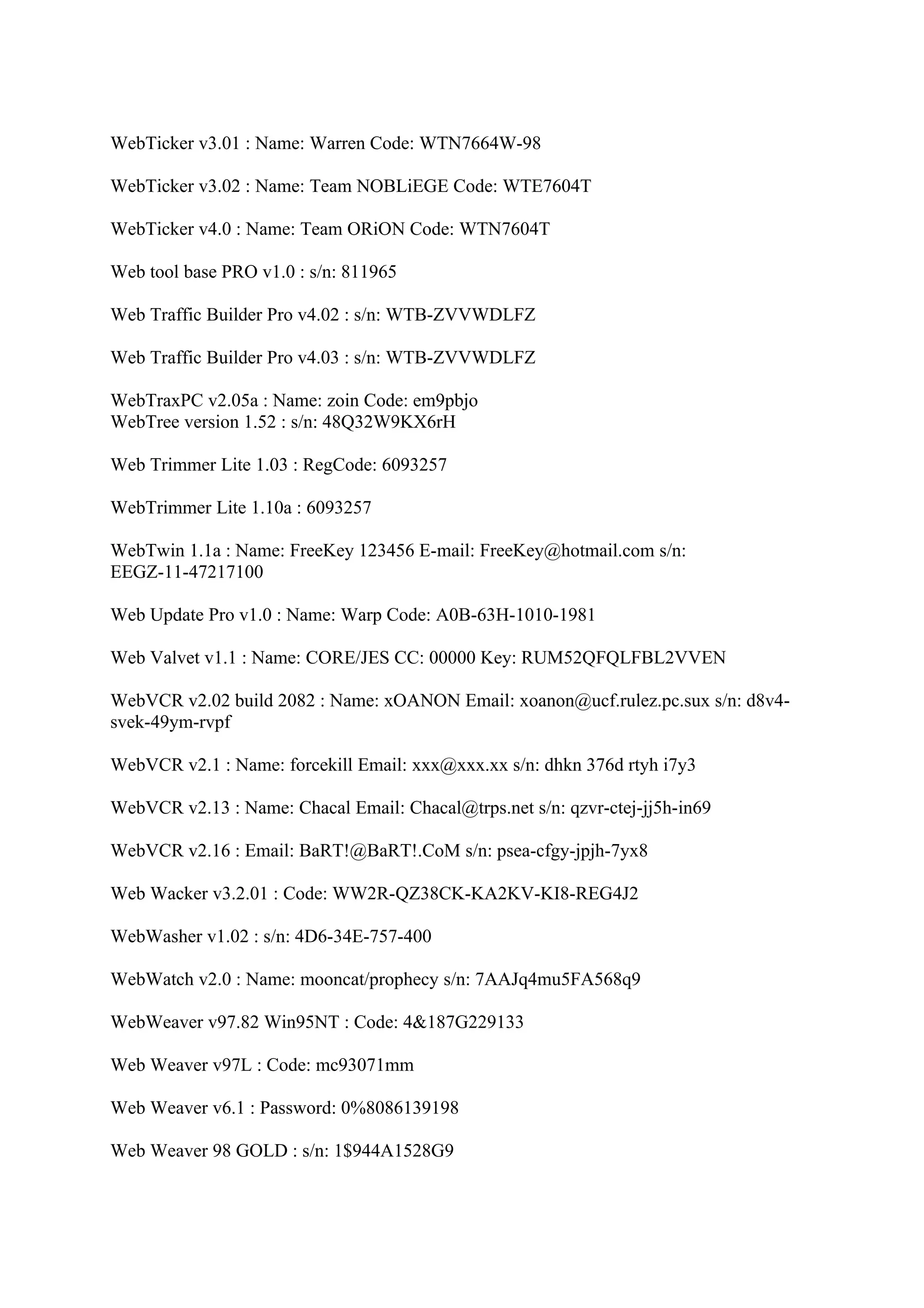 WebTicker v3.01 : Name: Warren Code: WTN7664W-98

WebTicker v3.02 : Name: Team NOBLiEGE Code: WTE7604T

WebTicker v4.0 : Name: Team ORiON Code: WTN7604T

Web tool base PRO v1.0 : s/n: 811965

Web Traffic Builder Pro v4.02 : s/n: WTB-ZVVWDLFZ

Web Traffic Builder Pro v4.03 : s/n: WTB-ZVVWDLFZ

WebTraxPC v2.05a : Name: zoin Code: em9pbjo
WebTree version 1.52 : s/n: 48Q32W9KX6rH

Web Trimmer Lite 1.03 : RegCode: 6093257

WebTrimmer Lite 1.10a : 6093257

WebTwin 1.1a : Name: FreeKey 123456 E-mail: FreeKey@hotmail.com s/n:
EEGZ-11-47217100

Web Update Pro v1.0 : Name: Warp Code: A0B-63H-1010-1981

Web Valvet v1.1 : Name: CORE/JES CC: 00000 Key: RUM52QFQLFBL2VVEN

WebVCR v2.02 build 2082 : Name: xOANON Email: xoanon@ucf.rulez.pc.sux s/n: d8v4-
svek-49ym-rvpf

WebVCR v2.1 : Name: forcekill Email: xxx@xxx.xx s/n: dhkn 376d rtyh i7y3

WebVCR v2.13 : Name: Chacal Email: Chacal@trps.net s/n: qzvr-ctej-jj5h-in69

WebVCR v2.16 : Email: BaRT!@BaRT!.CoM s/n: psea-cfgy-jpjh-7yx8

Web Wacker v3.2.01 : Code: WW2R-QZ38CK-KA2KV-KI8-REG4J2

WebWasher v1.02 : s/n: 4D6-34E-757-400

WebWatch v2.0 : Name: mooncat/prophecy s/n: 7AAJq4mu5FA568q9

WebWeaver v97.82 Win95NT : Code: 4&187G229133

Web Weaver v97L : Code: mc93071mm

Web Weaver v6.1 : Password: 0%8086139198

Web Weaver 98 GOLD : s/n: 1$944A1528G9
 