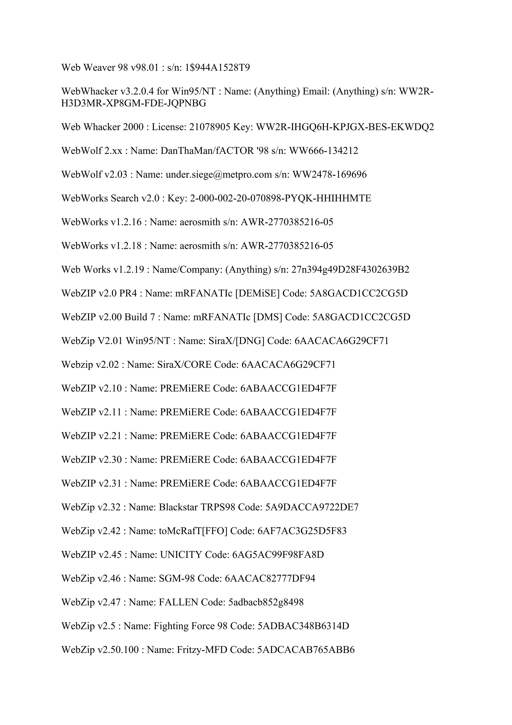 Web Weaver 98 v98.01 : s/n: 1$944A1528T9

WebWhacker v3.2.0.4 for Win95/NT : Name: (Anything) Email: (Anything) s/n: WW2R-
H3D3MR-XP8GM-FDE-JQPNBG

Web Whacker 2000 : License: 21078905 Key: WW2R-IHGQ6H-KPJGX-BES-EKWDQ2

WebWolf 2.xx : Name: DanThaMan/fACTOR '98 s/n: WW666-134212

WebWolf v2.03 : Name: under.siege@metpro.com s/n: WW2478-169696

WebWorks Search v2.0 : Key: 2-000-002-20-070898-PYQK-HHIHHMTE

WebWorks v1.2.16 : Name: aerosmith s/n: AWR-2770385216-05

WebWorks v1.2.18 : Name: aerosmith s/n: AWR-2770385216-05

Web Works v1.2.19 : Name/Company: (Anything) s/n: 27n394g49D28F4302639B2

WebZIP v2.0 PR4 : Name: mRFANATIc [DEMiSE] Code: 5A8GACD1CC2CG5D

WebZIP v2.00 Build 7 : Name: mRFANATIc [DMS] Code: 5A8GACD1CC2CG5D

WebZip V2.01 Win95/NT : Name: SiraX/[DNG] Code: 6AACACA6G29CF71

Webzip v2.02 : Name: SiraX/CORE Code: 6AACACA6G29CF71

WebZIP v2.10 : Name: PREMiERE Code: 6ABAACCG1ED4F7F

WebZIP v2.11 : Name: PREMiERE Code: 6ABAACCG1ED4F7F

WebZIP v2.21 : Name: PREMiERE Code: 6ABAACCG1ED4F7F

WebZIP v2.30 : Name: PREMiERE Code: 6ABAACCG1ED4F7F

WebZIP v2.31 : Name: PREMiERE Code: 6ABAACCG1ED4F7F

WebZip v2.32 : Name: Blackstar TRPS98 Code: 5A9DACCA9722DE7

WebZip v2.42 : Name: toMcRafT[FFO] Code: 6AF7AC3G25D5F83

WebZIP v2.45 : Name: UNICITY Code: 6AG5AC99F98FA8D

WebZip v2.46 : Name: SGM-98 Code: 6AACAC82777DF94

WebZip v2.47 : Name: FALLEN Code: 5adbacb852g8498

WebZip v2.5 : Name: Fighting Force 98 Code: 5ADBAC348B6314D

WebZip v2.50.100 : Name: Fritzy-MFD Code: 5ADCACAB765ABB6
 