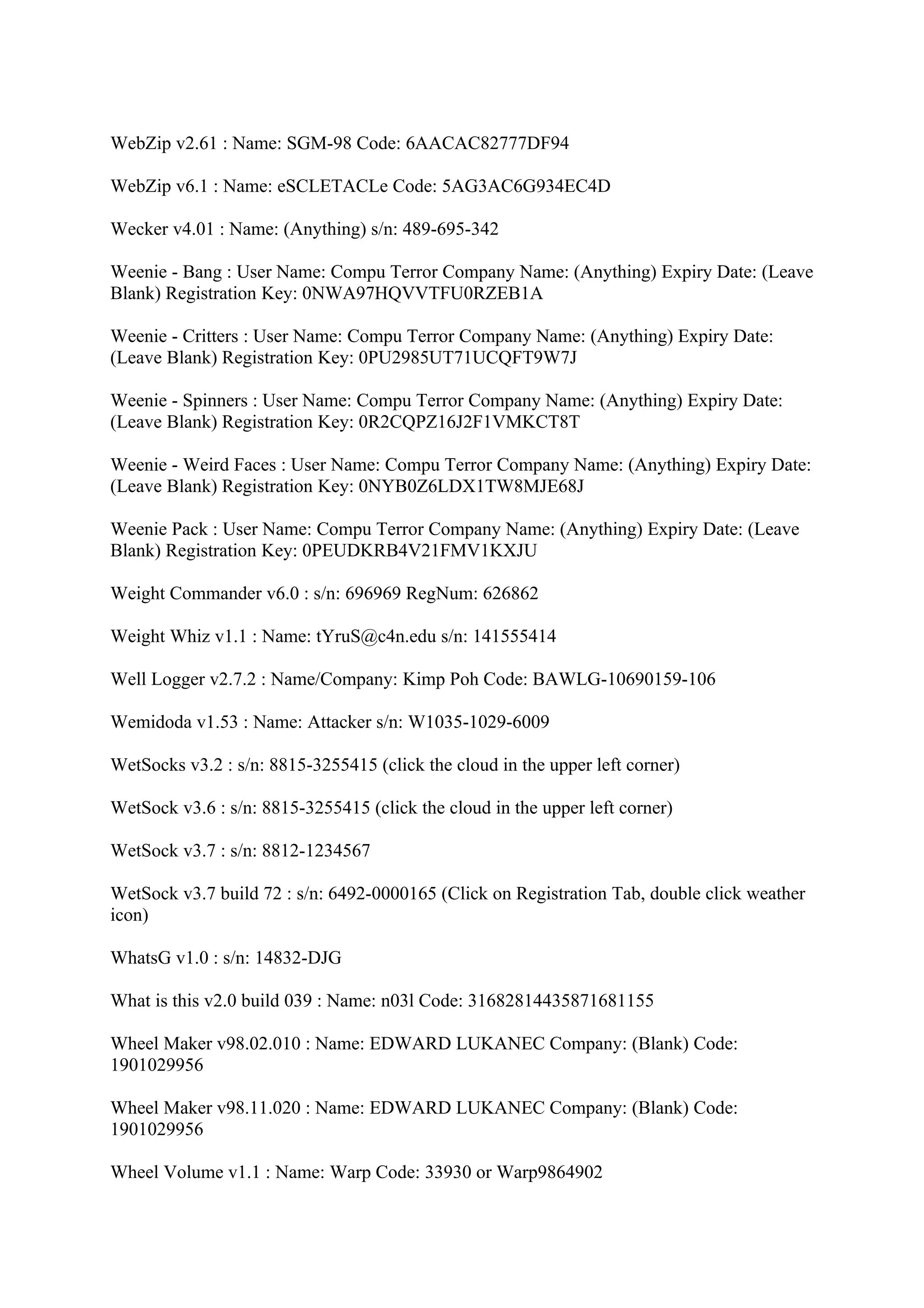 WebZip v2.61 : Name: SGM-98 Code: 6AACAC82777DF94

WebZip v6.1 : Name: eSCLETACLe Code: 5AG3AC6G934EC4D

Wecker v4.01 : Name: (Anything) s/n: 489-695-342

Weenie - Bang : User Name: Compu Terror Company Name: (Anything) Expiry Date: (Leave
Blank) Registration Key: 0NWA97HQVVTFU0RZEB1A

Weenie - Critters : User Name: Compu Terror Company Name: (Anything) Expiry Date:
(Leave Blank) Registration Key: 0PU2985UT71UCQFT9W7J

Weenie - Spinners : User Name: Compu Terror Company Name: (Anything) Expiry Date:
(Leave Blank) Registration Key: 0R2CQPZ16J2F1VMKCT8T

Weenie - Weird Faces : User Name: Compu Terror Company Name: (Anything) Expiry Date:
(Leave Blank) Registration Key: 0NYB0Z6LDX1TW8MJE68J

Weenie Pack : User Name: Compu Terror Company Name: (Anything) Expiry Date: (Leave
Blank) Registration Key: 0PEUDKRB4V21FMV1KXJU

Weight Commander v6.0 : s/n: 696969 RegNum: 626862

Weight Whiz v1.1 : Name: tYruS@c4n.edu s/n: 141555414

Well Logger v2.7.2 : Name/Company: Kimp Poh Code: BAWLG-10690159-106

Wemidoda v1.53 : Name: Attacker s/n: W1035-1029-6009

WetSocks v3.2 : s/n: 8815-3255415 (click the cloud in the upper left corner)

WetSock v3.6 : s/n: 8815-3255415 (click the cloud in the upper left corner)

WetSock v3.7 : s/n: 8812-1234567

WetSock v3.7 build 72 : s/n: 6492-0000165 (Click on Registration Tab, double click weather
icon)

WhatsG v1.0 : s/n: 14832-DJG

What is this v2.0 build 039 : Name: n03l Code: 31682814435871681155

Wheel Maker v98.02.010 : Name: EDWARD LUKANEC Company: (Blank) Code:
1901029956

Wheel Maker v98.11.020 : Name: EDWARD LUKANEC Company: (Blank) Code:
1901029956

Wheel Volume v1.1 : Name: Warp Code: 33930 or Warp9864902
 