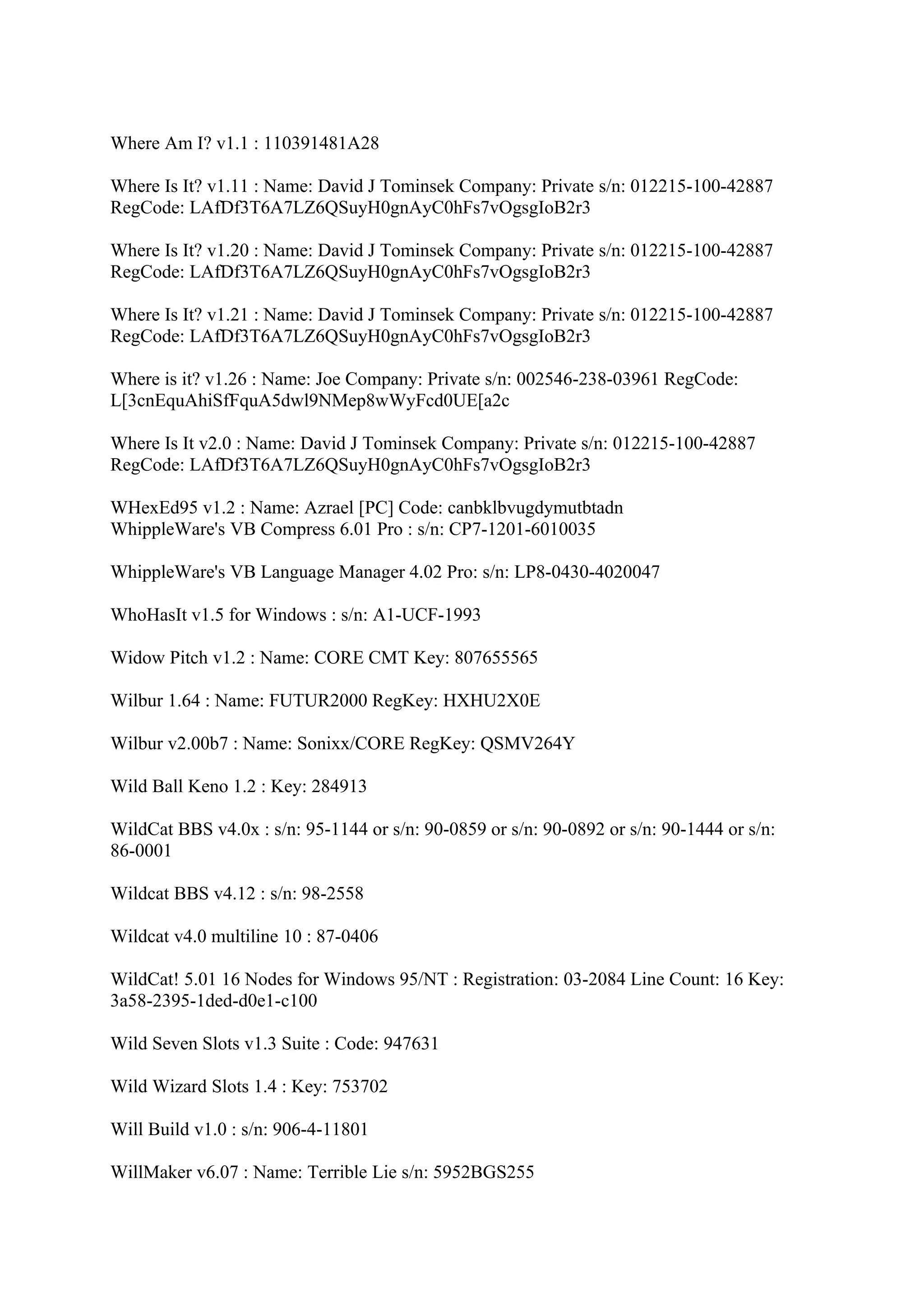 Where Am I? v1.1 : 110391481A28

Where Is It? v1.11 : Name: David J Tominsek Company: Private s/n: 012215-100-42887
RegCode: LAfDf3T6A7LZ6QSuyH0gnAyC0hFs7vOgsgIoB2r3

Where Is It? v1.20 : Name: David J Tominsek Company: Private s/n: 012215-100-42887
RegCode: LAfDf3T6A7LZ6QSuyH0gnAyC0hFs7vOgsgIoB2r3

Where Is It? v1.21 : Name: David J Tominsek Company: Private s/n: 012215-100-42887
RegCode: LAfDf3T6A7LZ6QSuyH0gnAyC0hFs7vOgsgIoB2r3

Where is it? v1.26 : Name: Joe Company: Private s/n: 002546-238-03961 RegCode:
L[3cnEquAhiSfFquA5dwl9NMep8wWyFcd0UE[a2c

Where Is It v2.0 : Name: David J Tominsek Company: Private s/n: 012215-100-42887
RegCode: LAfDf3T6A7LZ6QSuyH0gnAyC0hFs7vOgsgIoB2r3

WHexEd95 v1.2 : Name: Azrael [PC] Code: canbklbvugdymutbtadn
WhippleWare's VB Compress 6.01 Pro : s/n: CP7-1201-6010035

WhippleWare's VB Language Manager 4.02 Pro: s/n: LP8-0430-4020047

WhoHasIt v1.5 for Windows : s/n: A1-UCF-1993

Widow Pitch v1.2 : Name: CORE CMT Key: 807655565

Wilbur 1.64 : Name: FUTUR2000 RegKey: HXHU2X0E

Wilbur v2.00b7 : Name: Sonixx/CORE RegKey: QSMV264Y

Wild Ball Keno 1.2 : Key: 284913

WildCat BBS v4.0x : s/n: 95-1144 or s/n: 90-0859 or s/n: 90-0892 or s/n: 90-1444 or s/n:
86-0001

Wildcat BBS v4.12 : s/n: 98-2558

Wildcat v4.0 multiline 10 : 87-0406

WildCat! 5.01 16 Nodes for Windows 95/NT : Registration: 03-2084 Line Count: 16 Key:
3a58-2395-1ded-d0e1-c100

Wild Seven Slots v1.3 Suite : Code: 947631

Wild Wizard Slots 1.4 : Key: 753702

Will Build v1.0 : s/n: 906-4-11801

WillMaker v6.07 : Name: Terrible Lie s/n: 5952BGS255
 