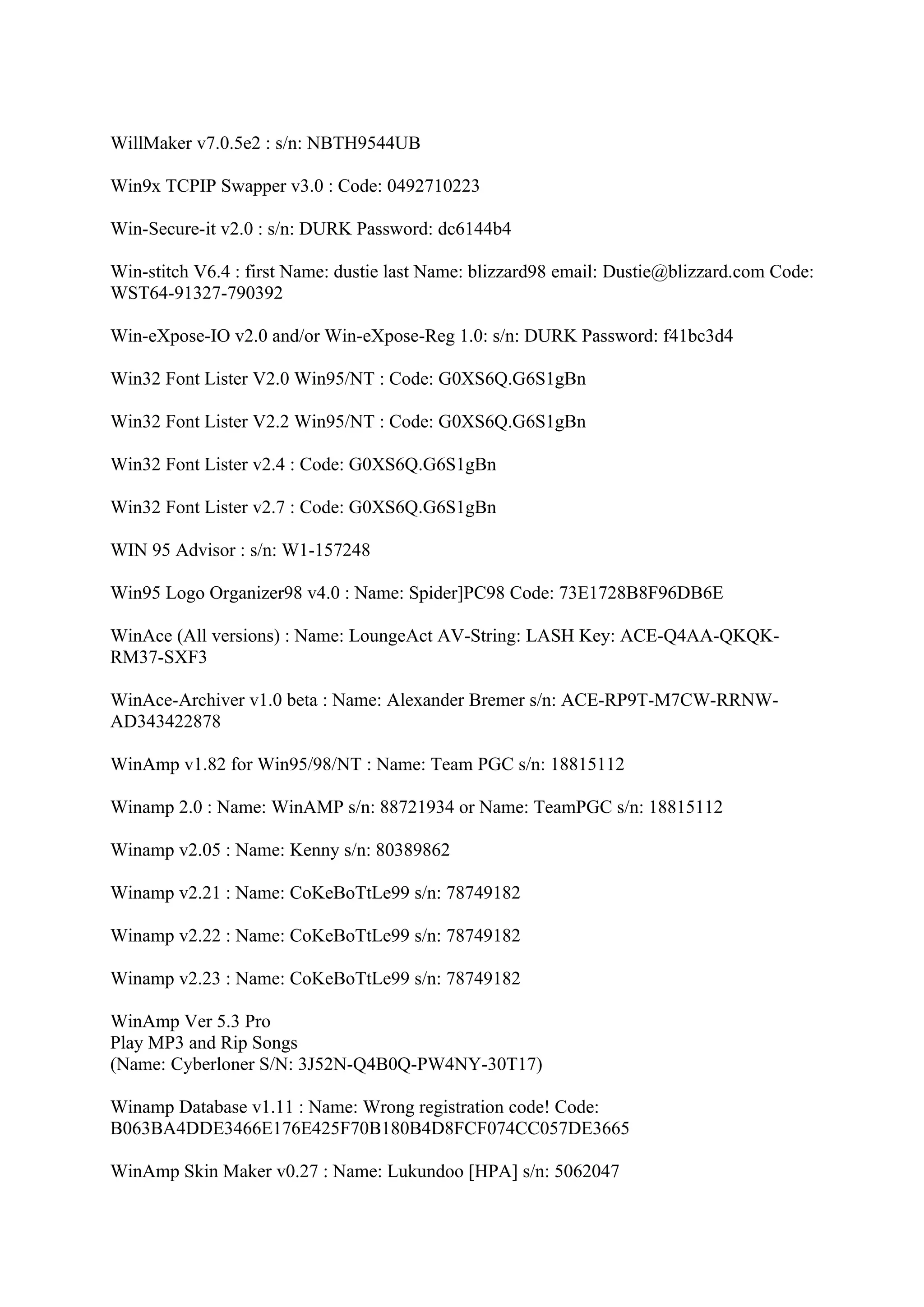 WillMaker v7.0.5e2 : s/n: NBTH9544UB

Win9x TCPIP Swapper v3.0 : Code: 0492710223

Win-Secure-it v2.0 : s/n: DURK Password: dc6144b4

Win-stitch V6.4 : first Name: dustie last Name: blizzard98 email: Dustie@blizzard.com Code:
WST64-91327-790392

Win-eXpose-IO v2.0 and/or Win-eXpose-Reg 1.0: s/n: DURK Password: f41bc3d4

Win32 Font Lister V2.0 Win95/NT : Code: G0XS6Q.G6S1gBn

Win32 Font Lister V2.2 Win95/NT : Code: G0XS6Q.G6S1gBn

Win32 Font Lister v2.4 : Code: G0XS6Q.G6S1gBn

Win32 Font Lister v2.7 : Code: G0XS6Q.G6S1gBn

WIN 95 Advisor : s/n: W1-157248

Win95 Logo Organizer98 v4.0 : Name: Spider]PC98 Code: 73E1728B8F96DB6E

WinAce (All versions) : Name: LoungeAct AV-String: LASH Key: ACE-Q4AA-QKQK-
RM37-SXF3

WinAce-Archiver v1.0 beta : Name: Alexander Bremer s/n: ACE-RP9T-M7CW-RRNW-
AD343422878

WinAmp v1.82 for Win95/98/NT : Name: Team PGC s/n: 18815112

Winamp 2.0 : Name: WinAMP s/n: 88721934 or Name: TeamPGC s/n: 18815112

Winamp v2.05 : Name: Kenny s/n: 80389862

Winamp v2.21 : Name: CoKeBoTtLe99 s/n: 78749182

Winamp v2.22 : Name: CoKeBoTtLe99 s/n: 78749182

Winamp v2.23 : Name: CoKeBoTtLe99 s/n: 78749182

WinAmp Ver 5.3 Pro
Play MP3 and Rip Songs
(Name: Cyberloner S/N: 3J52N-Q4B0Q-PW4NY-30T17)

Winamp Database v1.11 : Name: Wrong registration code! Code:
B063BA4DDE3466E176E425F70B180B4D8FCF074CC057DE3665

WinAmp Skin Maker v0.27 : Name: Lukundoo [HPA] s/n: 5062047
 