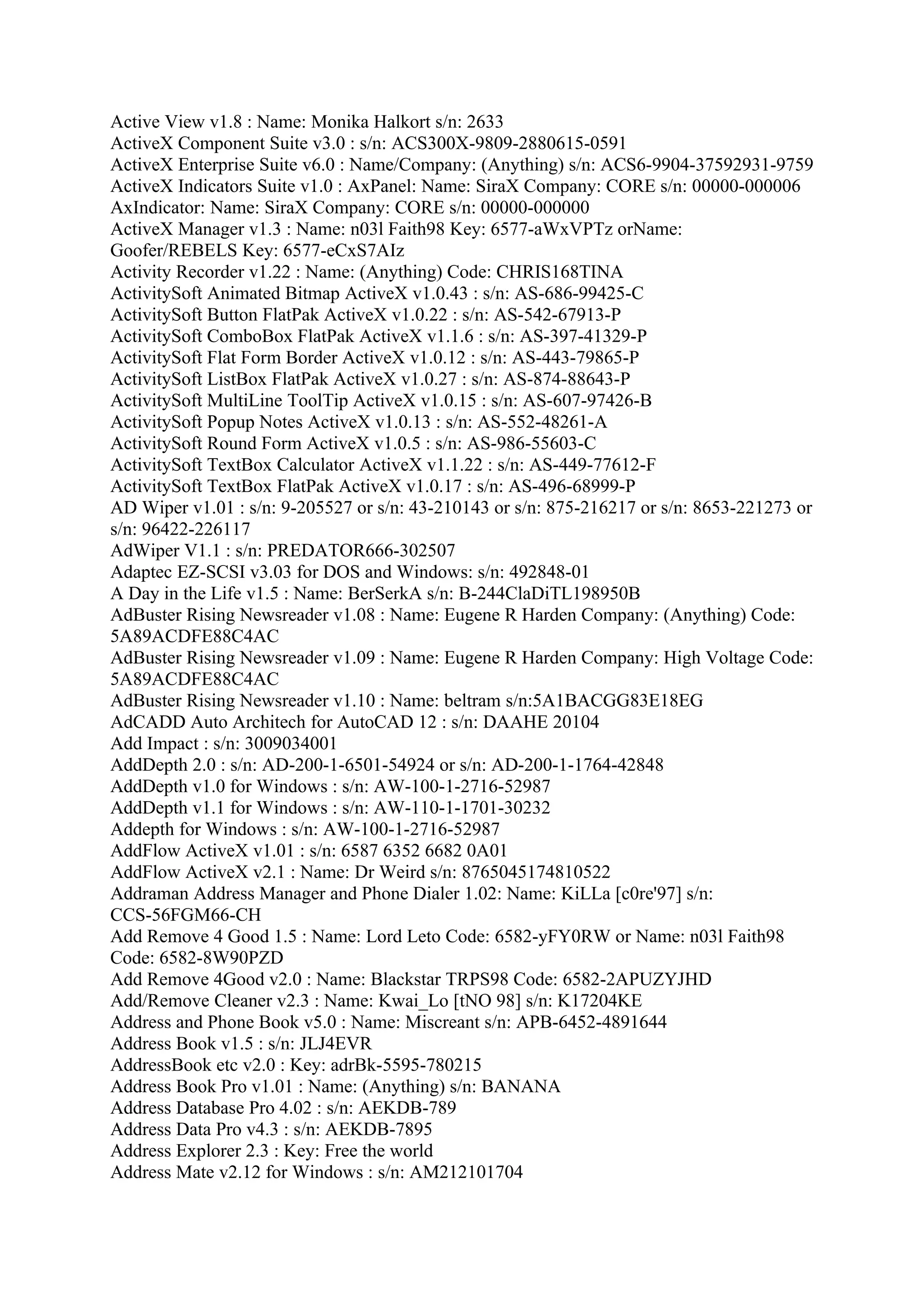 Active View v1.8 : Name: Monika Halkort s/n: 2633
ActiveX Component Suite v3.0 : s/n: ACS300X-9809-2880615-0591
ActiveX Enterprise Suite v6.0 : Name/Company: (Anything) s/n: ACS6-9904-37592931-9759
ActiveX Indicators Suite v1.0 : AxPanel: Name: SiraX Company: CORE s/n: 00000-000006
AxIndicator: Name: SiraX Company: CORE s/n: 00000-000000
ActiveX Manager v1.3 : Name: n03l Faith98 Key: 6577-aWxVPTz orName:
Goofer/REBELS Key: 6577-eCxS7AIz
Activity Recorder v1.22 : Name: (Anything) Code: CHRIS168TINA
ActivitySoft Animated Bitmap ActiveX v1.0.43 : s/n: AS-686-99425-C
ActivitySoft Button FlatPak ActiveX v1.0.22 : s/n: AS-542-67913-P
ActivitySoft ComboBox FlatPak ActiveX v1.1.6 : s/n: AS-397-41329-P
ActivitySoft Flat Form Border ActiveX v1.0.12 : s/n: AS-443-79865-P
ActivitySoft ListBox FlatPak ActiveX v1.0.27 : s/n: AS-874-88643-P
ActivitySoft MultiLine ToolTip ActiveX v1.0.15 : s/n: AS-607-97426-B
ActivitySoft Popup Notes ActiveX v1.0.13 : s/n: AS-552-48261-A
ActivitySoft Round Form ActiveX v1.0.5 : s/n: AS-986-55603-C
ActivitySoft TextBox Calculator ActiveX v1.1.22 : s/n: AS-449-77612-F
ActivitySoft TextBox FlatPak ActiveX v1.0.17 : s/n: AS-496-68999-P
AD Wiper v1.01 : s/n: 9-205527 or s/n: 43-210143 or s/n: 875-216217 or s/n: 8653-221273 or
s/n: 96422-226117
AdWiper V1.1 : s/n: PREDATOR666-302507
Adaptec EZ-SCSI v3.03 for DOS and Windows: s/n: 492848-01
A Day in the Life v1.5 : Name: BerSerkA s/n: B-244ClaDiTL198950B
AdBuster Rising Newsreader v1.08 : Name: Eugene R Harden Company: (Anything) Code:
5A89ACDFE88C4AC
AdBuster Rising Newsreader v1.09 : Name: Eugene R Harden Company: High Voltage Code:
5A89ACDFE88C4AC
AdBuster Rising Newsreader v1.10 : Name: beltram s/n:5A1BACGG83E18EG
AdCADD Auto Architech for AutoCAD 12 : s/n: DAAHE 20104
Add Impact : s/n: 3009034001
AddDepth 2.0 : s/n: AD-200-1-6501-54924 or s/n: AD-200-1-1764-42848
AddDepth v1.0 for Windows : s/n: AW-100-1-2716-52987
AddDepth v1.1 for Windows : s/n: AW-110-1-1701-30232
Addepth for Windows : s/n: AW-100-1-2716-52987
AddFlow ActiveX v1.01 : s/n: 6587 6352 6682 0A01
AddFlow ActiveX v2.1 : Name: Dr Weird s/n: 8765045174810522
Addraman Address Manager and Phone Dialer 1.02: Name: KiLLa [c0re'97] s/n:
CCS-56FGM66-CH
Add Remove 4 Good 1.5 : Name: Lord Leto Code: 6582-yFY0RW or Name: n03l Faith98
Code: 6582-8W90PZD
Add Remove 4Good v2.0 : Name: Blackstar TRPS98 Code: 6582-2APUZYJHD
Add/Remove Cleaner v2.3 : Name: Kwai_Lo [tNO 98] s/n: K17204KE
Address and Phone Book v5.0 : Name: Miscreant s/n: APB-6452-4891644
Address Book v1.5 : s/n: JLJ4EVR
AddressBook etc v2.0 : Key: adrBk-5595-780215
Address Book Pro v1.01 : Name: (Anything) s/n: BANANA
Address Database Pro 4.02 : s/n: AEKDB-789
Address Data Pro v4.3 : s/n: AEKDB-7895
Address Explorer 2.3 : Key: Free the world
Address Mate v2.12 for Windows : s/n: AM212101704
 