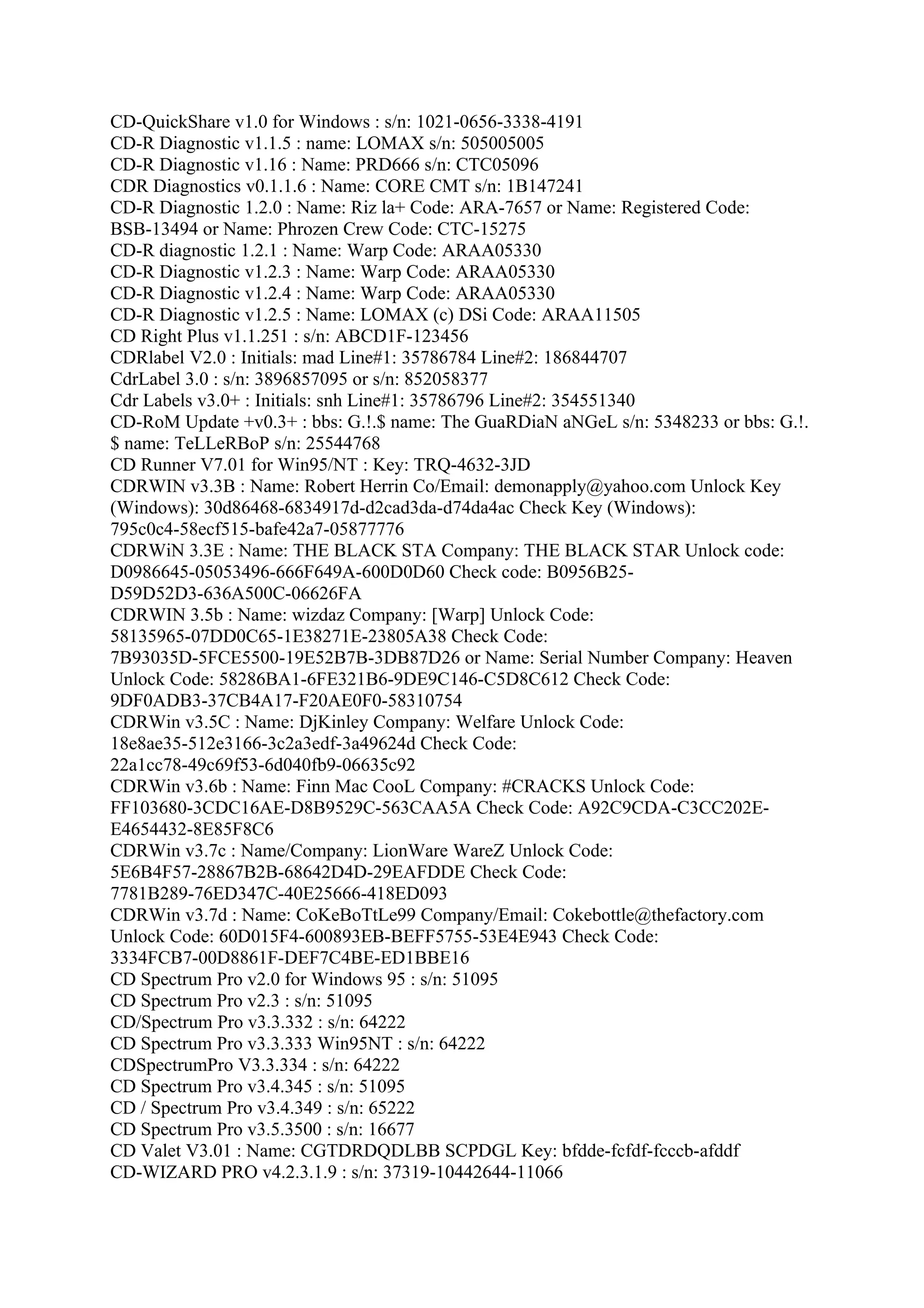 CD-QuickShare v1.0 for Windows : s/n: 1021-0656-3338-4191
CD-R Diagnostic v1.1.5 : name: LOMAX s/n: 505005005
CD-R Diagnostic v1.16 : Name: PRD666 s/n: CTC05096
CDR Diagnostics v0.1.1.6 : Name: CORE CMT s/n: 1B147241
CD-R Diagnostic 1.2.0 : Name: Riz la+ Code: ARA-7657 or Name: Registered Code:
BSB-13494 or Name: Phrozen Crew Code: CTC-15275
CD-R diagnostic 1.2.1 : Name: Warp Code: ARAA05330
CD-R Diagnostic v1.2.3 : Name: Warp Code: ARAA05330
CD-R Diagnostic v1.2.4 : Name: Warp Code: ARAA05330
CD-R Diagnostic v1.2.5 : Name: LOMAX (c) DSi Code: ARAA11505
CD Right Plus v1.1.251 : s/n: ABCD1F-123456
CDRlabel V2.0 : Initials: mad Line#1: 35786784 Line#2: 186844707
CdrLabel 3.0 : s/n: 3896857095 or s/n: 852058377
Cdr Labels v3.0+ : Initials: snh Line#1: 35786796 Line#2: 354551340
CD-RoM Update +v0.3+ : bbs: G.!.$ name: The GuaRDiaN aNGeL s/n: 5348233 or bbs: G.!.
$ name: TeLLeRBoP s/n: 25544768
CD Runner V7.01 for Win95/NT : Key: TRQ-4632-3JD
CDRWIN v3.3B : Name: Robert Herrin Co/Email: demonapply@yahoo.com Unlock Key
(Windows): 30d86468-6834917d-d2cad3da-d74da4ac Check Key (Windows):
795c0c4-58ecf515-bafe42a7-05877776
CDRWiN 3.3E : Name: THE BLACK STA Company: THE BLACK STAR Unlock code:
D0986645-05053496-666F649A-600D0D60 Check code: B0956B25-
D59D52D3-636A500C-06626FA
CDRWIN 3.5b : Name: wizdaz Company: [Warp] Unlock Code:
58135965-07DD0C65-1E38271E-23805A38 Check Code:
7B93035D-5FCE5500-19E52B7B-3DB87D26 or Name: Serial Number Company: Heaven
Unlock Code: 58286BA1-6FE321B6-9DE9C146-C5D8C612 Check Code:
9DF0ADB3-37CB4A17-F20AE0F0-58310754
CDRWin v3.5C : Name: DjKinley Company: Welfare Unlock Code:
18e8ae35-512e3166-3c2a3edf-3a49624d Check Code:
22a1cc78-49c69f53-6d040fb9-06635c92
CDRWin v3.6b : Name: Finn Mac CooL Company: #CRACKS Unlock Code:
FF103680-3CDC16AE-D8B9529C-563CAA5A Check Code: A92C9CDA-C3CC202E-
E4654432-8E85F8C6
CDRWin v3.7c : Name/Company: LionWare WareZ Unlock Code:
5E6B4F57-28867B2B-68642D4D-29EAFDDE Check Code:
7781B289-76ED347C-40E25666-418ED093
CDRWin v3.7d : Name: CoKeBoTtLe99 Company/Email: Cokebottle@thefactory.com
Unlock Code: 60D015F4-600893EB-BEFF5755-53E4E943 Check Code:
3334FCB7-00D8861F-DEF7C4BE-ED1BBE16
CD Spectrum Pro v2.0 for Windows 95 : s/n: 51095
CD Spectrum Pro v2.3 : s/n: 51095
CD/Spectrum Pro v3.3.332 : s/n: 64222
CD Spectrum Pro v3.3.333 Win95NT : s/n: 64222
CDSpectrumPro V3.3.334 : s/n: 64222
CD Spectrum Pro v3.4.345 : s/n: 51095
CD / Spectrum Pro v3.4.349 : s/n: 65222
CD Spectrum Pro v3.5.3500 : s/n: 16677
CD Valet V3.01 : Name: CGTDRDQDLBB SCPDGL Key: bfdde-fcfdf-fcccb-afddf
CD-WIZARD PRO v4.2.3.1.9 : s/n: 37319-10442644-11066
 