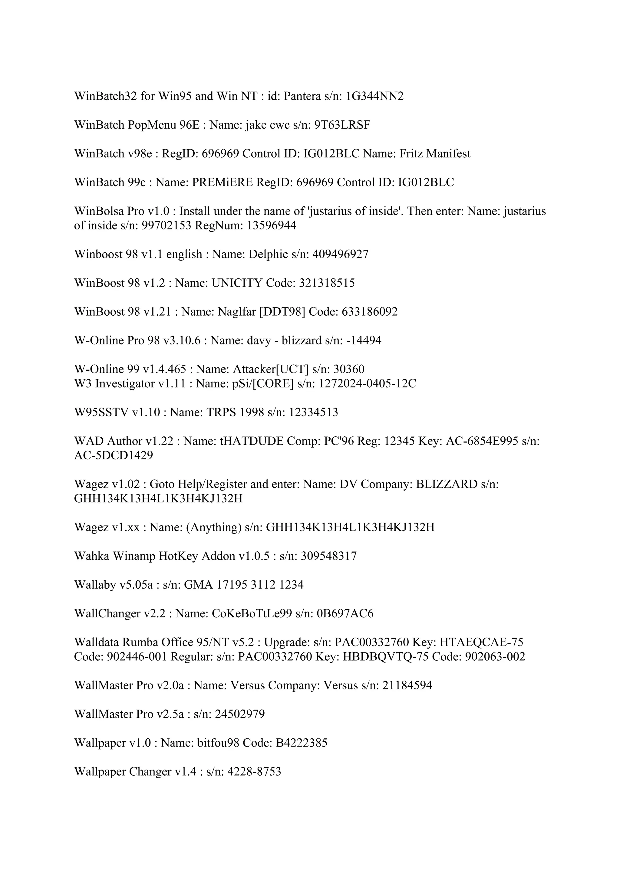 WinBatch32 for Win95 and Win NT : id: Pantera s/n: 1G344NN2

WinBatch PopMenu 96E : Name: jake cwc s/n: 9T63LRSF

WinBatch v98e : RegID: 696969 Control ID: IG012BLC Name: Fritz Manifest

WinBatch 99c : Name: PREMiERE RegID: 696969 Control ID: IG012BLC

WinBolsa Pro v1.0 : Install under the name of 'justarius of inside'. Then enter: Name: justarius
of inside s/n: 99702153 RegNum: 13596944

Winboost 98 v1.1 english : Name: Delphic s/n: 409496927

WinBoost 98 v1.2 : Name: UNICITY Code: 321318515

WinBoost 98 v1.21 : Name: Naglfar [DDT98] Code: 633186092

W-Online Pro 98 v3.10.6 : Name: davy - blizzard s/n: -14494

W-Online 99 v1.4.465 : Name: Attacker[UCT] s/n: 30360
W3 Investigator v1.11 : Name: pSi/[CORE] s/n: 1272024-0405-12C

W95SSTV v1.10 : Name: TRPS 1998 s/n: 12334513

WAD Author v1.22 : Name: tHATDUDE Comp: PC'96 Reg: 12345 Key: AC-6854E995 s/n:
AC-5DCD1429

Wagez v1.02 : Goto Help/Register and enter: Name: DV Company: BLIZZARD s/n:
GHH134K13H4L1K3H4KJ132H

Wagez v1.xx : Name: (Anything) s/n: GHH134K13H4L1K3H4KJ132H

Wahka Winamp HotKey Addon v1.0.5 : s/n: 309548317

Wallaby v5.05a : s/n: GMA 17195 3112 1234

WallChanger v2.2 : Name: CoKeBoTtLe99 s/n: 0B697AC6

Walldata Rumba Office 95/NT v5.2 : Upgrade: s/n: PAC00332760 Key: HTAEQCAE-75
Code: 902446-001 Regular: s/n: PAC00332760 Key: HBDBQVTQ-75 Code: 902063-002

WallMaster Pro v2.0a : Name: Versus Company: Versus s/n: 21184594

WallMaster Pro v2.5a : s/n: 24502979

Wallpaper v1.0 : Name: bitfou98 Code: B4222385

Wallpaper Changer v1.4 : s/n: 4228-8753
 