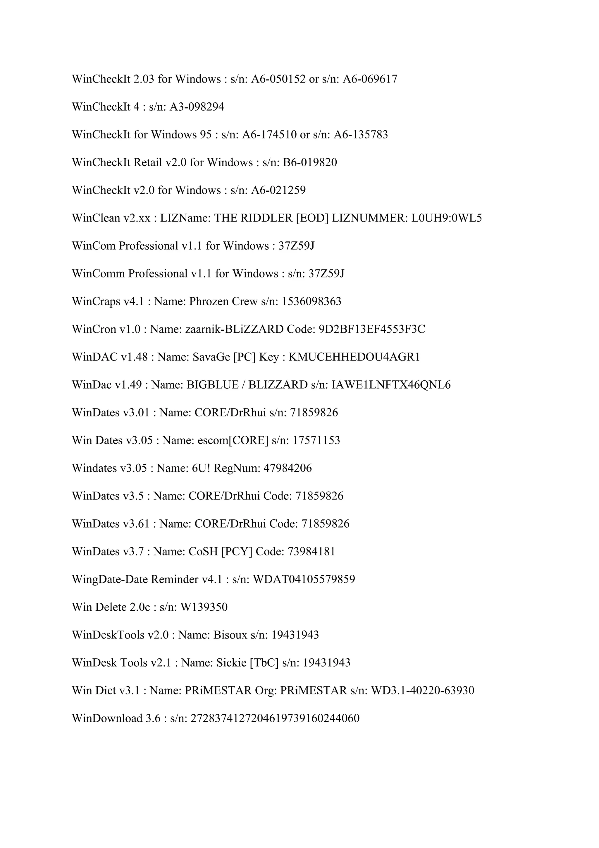 WinCheckIt 2.03 for Windows : s/n: A6-050152 or s/n: A6-069617

WinCheckIt 4 : s/n: A3-098294

WinCheckIt for Windows 95 : s/n: A6-174510 or s/n: A6-135783

WinCheckIt Retail v2.0 for Windows : s/n: B6-019820

WinCheckIt v2.0 for Windows : s/n: A6-021259

WinClean v2.xx : LIZName: THE RIDDLER [EOD] LIZNUMMER: L0UH9:0WL5

WinCom Professional v1.1 for Windows : 37Z59J

WinComm Professional v1.1 for Windows : s/n: 37Z59J

WinCraps v4.1 : Name: Phrozen Crew s/n: 1536098363

WinCron v1.0 : Name: zaarnik-BLiZZARD Code: 9D2BF13EF4553F3C

WinDAC v1.48 : Name: SavaGe [PC] Key : KMUCEHHEDOU4AGR1

WinDac v1.49 : Name: BIGBLUE / BLIZZARD s/n: IAWE1LNFTX46QNL6

WinDates v3.01 : Name: CORE/DrRhui s/n: 71859826

Win Dates v3.05 : Name: escom[CORE] s/n: 17571153

Windates v3.05 : Name: 6U! RegNum: 47984206

WinDates v3.5 : Name: CORE/DrRhui Code: 71859826

WinDates v3.61 : Name: CORE/DrRhui Code: 71859826

WinDates v3.7 : Name: CoSH [PCY] Code: 73984181

WingDate-Date Reminder v4.1 : s/n: WDAT04105579859

Win Delete 2.0c : s/n: W139350

WinDeskTools v2.0 : Name: Bisoux s/n: 19431943

WinDesk Tools v2.1 : Name: Sickie [TbC] s/n: 19431943

Win Dict v3.1 : Name: PRiMESTAR Org: PRiMESTAR s/n: WD3.1-40220-63930

WinDownload 3.6 : s/n: 2728374127204619739160244060
 
