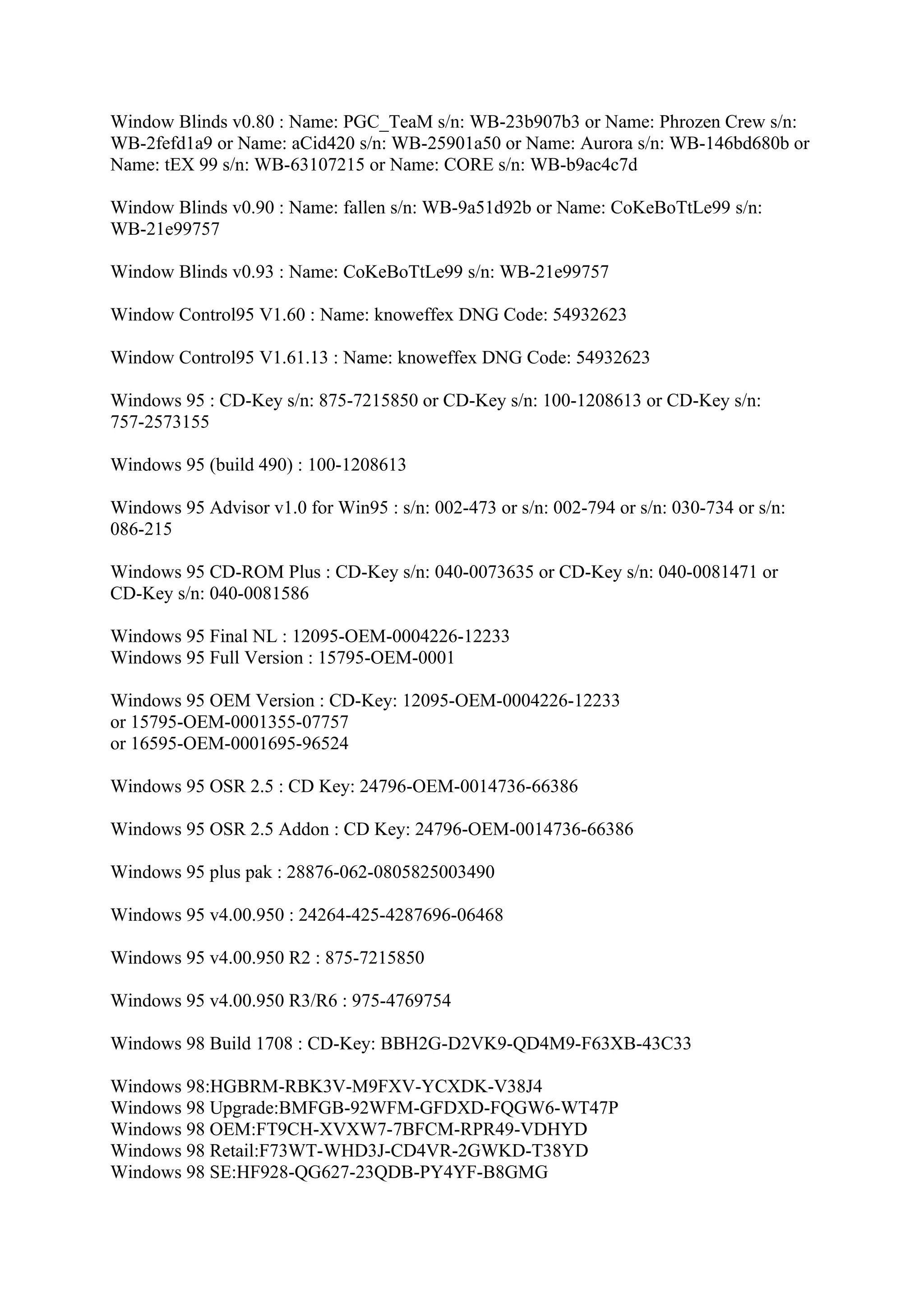 Window Blinds v0.80 : Name: PGC_TeaM s/n: WB-23b907b3 or Name: Phrozen Crew s/n:
WB-2fefd1a9 or Name: aCid420 s/n: WB-25901a50 or Name: Aurora s/n: WB-146bd680b or
Name: tEX 99 s/n: WB-63107215 or Name: CORE s/n: WB-b9ac4c7d

Window Blinds v0.90 : Name: fallen s/n: WB-9a51d92b or Name: CoKeBoTtLe99 s/n:
WB-21e99757

Window Blinds v0.93 : Name: CoKeBoTtLe99 s/n: WB-21e99757

Window Control95 V1.60 : Name: knoweffex DNG Code: 54932623

Window Control95 V1.61.13 : Name: knoweffex DNG Code: 54932623

Windows 95 : CD-Key s/n: 875-7215850 or CD-Key s/n: 100-1208613 or CD-Key s/n:
757-2573155

Windows 95 (build 490) : 100-1208613

Windows 95 Advisor v1.0 for Win95 : s/n: 002-473 or s/n: 002-794 or s/n: 030-734 or s/n:
086-215

Windows 95 CD-ROM Plus : CD-Key s/n: 040-0073635 or CD-Key s/n: 040-0081471 or
CD-Key s/n: 040-0081586

Windows 95 Final NL : 12095-OEM-0004226-12233
Windows 95 Full Version : 15795-OEM-0001

Windows 95 OEM Version : CD-Key: 12095-OEM-0004226-12233
or 15795-OEM-0001355-07757
or 16595-OEM-0001695-96524

Windows 95 OSR 2.5 : CD Key: 24796-OEM-0014736-66386

Windows 95 OSR 2.5 Addon : CD Key: 24796-OEM-0014736-66386

Windows 95 plus pak : 28876-062-0805825003490

Windows 95 v4.00.950 : 24264-425-4287696-06468

Windows 95 v4.00.950 R2 : 875-7215850

Windows 95 v4.00.950 R3/R6 : 975-4769754

Windows 98 Build 1708 : CD-Key: BBH2G-D2VK9-QD4M9-F63XB-43C33

Windows 98:HGBRM-RBK3V-M9FXV-YCXDK-V38J4
Windows 98 Upgrade:BMFGB-92WFM-GFDXD-FQGW6-WT47P
Windows 98 OEM:FT9CH-XVXW7-7BFCM-RPR49-VDHYD
Windows 98 Retail:F73WT-WHD3J-CD4VR-2GWKD-T38YD
Windows 98 SE:HF928-QG627-23QDB-PY4YF-B8GMG
 
