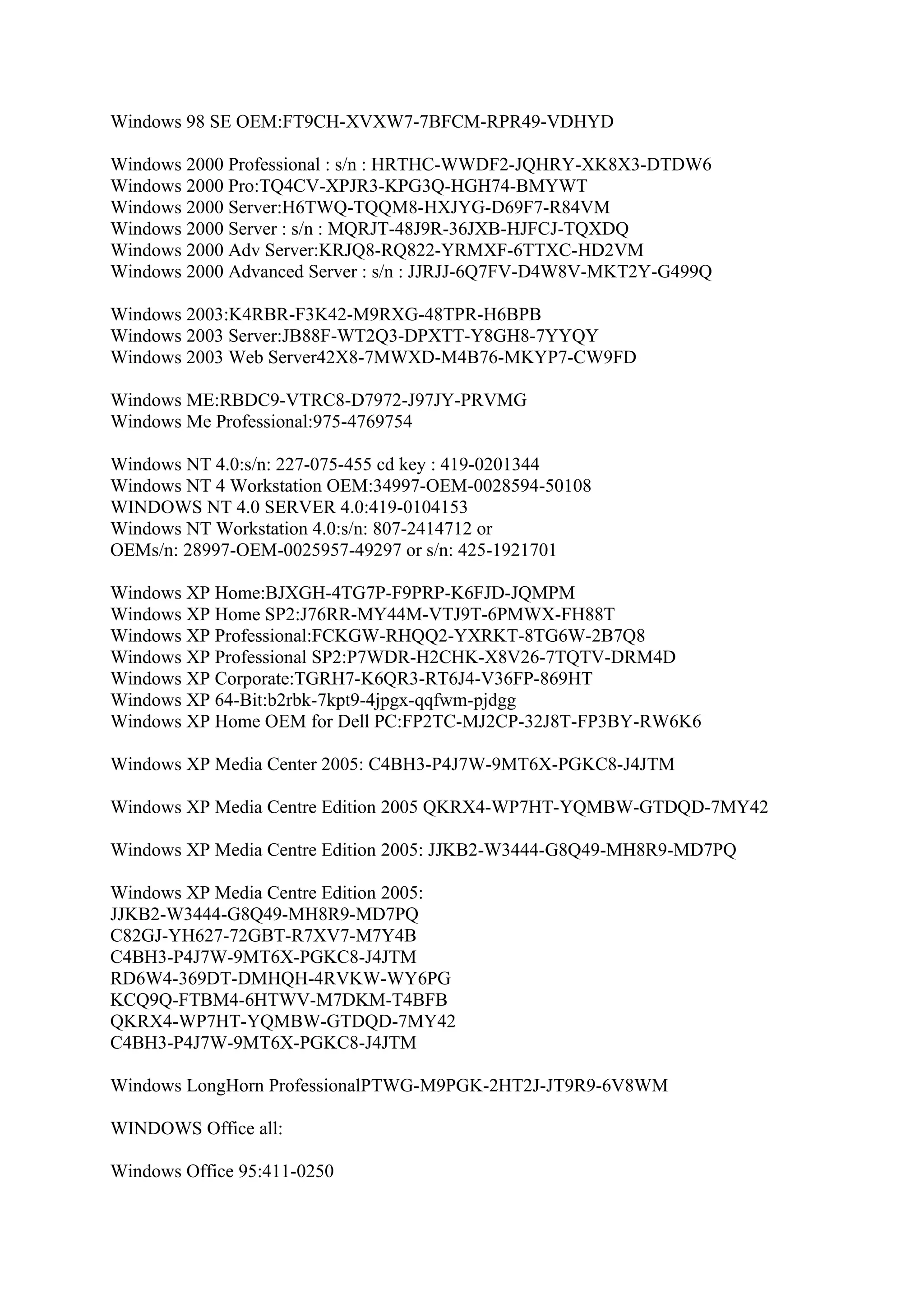Windows 98 SE OEM:FT9CH-XVXW7-7BFCM-RPR49-VDHYD

Windows 2000 Professional : s/n : HRTHC-WWDF2-JQHRY-XK8X3-DTDW6
Windows 2000 Pro:TQ4CV-XPJR3-KPG3Q-HGH74-BMYWT
Windows 2000 Server:H6TWQ-TQQM8-HXJYG-D69F7-R84VM
Windows 2000 Server : s/n : MQRJT-48J9R-36JXB-HJFCJ-TQXDQ
Windows 2000 Adv Server:KRJQ8-RQ822-YRMXF-6TTXC-HD2VM
Windows 2000 Advanced Server : s/n : JJRJJ-6Q7FV-D4W8V-MKT2Y-G499Q

Windows 2003:K4RBR-F3K42-M9RXG-48TPR-H6BPB
Windows 2003 Server:JB88F-WT2Q3-DPXTT-Y8GH8-7YYQY
Windows 2003 Web Server42X8-7MWXD-M4B76-MKYP7-CW9FD

Windows ME:RBDC9-VTRC8-D7972-J97JY-PRVMG
Windows Me Professional:975-4769754

Windows NT 4.0:s/n: 227-075-455 cd key : 419-0201344
Windows NT 4 Workstation OEM:34997-OEM-0028594-50108
WINDOWS NT 4.0 SERVER 4.0:419-0104153
Windows NT Workstation 4.0:s/n: 807-2414712 or
OEMs/n: 28997-OEM-0025957-49297 or s/n: 425-1921701

Windows XP Home:BJXGH-4TG7P-F9PRP-K6FJD-JQMPM
Windows XP Home SP2:J76RR-MY44M-VTJ9T-6PMWX-FH88T
Windows XP Professional:FCKGW-RHQQ2-YXRKT-8TG6W-2B7Q8
Windows XP Professional SP2:P7WDR-H2CHK-X8V26-7TQTV-DRM4D
Windows XP Corporate:TGRH7-K6QR3-RT6J4-V36FP-869HT
Windows XP 64-Bit:b2rbk-7kpt9-4jpgx-qqfwm-pjdgg
Windows XP Home OEM for Dell PC:FP2TC-MJ2CP-32J8T-FP3BY-RW6K6

Windows XP Media Center 2005: C4BH3-P4J7W-9MT6X-PGKC8-J4JTM

Windows XP Media Centre Edition 2005 QKRX4-WP7HT-YQMBW-GTDQD-7MY42

Windows XP Media Centre Edition 2005: JJKB2-W3444-G8Q49-MH8R9-MD7PQ

Windows XP Media Centre Edition 2005:
JJKB2-W3444-G8Q49-MH8R9-MD7PQ
C82GJ-YH627-72GBT-R7XV7-M7Y4B
C4BH3-P4J7W-9MT6X-PGKC8-J4JTM
RD6W4-369DT-DMHQH-4RVKW-WY6PG
KCQ9Q-FTBM4-6HTWV-M7DKM-T4BFB
QKRX4-WP7HT-YQMBW-GTDQD-7MY42
C4BH3-P4J7W-9MT6X-PGKC8-J4JTM

Windows LongHorn ProfessionalPTWG-M9PGK-2HT2J-JT9R9-6V8WM

WINDOWS Office all:

Windows Office 95:411-0250
 