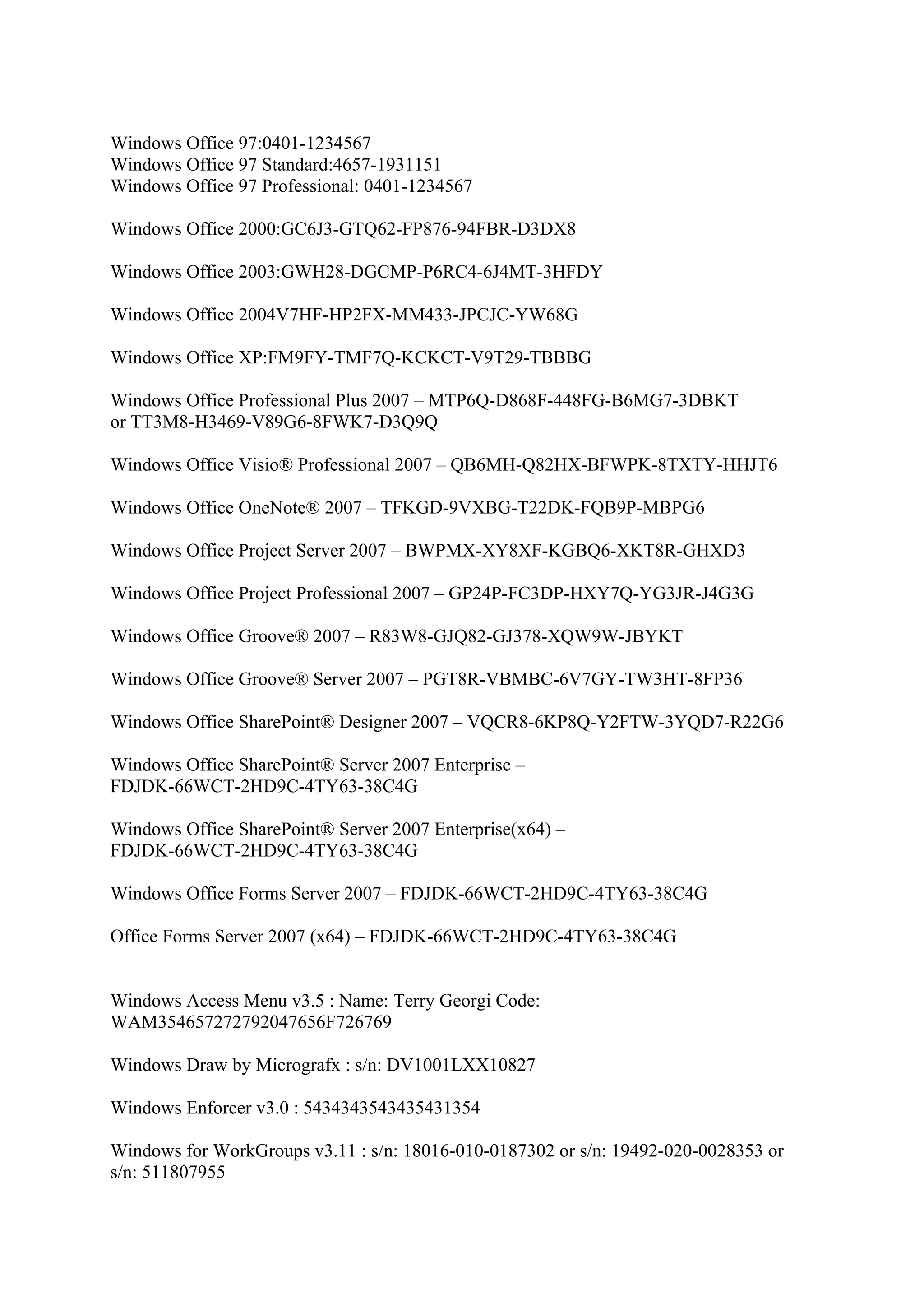 Windows Office 97:0401-1234567
Windows Office 97 Standard:4657-1931151
Windows Office 97 Professional: 0401-1234567

Windows Office 2000:GC6J3-GTQ62-FP876-94FBR-D3DX8

Windows Office 2003:GWH28-DGCMP-P6RC4-6J4MT-3HFDY

Windows Office 2004V7HF-HP2FX-MM433-JPCJC-YW68G

Windows Office XP:FM9FY-TMF7Q-KCKCT-V9T29-TBBBG

Windows Office Professional Plus 2007 – MTP6Q-D868F-448FG-B6MG7-3DBKT
or TT3M8-H3469-V89G6-8FWK7-D3Q9Q

Windows Office Visio® Professional 2007 – QB6MH-Q82HX-BFWPK-8TXTY-HHJT6

Windows Office OneNote® 2007 – TFKGD-9VXBG-T22DK-FQB9P-MBPG6

Windows Office Project Server 2007 – BWPMX-XY8XF-KGBQ6-XKT8R-GHXD3

Windows Office Project Professional 2007 – GP24P-FC3DP-HXY7Q-YG3JR-J4G3G

Windows Office Groove® 2007 – R83W8-GJQ82-GJ378-XQW9W-JBYKT

Windows Office Groove® Server 2007 – PGT8R-VBMBC-6V7GY-TW3HT-8FP36

Windows Office SharePoint® Designer 2007 – VQCR8-6KP8Q-Y2FTW-3YQD7-R22G6

Windows Office SharePoint® Server 2007 Enterprise –
FDJDK-66WCT-2HD9C-4TY63-38C4G

Windows Office SharePoint® Server 2007 Enterprise(x64) –
FDJDK-66WCT-2HD9C-4TY63-38C4G

Windows Office Forms Server 2007 – FDJDK-66WCT-2HD9C-4TY63-38C4G

Office Forms Server 2007 (x64) – FDJDK-66WCT-2HD9C-4TY63-38C4G


Windows Access Menu v3.5 : Name: Terry Georgi Code:
WAM354657272792047656F726769

Windows Draw by Micrografx : s/n: DV1001LXX10827

Windows Enforcer v3.0 : 5434343543435431354

Windows for WorkGroups v3.11 : s/n: 18016-010-0187302 or s/n: 19492-020-0028353 or
s/n: 511807955
 
