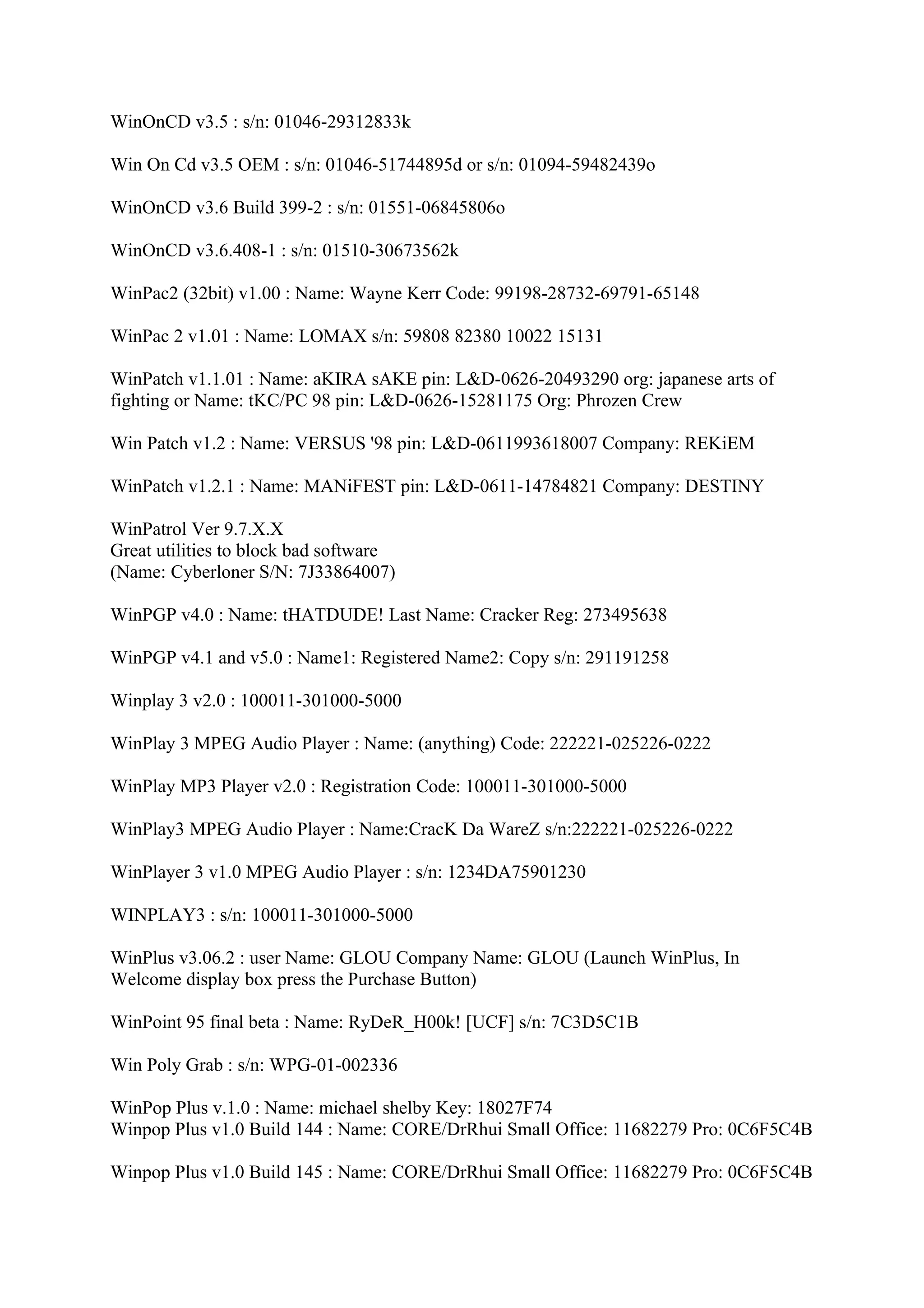 WinOnCD v3.5 : s/n: 01046-29312833k

Win On Cd v3.5 OEM : s/n: 01046-51744895d or s/n: 01094-59482439o

WinOnCD v3.6 Build 399-2 : s/n: 01551-06845806o

WinOnCD v3.6.408-1 : s/n: 01510-30673562k

WinPac2 (32bit) v1.00 : Name: Wayne Kerr Code: 99198-28732-69791-65148

WinPac 2 v1.01 : Name: LOMAX s/n: 59808 82380 10022 15131

WinPatch v1.1.01 : Name: aKIRA sAKE pin: L&D-0626-20493290 org: japanese arts of
fighting or Name: tKC/PC 98 pin: L&D-0626-15281175 Org: Phrozen Crew

Win Patch v1.2 : Name: VERSUS '98 pin: L&D-0611993618007 Company: REKiEM

WinPatch v1.2.1 : Name: MANiFEST pin: L&D-0611-14784821 Company: DESTINY

WinPatrol Ver 9.7.X.X
Great utilities to block bad software
(Name: Cyberloner S/N: 7J33864007)

WinPGP v4.0 : Name: tHATDUDE! Last Name: Cracker Reg: 273495638

WinPGP v4.1 and v5.0 : Name1: Registered Name2: Copy s/n: 291191258

Winplay 3 v2.0 : 100011-301000-5000

WinPlay 3 MPEG Audio Player : Name: (anything) Code: 222221-025226-0222

WinPlay MP3 Player v2.0 : Registration Code: 100011-301000-5000

WinPlay3 MPEG Audio Player : Name:CracK Da WareZ s/n:222221-025226-0222

WinPlayer 3 v1.0 MPEG Audio Player : s/n: 1234DA75901230

WINPLAY3 : s/n: 100011-301000-5000

WinPlus v3.06.2 : user Name: GLOU Company Name: GLOU (Launch WinPlus, In
Welcome display box press the Purchase Button)

WinPoint 95 final beta : Name: RyDeR_H00k! [UCF] s/n: 7C3D5C1B

Win Poly Grab : s/n: WPG-01-002336

WinPop Plus v.1.0 : Name: michael shelby Key: 18027F74
Winpop Plus v1.0 Build 144 : Name: CORE/DrRhui Small Office: 11682279 Pro: 0C6F5C4B

Winpop Plus v1.0 Build 145 : Name: CORE/DrRhui Small Office: 11682279 Pro: 0C6F5C4B
 