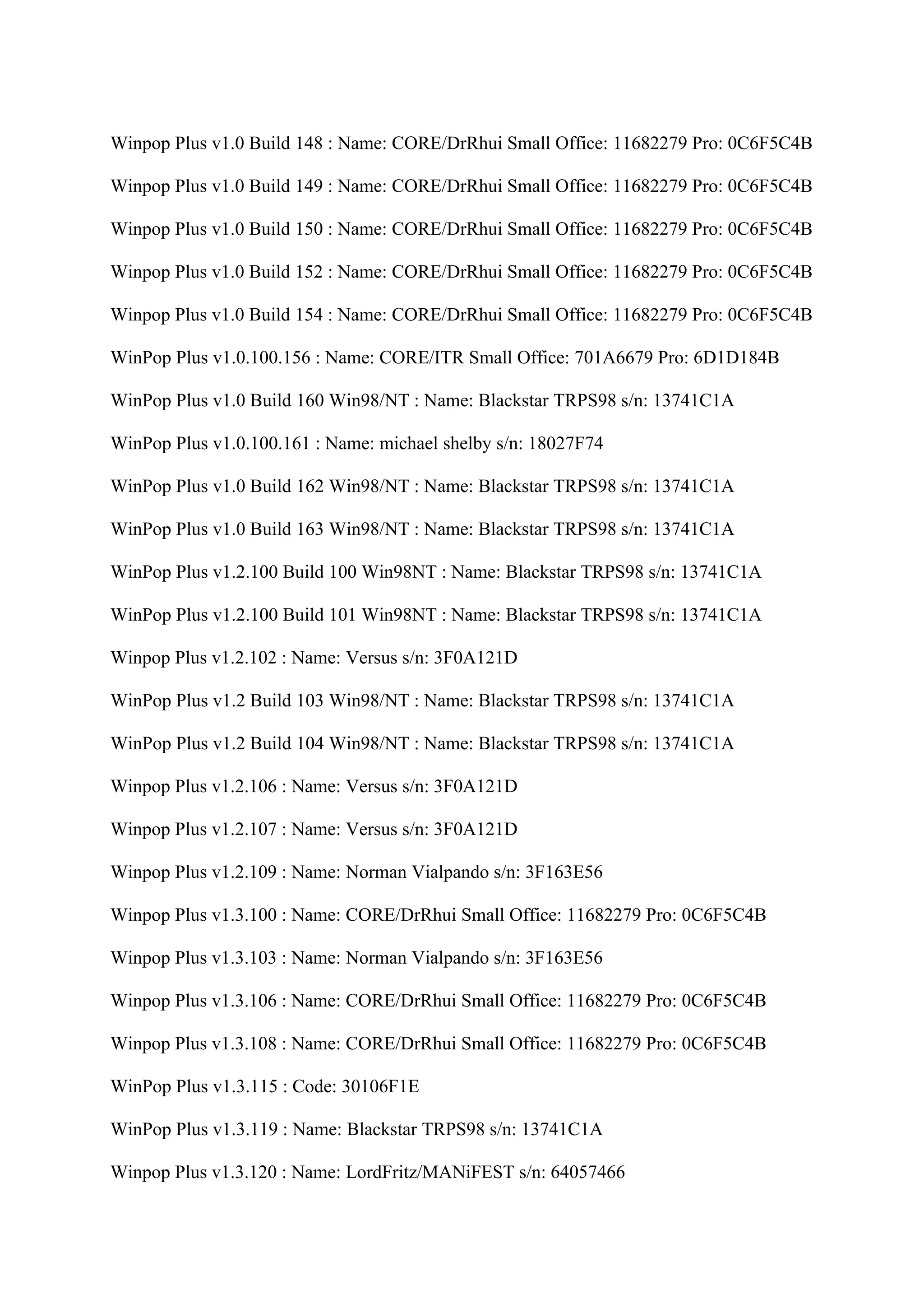 Winpop Plus v1.0 Build 148 : Name: CORE/DrRhui Small Office: 11682279 Pro: 0C6F5C4B

Winpop Plus v1.0 Build 149 : Name: CORE/DrRhui Small Office: 11682279 Pro: 0C6F5C4B

Winpop Plus v1.0 Build 150 : Name: CORE/DrRhui Small Office: 11682279 Pro: 0C6F5C4B

Winpop Plus v1.0 Build 152 : Name: CORE/DrRhui Small Office: 11682279 Pro: 0C6F5C4B

Winpop Plus v1.0 Build 154 : Name: CORE/DrRhui Small Office: 11682279 Pro: 0C6F5C4B

WinPop Plus v1.0.100.156 : Name: CORE/ITR Small Office: 701A6679 Pro: 6D1D184B

WinPop Plus v1.0 Build 160 Win98/NT : Name: Blackstar TRPS98 s/n: 13741C1A

WinPop Plus v1.0.100.161 : Name: michael shelby s/n: 18027F74

WinPop Plus v1.0 Build 162 Win98/NT : Name: Blackstar TRPS98 s/n: 13741C1A

WinPop Plus v1.0 Build 163 Win98/NT : Name: Blackstar TRPS98 s/n: 13741C1A

WinPop Plus v1.2.100 Build 100 Win98NT : Name: Blackstar TRPS98 s/n: 13741C1A

WinPop Plus v1.2.100 Build 101 Win98NT : Name: Blackstar TRPS98 s/n: 13741C1A

Winpop Plus v1.2.102 : Name: Versus s/n: 3F0A121D

WinPop Plus v1.2 Build 103 Win98/NT : Name: Blackstar TRPS98 s/n: 13741C1A

WinPop Plus v1.2 Build 104 Win98/NT : Name: Blackstar TRPS98 s/n: 13741C1A

Winpop Plus v1.2.106 : Name: Versus s/n: 3F0A121D

Winpop Plus v1.2.107 : Name: Versus s/n: 3F0A121D

Winpop Plus v1.2.109 : Name: Norman Vialpando s/n: 3F163E56

Winpop Plus v1.3.100 : Name: CORE/DrRhui Small Office: 11682279 Pro: 0C6F5C4B

Winpop Plus v1.3.103 : Name: Norman Vialpando s/n: 3F163E56

Winpop Plus v1.3.106 : Name: CORE/DrRhui Small Office: 11682279 Pro: 0C6F5C4B

Winpop Plus v1.3.108 : Name: CORE/DrRhui Small Office: 11682279 Pro: 0C6F5C4B

WinPop Plus v1.3.115 : Code: 30106F1E

WinPop Plus v1.3.119 : Name: Blackstar TRPS98 s/n: 13741C1A

Winpop Plus v1.3.120 : Name: LordFritz/MANiFEST s/n: 64057466
 