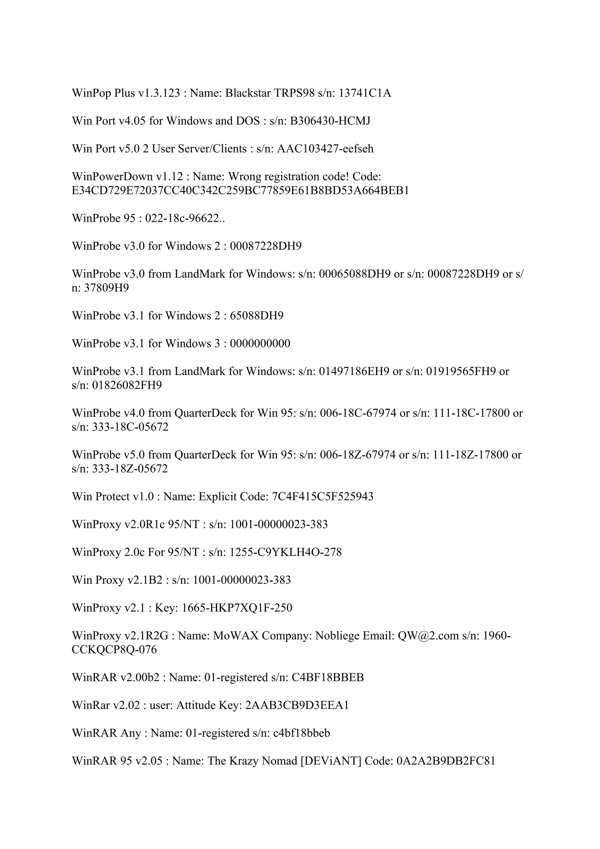 WinPop Plus v1.3.123 : Name: Blackstar TRPS98 s/n: 13741C1A

Win Port v4.05 for Windows and DOS : s/n: B306430-HCMJ

Win Port v5.0 2 User Server/Clients : s/n: AAC103427-eefseh

WinPowerDown v1.12 : Name: Wrong registration code! Code:
E34CD729E72037CC40C342C259BC77859E61B8BD53A664BEB1

WinProbe 95 : 022-18c-96622..

WinProbe v3.0 for Windows 2 : 00087228DH9

WinProbe v3.0 from LandMark for Windows: s/n: 00065088DH9 or s/n: 00087228DH9 or s/
n: 37809H9

WinProbe v3.1 for Windows 2 : 65088DH9

WinProbe v3.1 for Windows 3 : 0000000000

WinProbe v3.1 from LandMark for Windows: s/n: 01497186EH9 or s/n: 01919565FH9 or
s/n: 01826082FH9

WinProbe v4.0 from QuarterDeck for Win 95: s/n: 006-18C-67974 or s/n: 111-18C-17800 or
s/n: 333-18C-05672

WinProbe v5.0 from QuarterDeck for Win 95: s/n: 006-18Z-67974 or s/n: 111-18Z-17800 or
s/n: 333-18Z-05672

Win Protect v1.0 : Name: Explicit Code: 7C4F415C5F525943

WinProxy v2.0R1c 95/NT : s/n: 1001-00000023-383

WinProxy 2.0c For 95/NT : s/n: 1255-C9YKLH4O-278

Win Proxy v2.1B2 : s/n: 1001-00000023-383

WinProxy v2.1 : Key: 1665-HKP7XQ1F-250

WinProxy v2.1R2G : Name: MoWAX Company: Nobliege Email: QW@2.com s/n: 1960-
CCKQCP8Q-076

WinRAR v2.00b2 : Name: 01-registered s/n: C4BF18BBEB

WinRar v2.02 : user: Attitude Key: 2AAB3CB9D3EEA1

WinRAR Any : Name: 01-registered s/n: c4bf18bbeb

WinRAR 95 v2.05 : Name: The Krazy Nomad [DEViANT] Code: 0A2A2B9DB2FC81
 