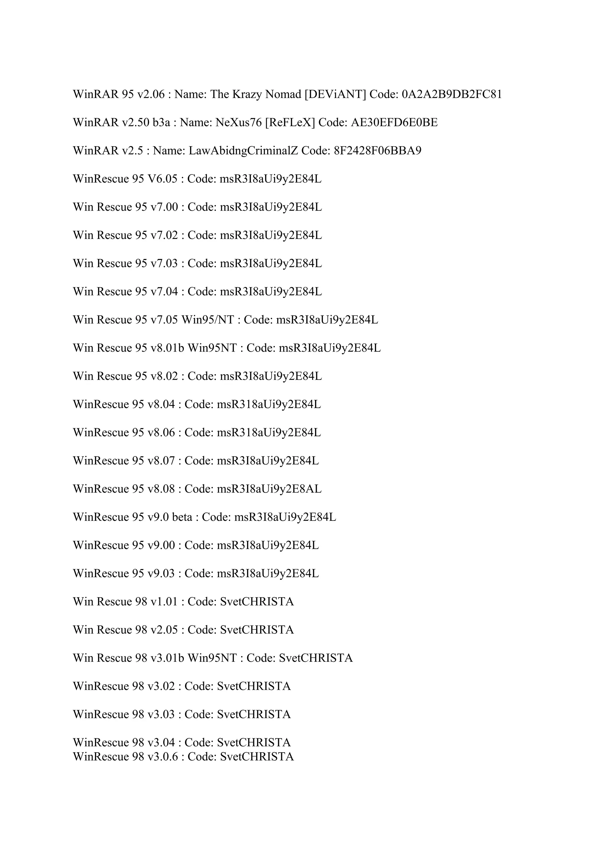 WinRAR 95 v2.06 : Name: The Krazy Nomad [DEViANT] Code: 0A2A2B9DB2FC81

WinRAR v2.50 b3a : Name: NeXus76 [ReFLeX] Code: AE30EFD6E0BE

WinRAR v2.5 : Name: LawAbidngCriminalZ Code: 8F2428F06BBA9

WinRescue 95 V6.05 : Code: msR3I8aUi9y2E84L

Win Rescue 95 v7.00 : Code: msR3I8aUi9y2E84L

Win Rescue 95 v7.02 : Code: msR3I8aUi9y2E84L

Win Rescue 95 v7.03 : Code: msR3I8aUi9y2E84L

Win Rescue 95 v7.04 : Code: msR3I8aUi9y2E84L

Win Rescue 95 v7.05 Win95/NT : Code: msR3I8aUi9y2E84L

Win Rescue 95 v8.01b Win95NT : Code: msR3I8aUi9y2E84L

Win Rescue 95 v8.02 : Code: msR3I8aUi9y2E84L

WinRescue 95 v8.04 : Code: msR318aUi9y2E84L

WinRescue 95 v8.06 : Code: msR318aUi9y2E84L

WinRescue 95 v8.07 : Code: msR3I8aUi9y2E84L

WinRescue 95 v8.08 : Code: msR3I8aUi9y2E8AL

WinRescue 95 v9.0 beta : Code: msR3I8aUi9y2E84L

WinRescue 95 v9.00 : Code: msR3I8aUi9y2E84L

WinRescue 95 v9.03 : Code: msR3I8aUi9y2E84L

Win Rescue 98 v1.01 : Code: SvetCHRISTA

Win Rescue 98 v2.05 : Code: SvetCHRISTA

Win Rescue 98 v3.01b Win95NT : Code: SvetCHRISTA

WinRescue 98 v3.02 : Code: SvetCHRISTA

WinRescue 98 v3.03 : Code: SvetCHRISTA

WinRescue 98 v3.04 : Code: SvetCHRISTA
WinRescue 98 v3.0.6 : Code: SvetCHRISTA
 