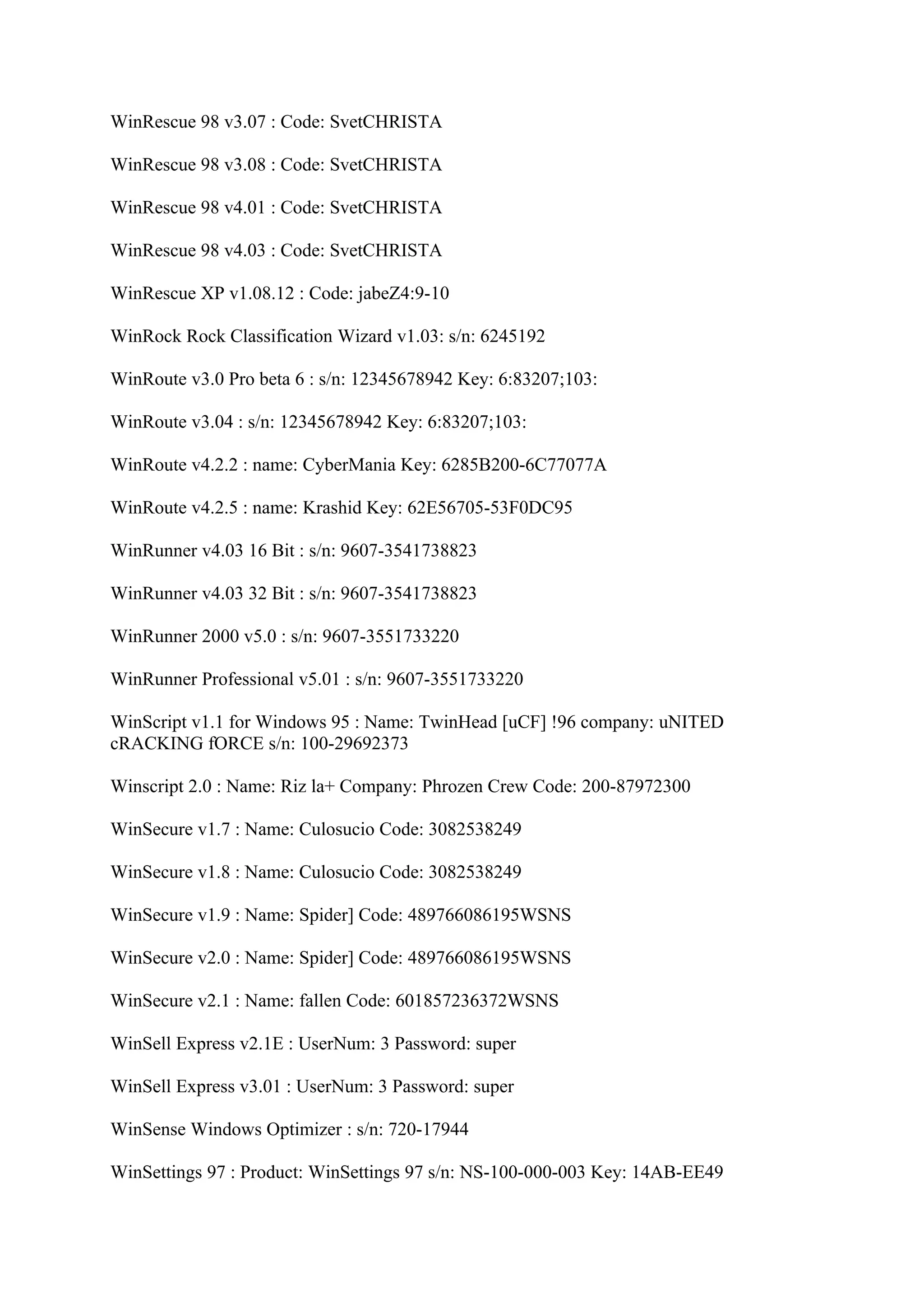 WinRescue 98 v3.07 : Code: SvetCHRISTA

WinRescue 98 v3.08 : Code: SvetCHRISTA

WinRescue 98 v4.01 : Code: SvetCHRISTA

WinRescue 98 v4.03 : Code: SvetCHRISTA

WinRescue XP v1.08.12 : Code: jabeZ4:9-10

WinRock Rock Classification Wizard v1.03: s/n: 6245192

WinRoute v3.0 Pro beta 6 : s/n: 12345678942 Key: 6:83207;103:

WinRoute v3.04 : s/n: 12345678942 Key: 6:83207;103:

WinRoute v4.2.2 : name: CyberMania Key: 6285B200-6C77077A

WinRoute v4.2.5 : name: Krashid Key: 62E56705-53F0DC95

WinRunner v4.03 16 Bit : s/n: 9607-3541738823

WinRunner v4.03 32 Bit : s/n: 9607-3541738823

WinRunner 2000 v5.0 : s/n: 9607-3551733220

WinRunner Professional v5.01 : s/n: 9607-3551733220

WinScript v1.1 for Windows 95 : Name: TwinHead [uCF] !96 company: uNITED
cRACKING fORCE s/n: 100-29692373

Winscript 2.0 : Name: Riz la+ Company: Phrozen Crew Code: 200-87972300

WinSecure v1.7 : Name: Culosucio Code: 3082538249

WinSecure v1.8 : Name: Culosucio Code: 3082538249

WinSecure v1.9 : Name: Spider] Code: 489766086195WSNS

WinSecure v2.0 : Name: Spider] Code: 489766086195WSNS

WinSecure v2.1 : Name: fallen Code: 601857236372WSNS

WinSell Express v2.1E : UserNum: 3 Password: super

WinSell Express v3.01 : UserNum: 3 Password: super

WinSense Windows Optimizer : s/n: 720-17944

WinSettings 97 : Product: WinSettings 97 s/n: NS-100-000-003 Key: 14AB-EE49
 