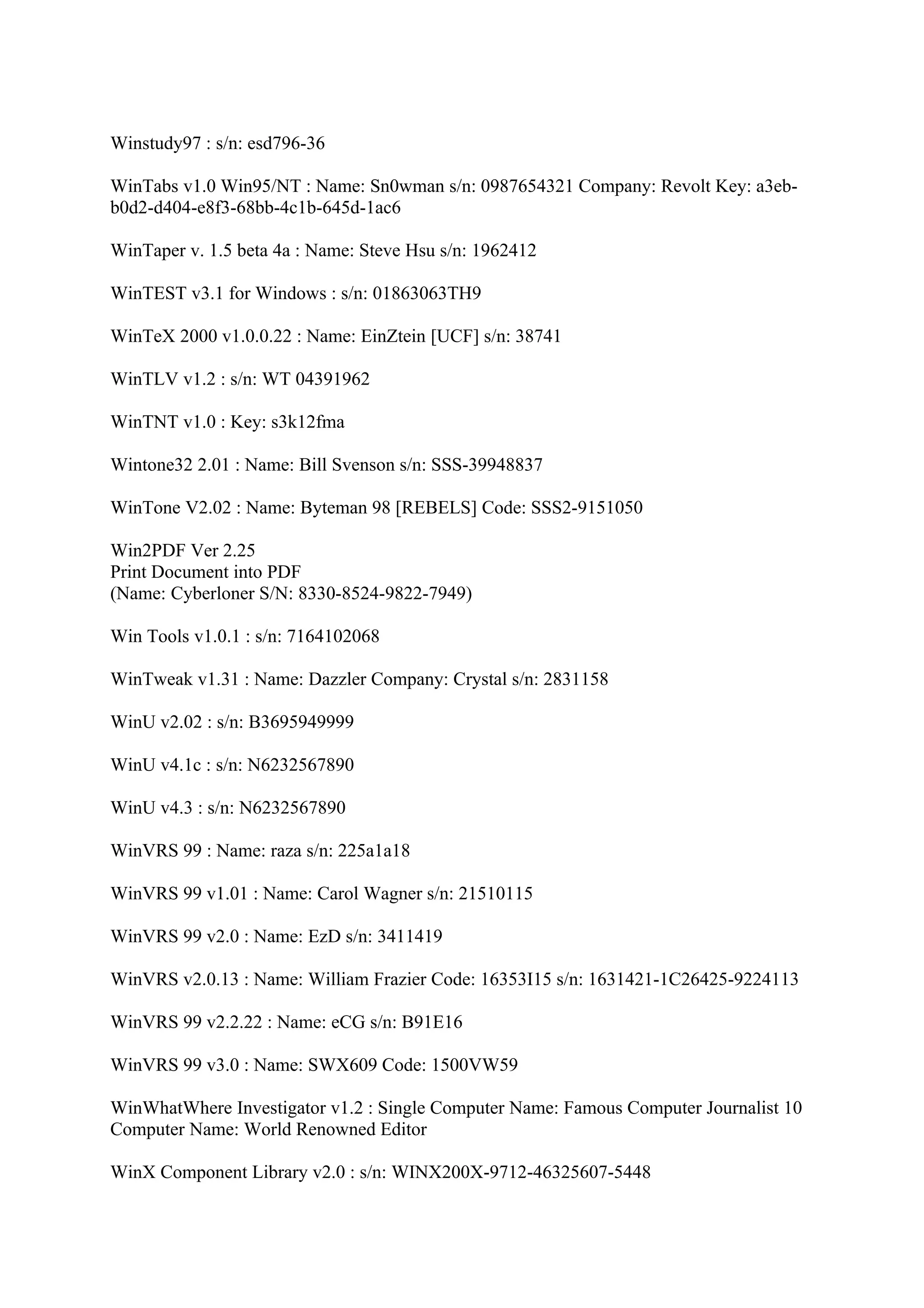 Winstudy97 : s/n: esd796-36

WinTabs v1.0 Win95/NT : Name: Sn0wman s/n: 0987654321 Company: Revolt Key: a3eb-
b0d2-d404-e8f3-68bb-4c1b-645d-1ac6

WinTaper v. 1.5 beta 4a : Name: Steve Hsu s/n: 1962412

WinTEST v3.1 for Windows : s/n: 01863063TH9

WinTeX 2000 v1.0.0.22 : Name: EinZtein [UCF] s/n: 38741

WinTLV v1.2 : s/n: WT 04391962

WinTNT v1.0 : Key: s3k12fma

Wintone32 2.01 : Name: Bill Svenson s/n: SSS-39948837

WinTone V2.02 : Name: Byteman 98 [REBELS] Code: SSS2-9151050

Win2PDF Ver 2.25
Print Document into PDF
(Name: Cyberloner S/N: 8330-8524-9822-7949)

Win Tools v1.0.1 : s/n: 7164102068

WinTweak v1.31 : Name: Dazzler Company: Crystal s/n: 2831158

WinU v2.02 : s/n: B3695949999

WinU v4.1c : s/n: N6232567890

WinU v4.3 : s/n: N6232567890

WinVRS 99 : Name: raza s/n: 225a1a18

WinVRS 99 v1.01 : Name: Carol Wagner s/n: 21510115

WinVRS 99 v2.0 : Name: EzD s/n: 3411419

WinVRS v2.0.13 : Name: William Frazier Code: 16353I15 s/n: 1631421-1C26425-9224113

WinVRS 99 v2.2.22 : Name: eCG s/n: B91E16

WinVRS 99 v3.0 : Name: SWX609 Code: 1500VW59

WinWhatWhere Investigator v1.2 : Single Computer Name: Famous Computer Journalist 10
Computer Name: World Renowned Editor

WinX Component Library v2.0 : s/n: WINX200X-9712-46325607-5448
 