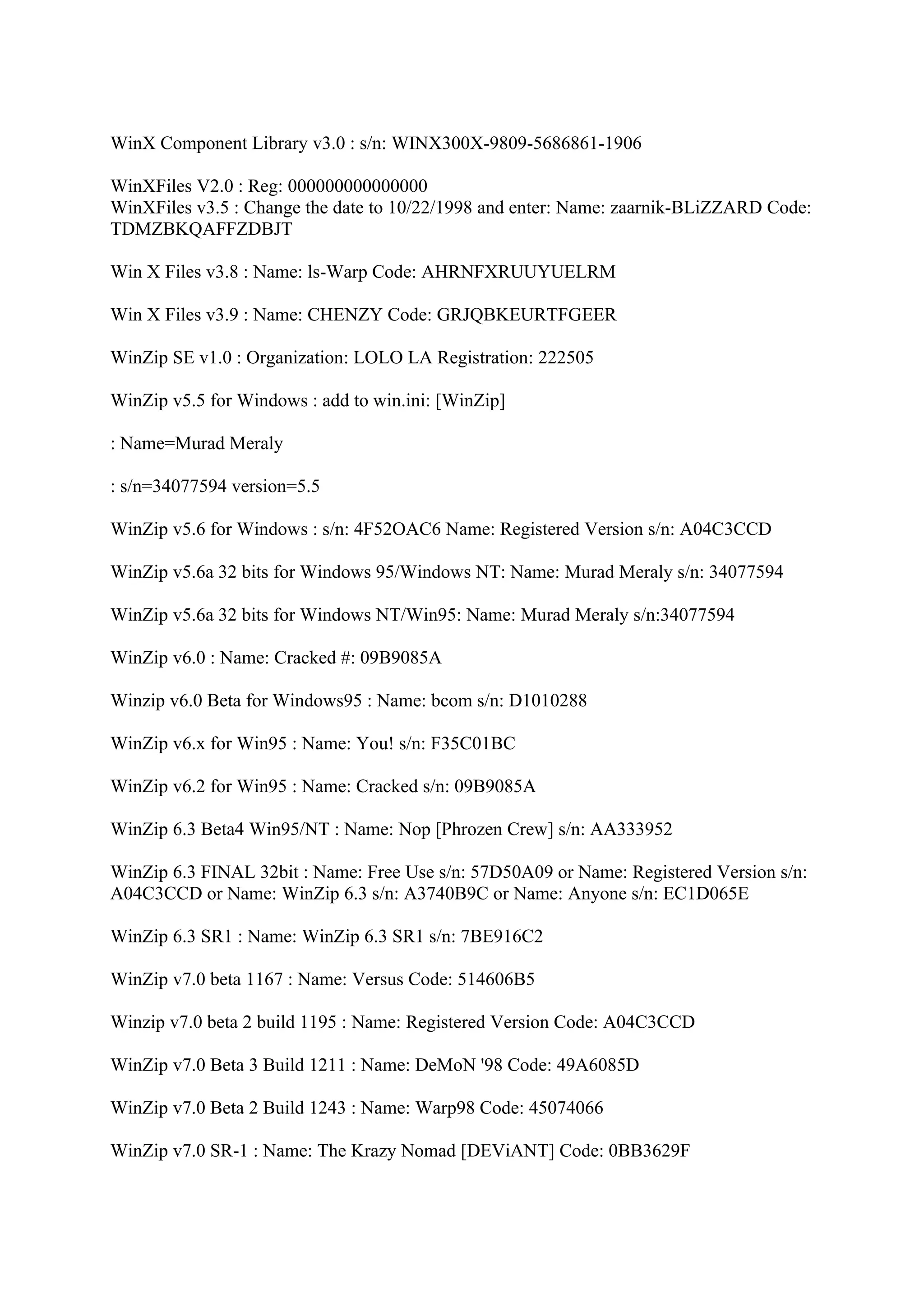 WinX Component Library v3.0 : s/n: WINX300X-9809-5686861-1906

WinXFiles V2.0 : Reg: 000000000000000
WinXFiles v3.5 : Change the date to 10/22/1998 and enter: Name: zaarnik-BLiZZARD Code:
TDMZBKQAFFZDBJT

Win X Files v3.8 : Name: ls-Warp Code: AHRNFXRUUYUELRM

Win X Files v3.9 : Name: CHENZY Code: GRJQBKEURTFGEER

WinZip SE v1.0 : Organization: LOLO LA Registration: 222505

WinZip v5.5 for Windows : add to win.ini: [WinZip]

: Name=Murad Meraly

: s/n=34077594 version=5.5

WinZip v5.6 for Windows : s/n: 4F52OAC6 Name: Registered Version s/n: A04C3CCD

WinZip v5.6a 32 bits for Windows 95/Windows NT: Name: Murad Meraly s/n: 34077594

WinZip v5.6a 32 bits for Windows NT/Win95: Name: Murad Meraly s/n:34077594

WinZip v6.0 : Name: Cracked #: 09B9085A

Winzip v6.0 Beta for Windows95 : Name: bcom s/n: D1010288

WinZip v6.x for Win95 : Name: You! s/n: F35C01BC

WinZip v6.2 for Win95 : Name: Cracked s/n: 09B9085A

WinZip 6.3 Beta4 Win95/NT : Name: Nop [Phrozen Crew] s/n: AA333952

WinZip 6.3 FINAL 32bit : Name: Free Use s/n: 57D50A09 or Name: Registered Version s/n:
A04C3CCD or Name: WinZip 6.3 s/n: A3740B9C or Name: Anyone s/n: EC1D065E

WinZip 6.3 SR1 : Name: WinZip 6.3 SR1 s/n: 7BE916C2

WinZip v7.0 beta 1167 : Name: Versus Code: 514606B5

Winzip v7.0 beta 2 build 1195 : Name: Registered Version Code: A04C3CCD

WinZip v7.0 Beta 3 Build 1211 : Name: DeMoN '98 Code: 49A6085D

WinZip v7.0 Beta 2 Build 1243 : Name: Warp98 Code: 45074066

WinZip v7.0 SR-1 : Name: The Krazy Nomad [DEViANT] Code: 0BB3629F
 