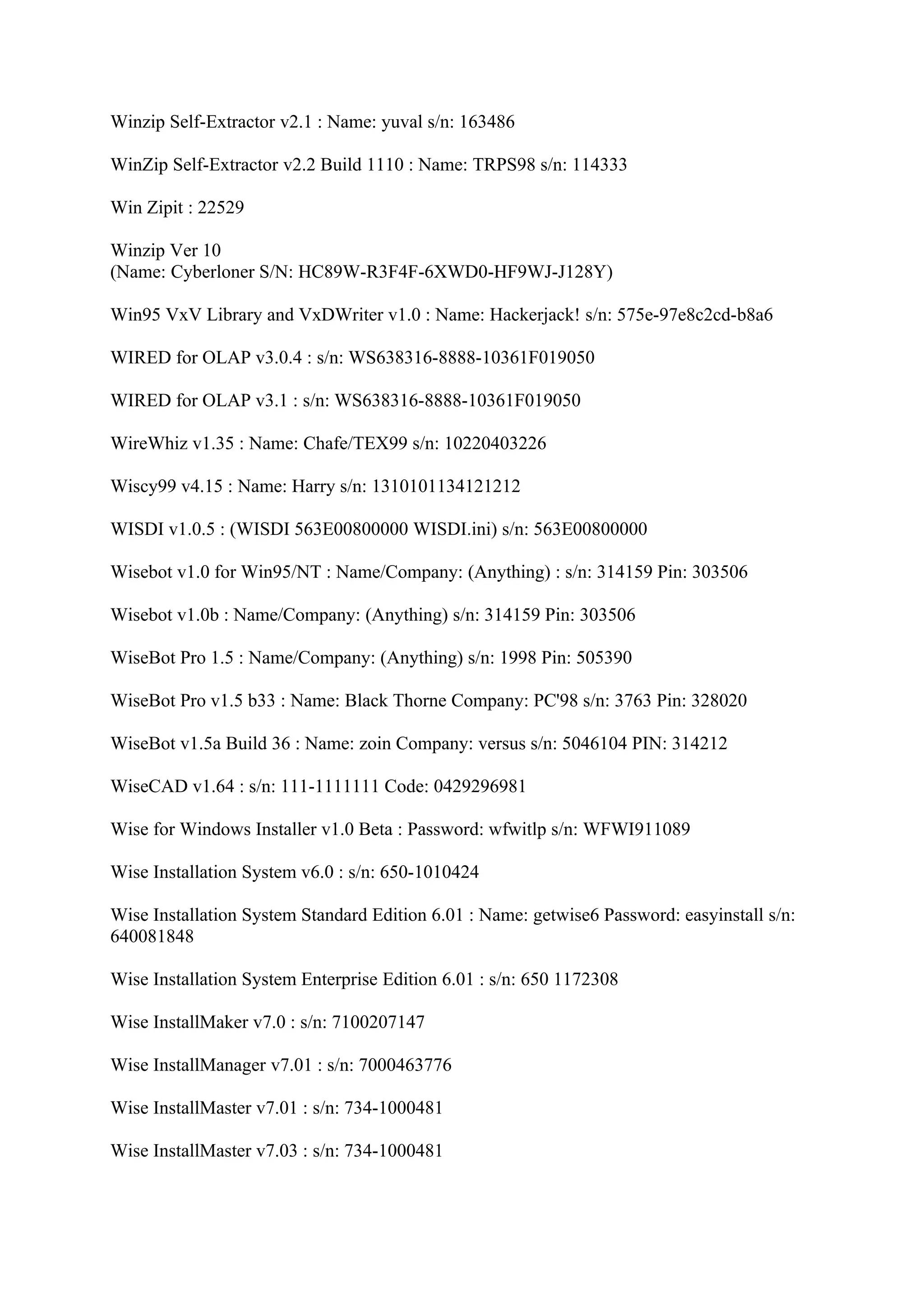 Winzip Self-Extractor v2.1 : Name: yuval s/n: 163486

WinZip Self-Extractor v2.2 Build 1110 : Name: TRPS98 s/n: 114333

Win Zipit : 22529

Winzip Ver 10
(Name: Cyberloner S/N: HC89W-R3F4F-6XWD0-HF9WJ-J128Y)

Win95 VxV Library and VxDWriter v1.0 : Name: Hackerjack! s/n: 575e-97e8c2cd-b8a6

WIRED for OLAP v3.0.4 : s/n: WS638316-8888-10361F019050

WIRED for OLAP v3.1 : s/n: WS638316-8888-10361F019050

WireWhiz v1.35 : Name: Chafe/TEX99 s/n: 10220403226

Wiscy99 v4.15 : Name: Harry s/n: 1310101134121212

WISDI v1.0.5 : (WISDI 563E00800000 WISDI.ini) s/n: 563E00800000

Wisebot v1.0 for Win95/NT : Name/Company: (Anything) : s/n: 314159 Pin: 303506

Wisebot v1.0b : Name/Company: (Anything) s/n: 314159 Pin: 303506

WiseBot Pro 1.5 : Name/Company: (Anything) s/n: 1998 Pin: 505390

WiseBot Pro v1.5 b33 : Name: Black Thorne Company: PC'98 s/n: 3763 Pin: 328020

WiseBot v1.5a Build 36 : Name: zoin Company: versus s/n: 5046104 PIN: 314212

WiseCAD v1.64 : s/n: 111-1111111 Code: 0429296981

Wise for Windows Installer v1.0 Beta : Password: wfwitlp s/n: WFWI911089

Wise Installation System v6.0 : s/n: 650-1010424

Wise Installation System Standard Edition 6.01 : Name: getwise6 Password: easyinstall s/n:
640081848

Wise Installation System Enterprise Edition 6.01 : s/n: 650 1172308

Wise InstallMaker v7.0 : s/n: 7100207147

Wise InstallManager v7.01 : s/n: 7000463776

Wise InstallMaster v7.01 : s/n: 734-1000481

Wise InstallMaster v7.03 : s/n: 734-1000481
 