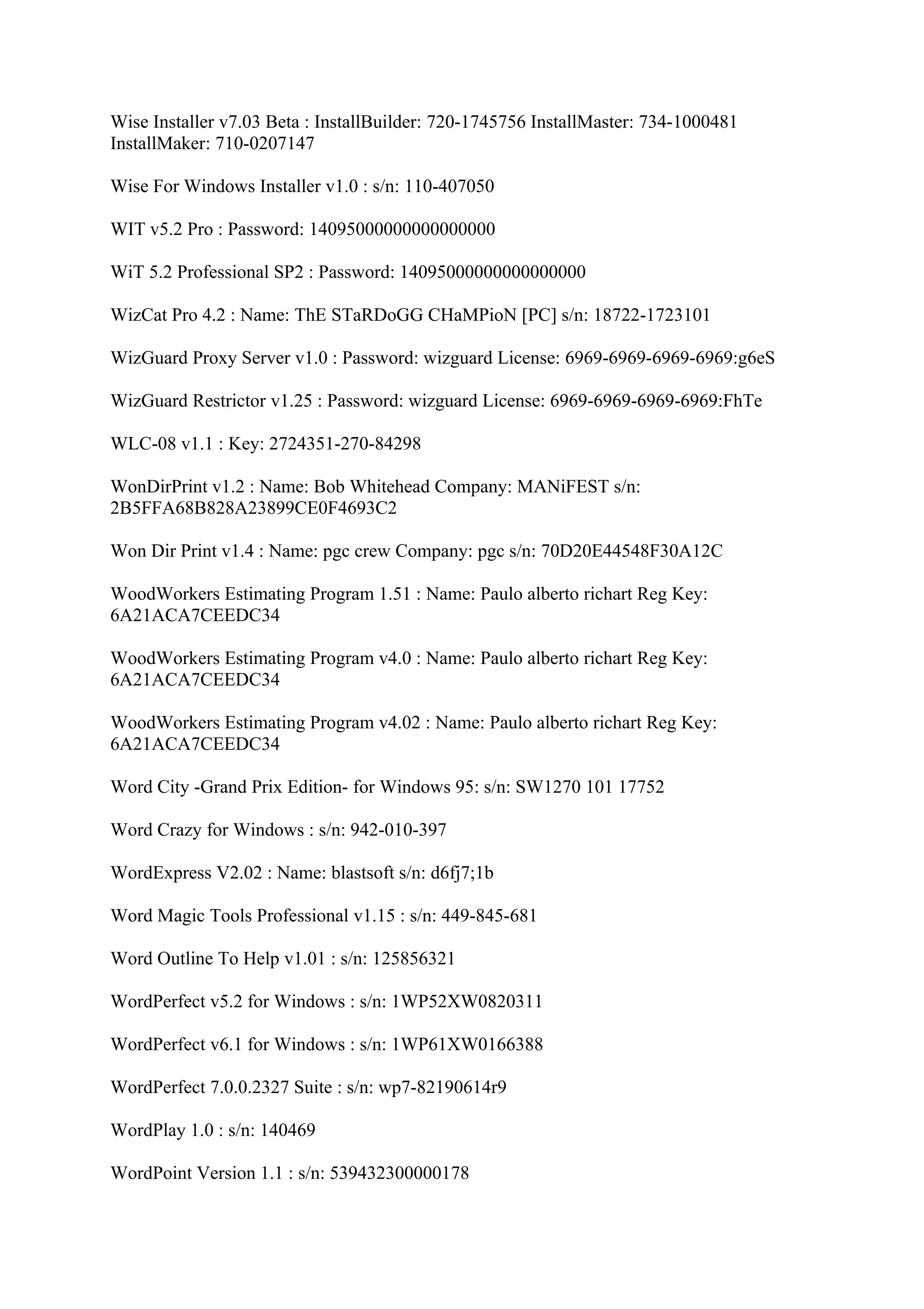Wise Installer v7.03 Beta : InstallBuilder: 720-1745756 InstallMaster: 734-1000481
InstallMaker: 710-0207147

Wise For Windows Installer v1.0 : s/n: 110-407050

WIT v5.2 Pro : Password: 14095000000000000000

WiT 5.2 Professional SP2 : Password: 14095000000000000000

WizCat Pro 4.2 : Name: ThE STaRDoGG CHaMPioN [PC] s/n: 18722-1723101

WizGuard Proxy Server v1.0 : Password: wizguard License: 6969-6969-6969-6969:g6eS

WizGuard Restrictor v1.25 : Password: wizguard License: 6969-6969-6969-6969:FhTe

WLC-08 v1.1 : Key: 2724351-270-84298

WonDirPrint v1.2 : Name: Bob Whitehead Company: MANiFEST s/n:
2B5FFA68B828A23899CE0F4693C2

Won Dir Print v1.4 : Name: pgc crew Company: pgc s/n: 70D20E44548F30A12C

WoodWorkers Estimating Program 1.51 : Name: Paulo alberto richart Reg Key:
6A21ACA7CEEDC34

WoodWorkers Estimating Program v4.0 : Name: Paulo alberto richart Reg Key:
6A21ACA7CEEDC34

WoodWorkers Estimating Program v4.02 : Name: Paulo alberto richart Reg Key:
6A21ACA7CEEDC34

Word City -Grand Prix Edition- for Windows 95: s/n: SW1270 101 17752

Word Crazy for Windows : s/n: 942-010-397

WordExpress V2.02 : Name: blastsoft s/n: d6fj7;1b

Word Magic Tools Professional v1.15 : s/n: 449-845-681

Word Outline To Help v1.01 : s/n: 125856321

WordPerfect v5.2 for Windows : s/n: 1WP52XW0820311

WordPerfect v6.1 for Windows : s/n: 1WP61XW0166388

WordPerfect 7.0.0.2327 Suite : s/n: wp7-82190614r9

WordPlay 1.0 : s/n: 140469

WordPoint Version 1.1 : s/n: 539432300000178
 
