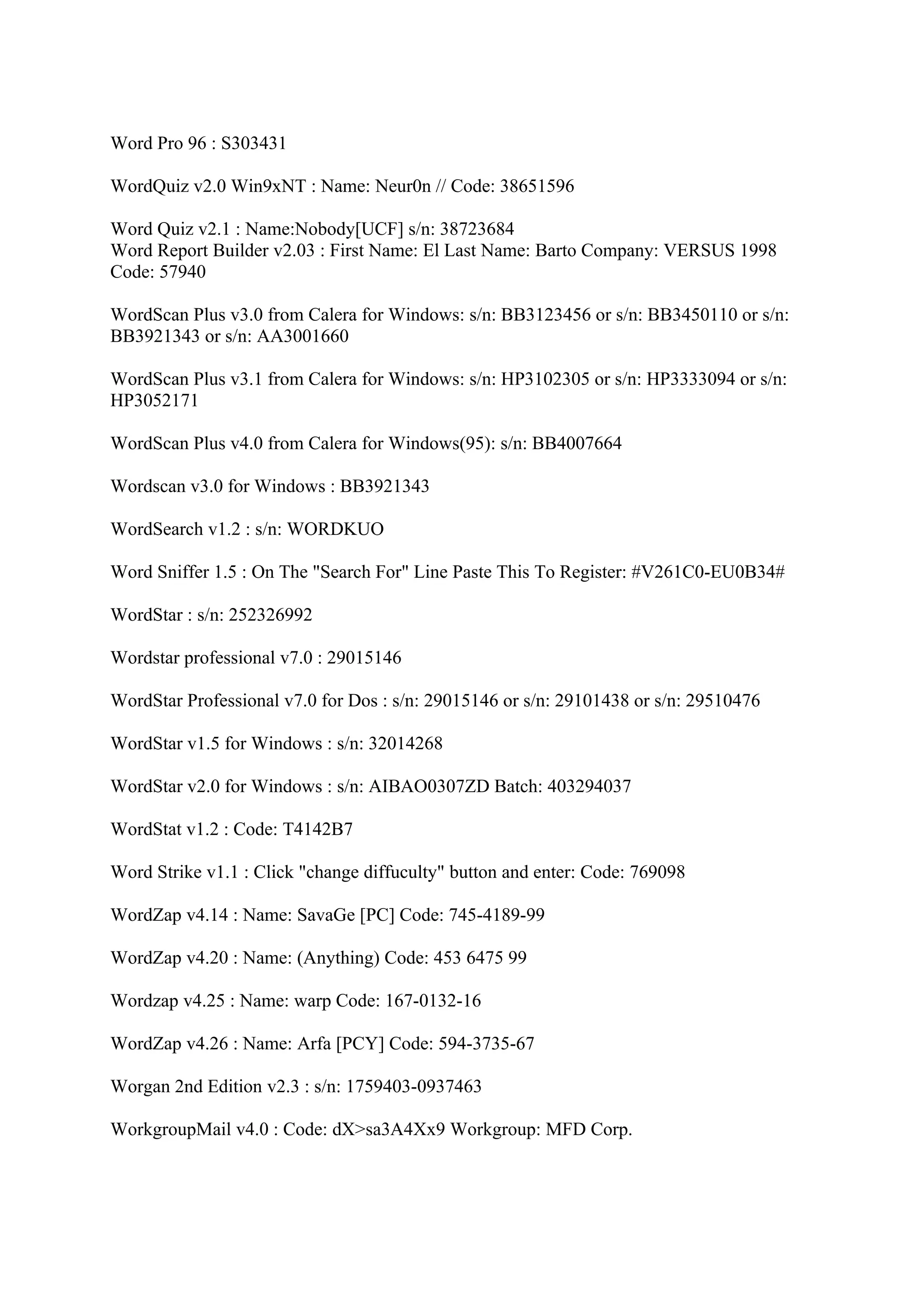 Word Pro 96 : S303431

WordQuiz v2.0 Win9xNT : Name: Neur0n // Code: 38651596

Word Quiz v2.1 : Name:Nobody[UCF] s/n: 38723684
Word Report Builder v2.03 : First Name: El Last Name: Barto Company: VERSUS 1998
Code: 57940

WordScan Plus v3.0 from Calera for Windows: s/n: BB3123456 or s/n: BB3450110 or s/n:
BB3921343 or s/n: AA3001660

WordScan Plus v3.1 from Calera for Windows: s/n: HP3102305 or s/n: HP3333094 or s/n:
HP3052171

WordScan Plus v4.0 from Calera for Windows(95): s/n: BB4007664

Wordscan v3.0 for Windows : BB3921343

WordSearch v1.2 : s/n: WORDKUO

Word Sniffer 1.5 : On The "Search For" Line Paste This To Register: #V261C0-EU0B34#

WordStar : s/n: 252326992

Wordstar professional v7.0 : 29015146

WordStar Professional v7.0 for Dos : s/n: 29015146 or s/n: 29101438 or s/n: 29510476

WordStar v1.5 for Windows : s/n: 32014268

WordStar v2.0 for Windows : s/n: AIBAO0307ZD Batch: 403294037

WordStat v1.2 : Code: T4142B7

Word Strike v1.1 : Click "change diffuculty" button and enter: Code: 769098

WordZap v4.14 : Name: SavaGe [PC] Code: 745-4189-99

WordZap v4.20 : Name: (Anything) Code: 453 6475 99

Wordzap v4.25 : Name: warp Code: 167-0132-16

WordZap v4.26 : Name: Arfa [PCY] Code: 594-3735-67

Worgan 2nd Edition v2.3 : s/n: 1759403-0937463

WorkgroupMail v4.0 : Code: dX>sa3A4Xx9 Workgroup: MFD Corp.
 