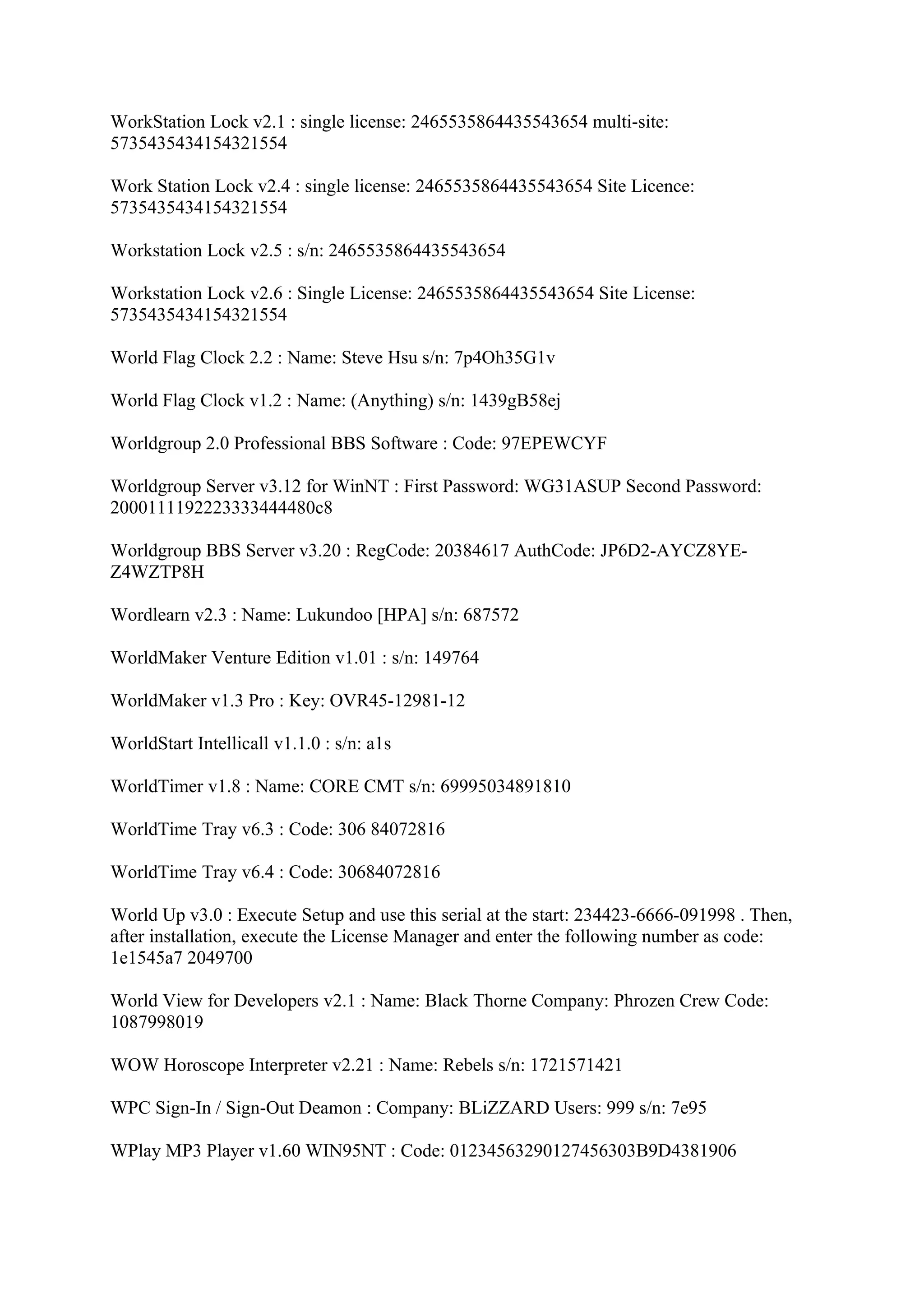 WorkStation Lock v2.1 : single license: 2465535864435543654 multi-site:
5735435434154321554

Work Station Lock v2.4 : single license: 2465535864435543654 Site Licence:
5735435434154321554

Workstation Lock v2.5 : s/n: 2465535864435543654

Workstation Lock v2.6 : Single License: 2465535864435543654 Site License:
5735435434154321554

World Flag Clock 2.2 : Name: Steve Hsu s/n: 7p4Oh35G1v

World Flag Clock v1.2 : Name: (Anything) s/n: 1439gB58ej

Worldgroup 2.0 Professional BBS Software : Code: 97EPEWCYF

Worldgroup Server v3.12 for WinNT : First Password: WG31ASUP Second Password:
2000111192223333444480c8

Worldgroup BBS Server v3.20 : RegCode: 20384617 AuthCode: JP6D2-AYCZ8YE-
Z4WZTP8H

Wordlearn v2.3 : Name: Lukundoo [HPA] s/n: 687572

WorldMaker Venture Edition v1.01 : s/n: 149764

WorldMaker v1.3 Pro : Key: OVR45-12981-12

WorldStart Intellicall v1.1.0 : s/n: a1s

WorldTimer v1.8 : Name: CORE CMT s/n: 69995034891810

WorldTime Tray v6.3 : Code: 306 84072816

WorldTime Tray v6.4 : Code: 30684072816

World Up v3.0 : Execute Setup and use this serial at the start: 234423-6666-091998 . Then,
after installation, execute the License Manager and enter the following number as code:
1e1545a7 2049700

World View for Developers v2.1 : Name: Black Thorne Company: Phrozen Crew Code:
1087998019

WOW Horoscope Interpreter v2.21 : Name: Rebels s/n: 1721571421

WPC Sign-In / Sign-Out Deamon : Company: BLiZZARD Users: 999 s/n: 7e95

WPlay MP3 Player v1.60 WIN95NT : Code: 01234563290127456303B9D4381906
 
