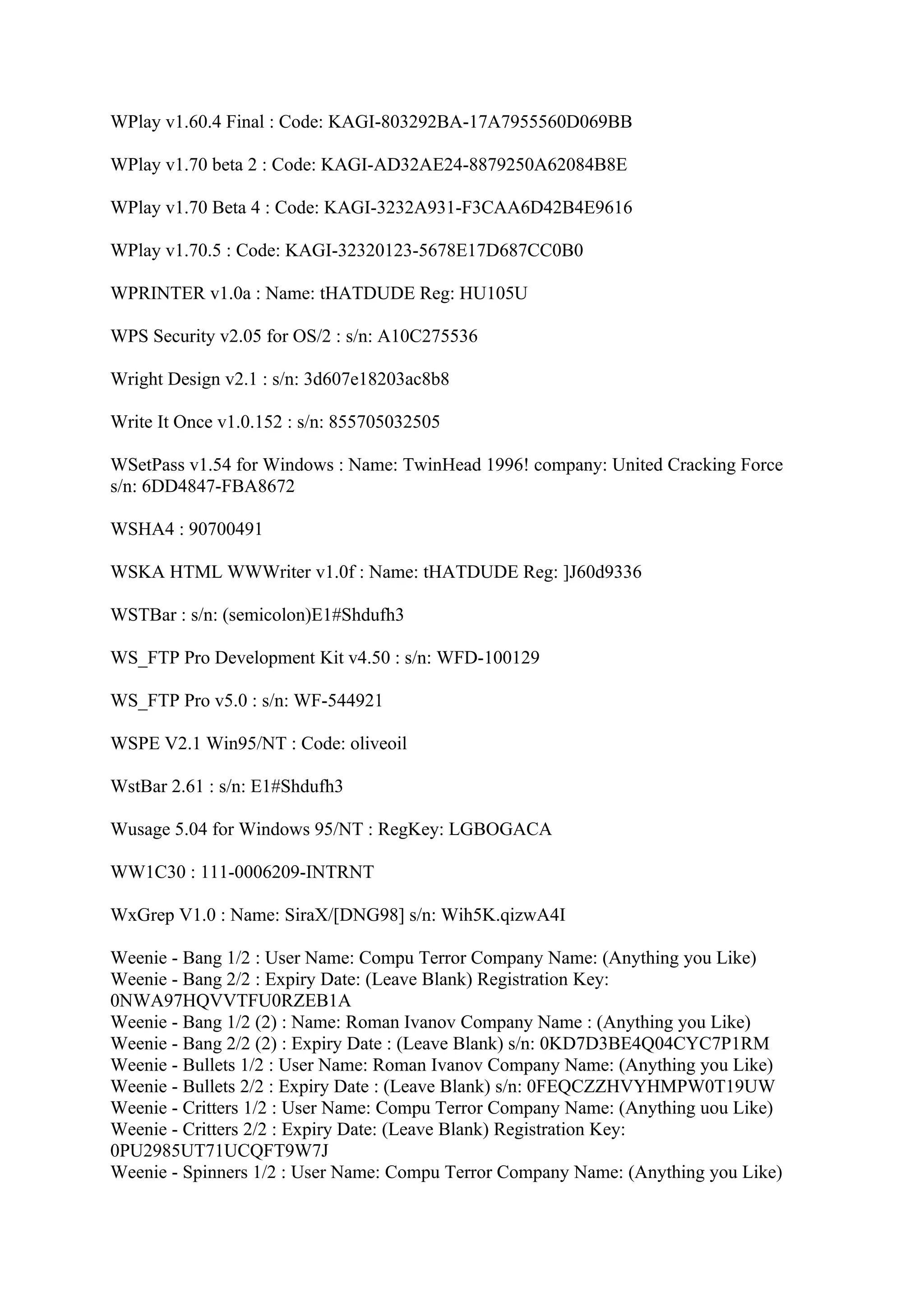WPlay v1.60.4 Final : Code: KAGI-803292BA-17A7955560D069BB

WPlay v1.70 beta 2 : Code: KAGI-AD32AE24-8879250A62084B8E

WPlay v1.70 Beta 4 : Code: KAGI-3232A931-F3CAA6D42B4E9616

WPlay v1.70.5 : Code: KAGI-32320123-5678E17D687CC0B0

WPRINTER v1.0a : Name: tHATDUDE Reg: HU105U

WPS Security v2.05 for OS/2 : s/n: A10C275536

Wright Design v2.1 : s/n: 3d607e18203ac8b8

Write It Once v1.0.152 : s/n: 855705032505

WSetPass v1.54 for Windows : Name: TwinHead 1996! company: United Cracking Force
s/n: 6DD4847-FBA8672

WSHA4 : 90700491

WSKA HTML WWWriter v1.0f : Name: tHATDUDE Reg: ]J60d9336

WSTBar : s/n: (semicolon)E1#Shdufh3

WS_FTP Pro Development Kit v4.50 : s/n: WFD-100129

WS_FTP Pro v5.0 : s/n: WF-544921

WSPE V2.1 Win95/NT : Code: oliveoil

WstBar 2.61 : s/n: E1#Shdufh3

Wusage 5.04 for Windows 95/NT : RegKey: LGBOGACA

WW1C30 : 111-0006209-INTRNT

WxGrep V1.0 : Name: SiraX/[DNG98] s/n: Wih5K.qizwA4I

Weenie - Bang 1/2 : User Name: Compu Terror Company Name: (Anything you Like)
Weenie - Bang 2/2 : Expiry Date: (Leave Blank) Registration Key:
0NWA97HQVVTFU0RZEB1A
Weenie - Bang 1/2 (2) : Name: Roman Ivanov Company Name : (Anything you Like)
Weenie - Bang 2/2 (2) : Expiry Date : (Leave Blank) s/n: 0KD7D3BE4Q04CYC7P1RM
Weenie - Bullets 1/2 : User Name: Roman Ivanov Company Name: (Anything you Like)
Weenie - Bullets 2/2 : Expiry Date : (Leave Blank) s/n: 0FEQCZZHVYHMPW0T19UW
Weenie - Critters 1/2 : User Name: Compu Terror Company Name: (Anything uou Like)
Weenie - Critters 2/2 : Expiry Date: (Leave Blank) Registration Key:
0PU2985UT71UCQFT9W7J
Weenie - Spinners 1/2 : User Name: Compu Terror Company Name: (Anything you Like)
 