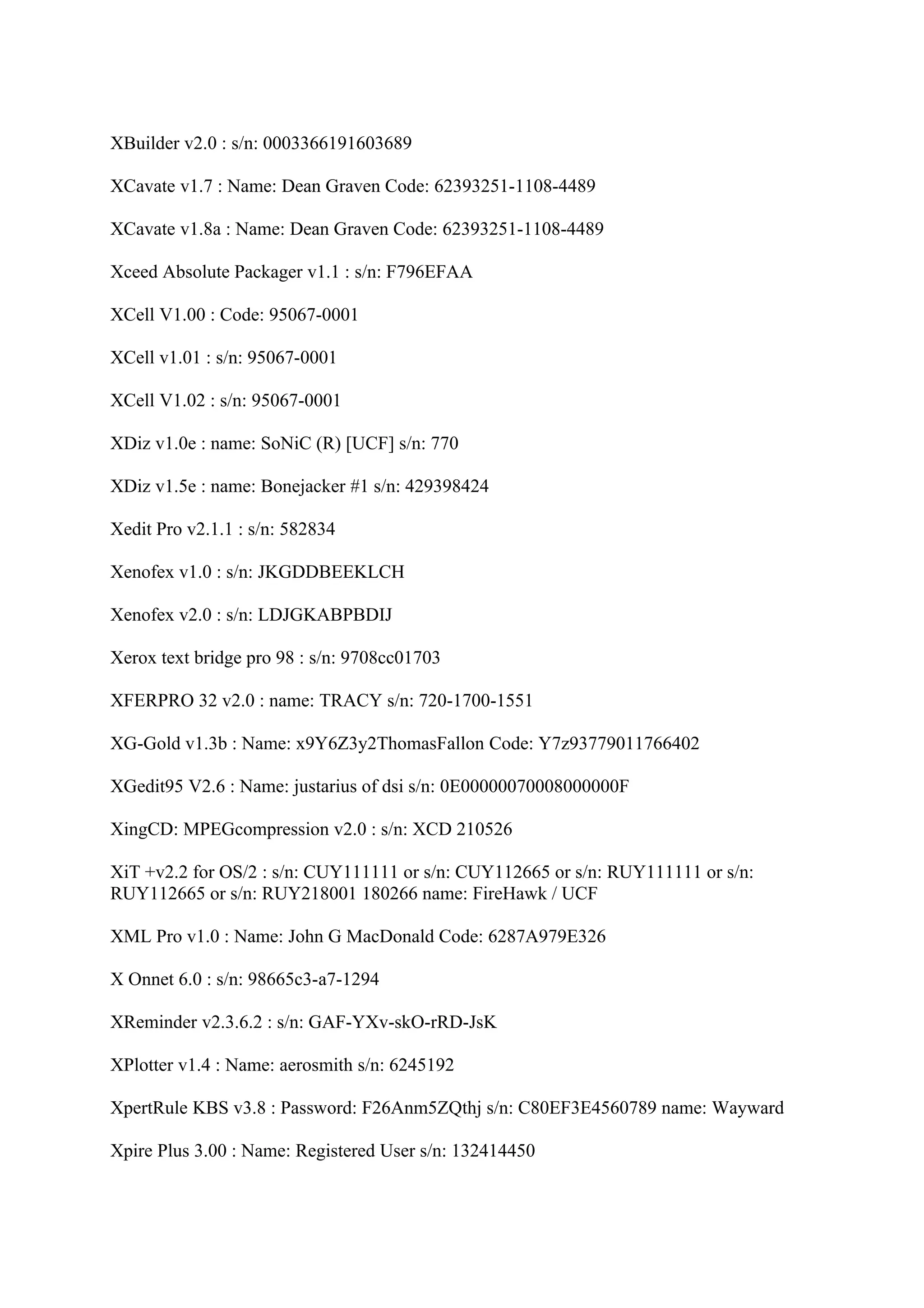 XBuilder v2.0 : s/n: 0003366191603689

XCavate v1.7 : Name: Dean Graven Code: 62393251-1108-4489

XCavate v1.8a : Name: Dean Graven Code: 62393251-1108-4489

Xceed Absolute Packager v1.1 : s/n: F796EFAA

XCell V1.00 : Code: 95067-0001

XCell v1.01 : s/n: 95067-0001

XCell V1.02 : s/n: 95067-0001

XDiz v1.0e : name: SoNiC (R) [UCF] s/n: 770

XDiz v1.5e : name: Bonejacker #1 s/n: 429398424

Xedit Pro v2.1.1 : s/n: 582834

Xenofex v1.0 : s/n: JKGDDBEEKLCH

Xenofex v2.0 : s/n: LDJGKABPBDIJ

Xerox text bridge pro 98 : s/n: 9708cc01703

XFERPRO 32 v2.0 : name: TRACY s/n: 720-1700-1551

XG-Gold v1.3b : Name: x9Y6Z3y2ThomasFallon Code: Y7z93779011766402

XGedit95 V2.6 : Name: justarius of dsi s/n: 0E00000070008000000F

XingCD: MPEGcompression v2.0 : s/n: XCD 210526

XiT +v2.2 for OS/2 : s/n: CUY111111 or s/n: CUY112665 or s/n: RUY111111 or s/n:
RUY112665 or s/n: RUY218001 180266 name: FireHawk / UCF

XML Pro v1.0 : Name: John G MacDonald Code: 6287A979E326

X Onnet 6.0 : s/n: 98665c3-a7-1294

XReminder v2.3.6.2 : s/n: GAF-YXv-skO-rRD-JsK

XPlotter v1.4 : Name: aerosmith s/n: 6245192

XpertRule KBS v3.8 : Password: F26Anm5ZQthj s/n: C80EF3E4560789 name: Wayward

Xpire Plus 3.00 : Name: Registered User s/n: 132414450
 