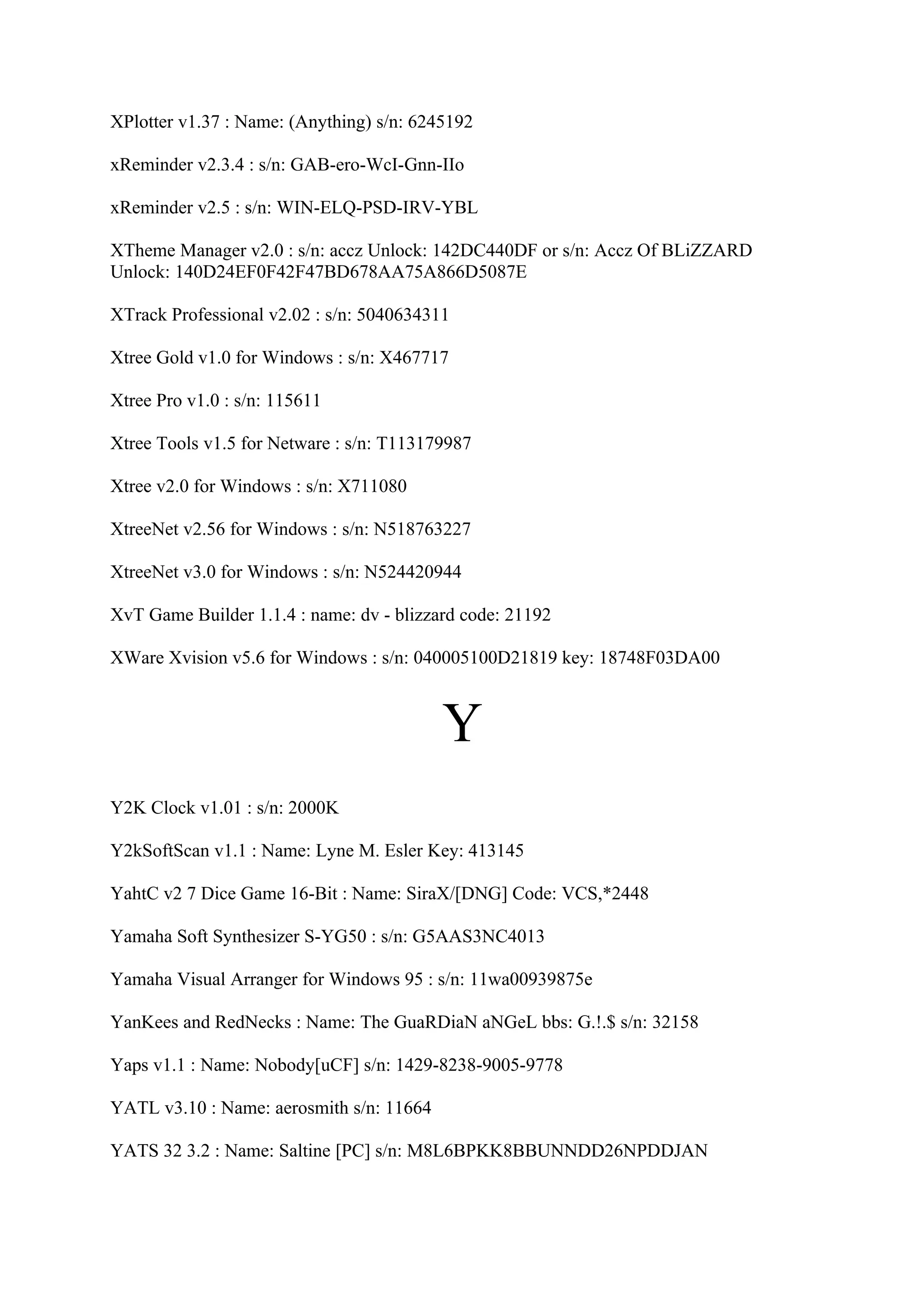 XPlotter v1.37 : Name: (Anything) s/n: 6245192

xReminder v2.3.4 : s/n: GAB-ero-WcI-Gnn-IIo

xReminder v2.5 : s/n: WIN-ELQ-PSD-IRV-YBL

XTheme Manager v2.0 : s/n: accz Unlock: 142DC440DF or s/n: Accz Of BLiZZARD
Unlock: 140D24EF0F42F47BD678AA75A866D5087E

XTrack Professional v2.02 : s/n: 5040634311

Xtree Gold v1.0 for Windows : s/n: X467717

Xtree Pro v1.0 : s/n: 115611

Xtree Tools v1.5 for Netware : s/n: T113179987

Xtree v2.0 for Windows : s/n: X711080

XtreeNet v2.56 for Windows : s/n: N518763227

XtreeNet v3.0 for Windows : s/n: N524420944

XvT Game Builder 1.1.4 : name: dv - blizzard code: 21192

XWare Xvision v5.6 for Windows : s/n: 040005100D21819 key: 18748F03DA00



                                          Y
Y2K Clock v1.01 : s/n: 2000K

Y2kSoftScan v1.1 : Name: Lyne M. Esler Key: 413145

YahtC v2 7 Dice Game 16-Bit : Name: SiraX/[DNG] Code: VCS,*2448

Yamaha Soft Synthesizer S-YG50 : s/n: G5AAS3NC4013

Yamaha Visual Arranger for Windows 95 : s/n: 11wa00939875e

YanKees and RedNecks : Name: The GuaRDiaN aNGeL bbs: G.!.$ s/n: 32158

Yaps v1.1 : Name: Nobody[uCF] s/n: 1429-8238-9005-9778

YATL v3.10 : Name: aerosmith s/n: 11664

YATS 32 3.2 : Name: Saltine [PC] s/n: M8L6BPKK8BBUNNDD26NPDDJAN
 