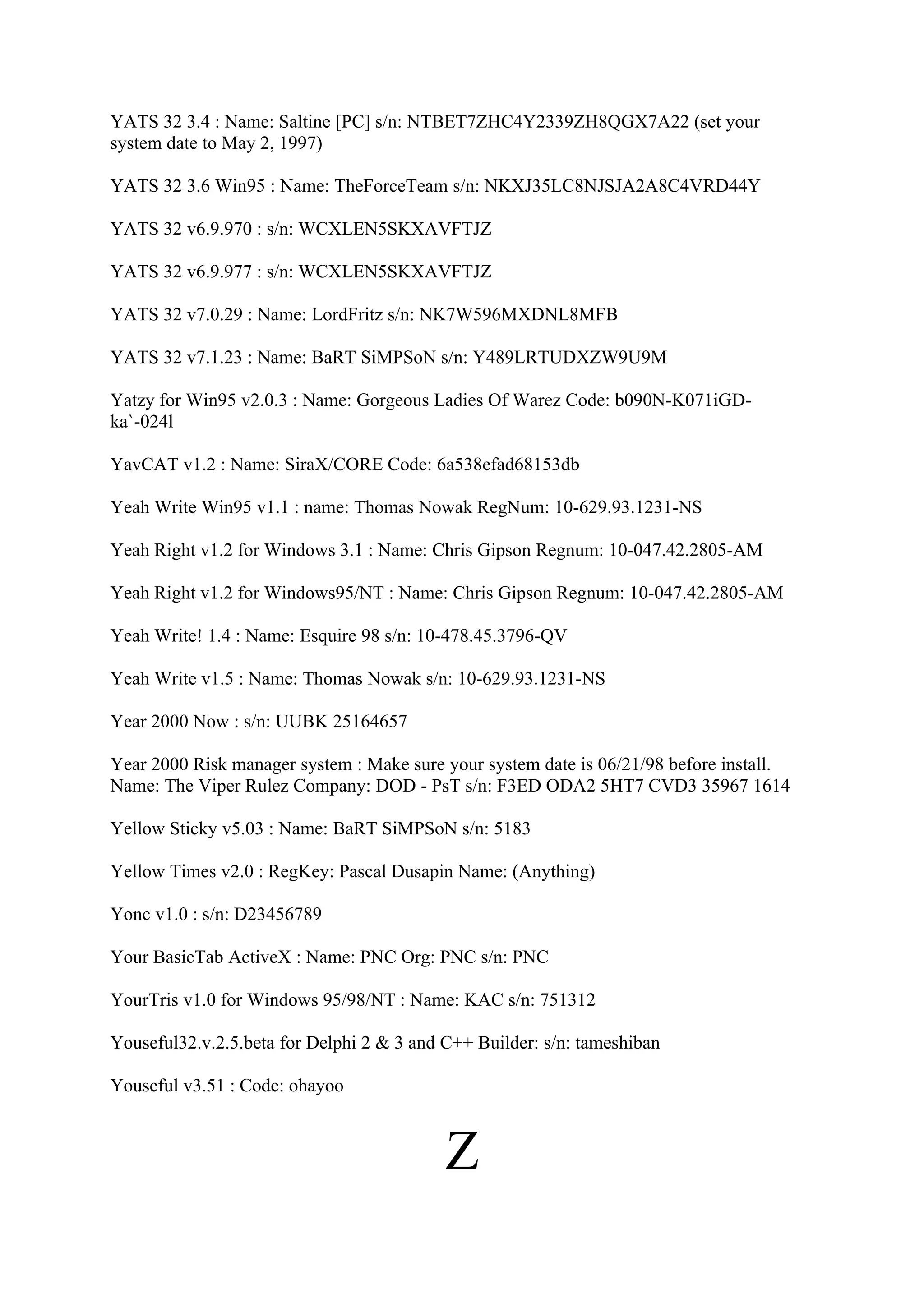 YATS 32 3.4 : Name: Saltine [PC] s/n: NTBET7ZHC4Y2339ZH8QGX7A22 (set your
system date to May 2, 1997)

YATS 32 3.6 Win95 : Name: TheForceTeam s/n: NKXJ35LC8NJSJA2A8C4VRD44Y

YATS 32 v6.9.970 : s/n: WCXLEN5SKXAVFTJZ

YATS 32 v6.9.977 : s/n: WCXLEN5SKXAVFTJZ

YATS 32 v7.0.29 : Name: LordFritz s/n: NK7W596MXDNL8MFB

YATS 32 v7.1.23 : Name: BaRT SiMPSoN s/n: Y489LRTUDXZW9U9M

Yatzy for Win95 v2.0.3 : Name: Gorgeous Ladies Of Warez Code: b090N-K071iGD-
ka`-024l

YavCAT v1.2 : Name: SiraX/CORE Code: 6a538efad68153db

Yeah Write Win95 v1.1 : name: Thomas Nowak RegNum: 10-629.93.1231-NS

Yeah Right v1.2 for Windows 3.1 : Name: Chris Gipson Regnum: 10-047.42.2805-AM

Yeah Right v1.2 for Windows95/NT : Name: Chris Gipson Regnum: 10-047.42.2805-AM

Yeah Write! 1.4 : Name: Esquire 98 s/n: 10-478.45.3796-QV

Yeah Write v1.5 : Name: Thomas Nowak s/n: 10-629.93.1231-NS

Year 2000 Now : s/n: UUBK 25164657

Year 2000 Risk manager system : Make sure your system date is 06/21/98 before install.
Name: The Viper Rulez Company: DOD - PsT s/n: F3ED ODA2 5HT7 CVD3 35967 1614

Yellow Sticky v5.03 : Name: BaRT SiMPSoN s/n: 5183

Yellow Times v2.0 : RegKey: Pascal Dusapin Name: (Anything)

Yonc v1.0 : s/n: D23456789

Your BasicTab ActiveX : Name: PNC Org: PNC s/n: PNC

YourTris v1.0 for Windows 95/98/NT : Name: KAC s/n: 751312

Youseful32.v.2.5.beta for Delphi 2 & 3 and C++ Builder: s/n: tameshiban

Youseful v3.51 : Code: ohayoo



                                           Z
 