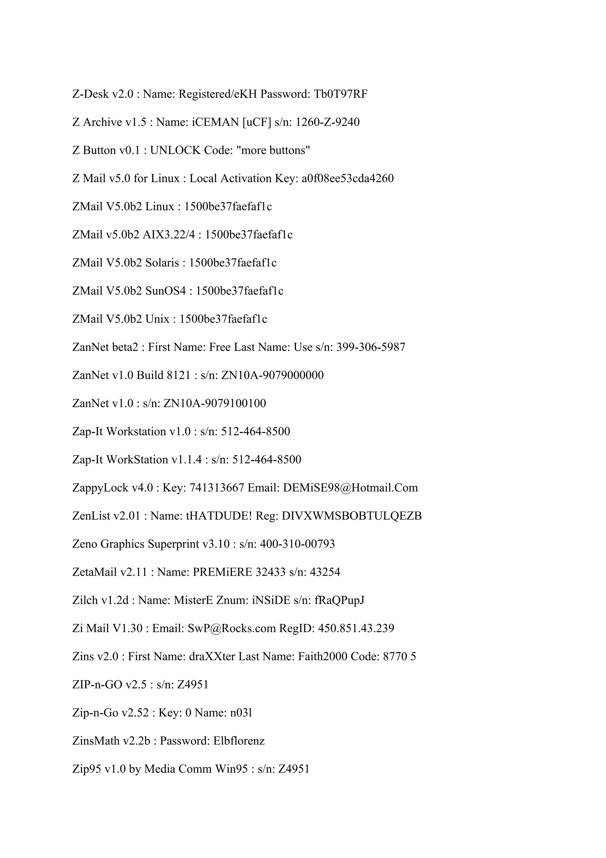 Z-Desk v2.0 : Name: Registered/eKH Password: Tb0T97RF

Z Archive v1.5 : Name: iCEMAN [uCF] s/n: 1260-Z-9240

Z Button v0.1 : UNLOCK Code: "more buttons"

Z Mail v5.0 for Linux : Local Activation Key: a0f08ee53cda4260

ZMail V5.0b2 Linux : 1500be37faefaf1c

ZMail v5.0b2 AIX3.22/4 : 1500be37faefaf1c

ZMail V5.0b2 Solaris : 1500be37faefaf1c

ZMail V5.0b2 SunOS4 : 1500be37faefaf1c

ZMail V5.0b2 Unix : 1500be37faefaf1c

ZanNet beta2 : First Name: Free Last Name: Use s/n: 399-306-5987

ZanNet v1.0 Build 8121 : s/n: ZN10A-9079000000

ZanNet v1.0 : s/n: ZN10A-9079100100

Zap-It Workstation v1.0 : s/n: 512-464-8500

Zap-It WorkStation v1.1.4 : s/n: 512-464-8500

ZappyLock v4.0 : Key: 741313667 Email: DEMiSE98@Hotmail.Com

ZenList v2.01 : Name: tHATDUDE! Reg: DIVXWMSBOBTULQEZB

Zeno Graphics Superprint v3.10 : s/n: 400-310-00793

ZetaMail v2.11 : Name: PREMiERE 32433 s/n: 43254

Zilch v1.2d : Name: MisterE Znum: iNSiDE s/n: fRaQPupJ

Zi Mail V1.30 : Email: SwP@Rocks.com RegID: 450.851.43.239

Zins v2.0 : First Name: draXXter Last Name: Faith2000 Code: 8770 5

ZIP-n-GO v2.5 : s/n: Z4951

Zip-n-Go v2.52 : Key: 0 Name: n03l

ZinsMath v2.2b : Password: Elbflorenz

Zip95 v1.0 by Media Comm Win95 : s/n: Z4951
 