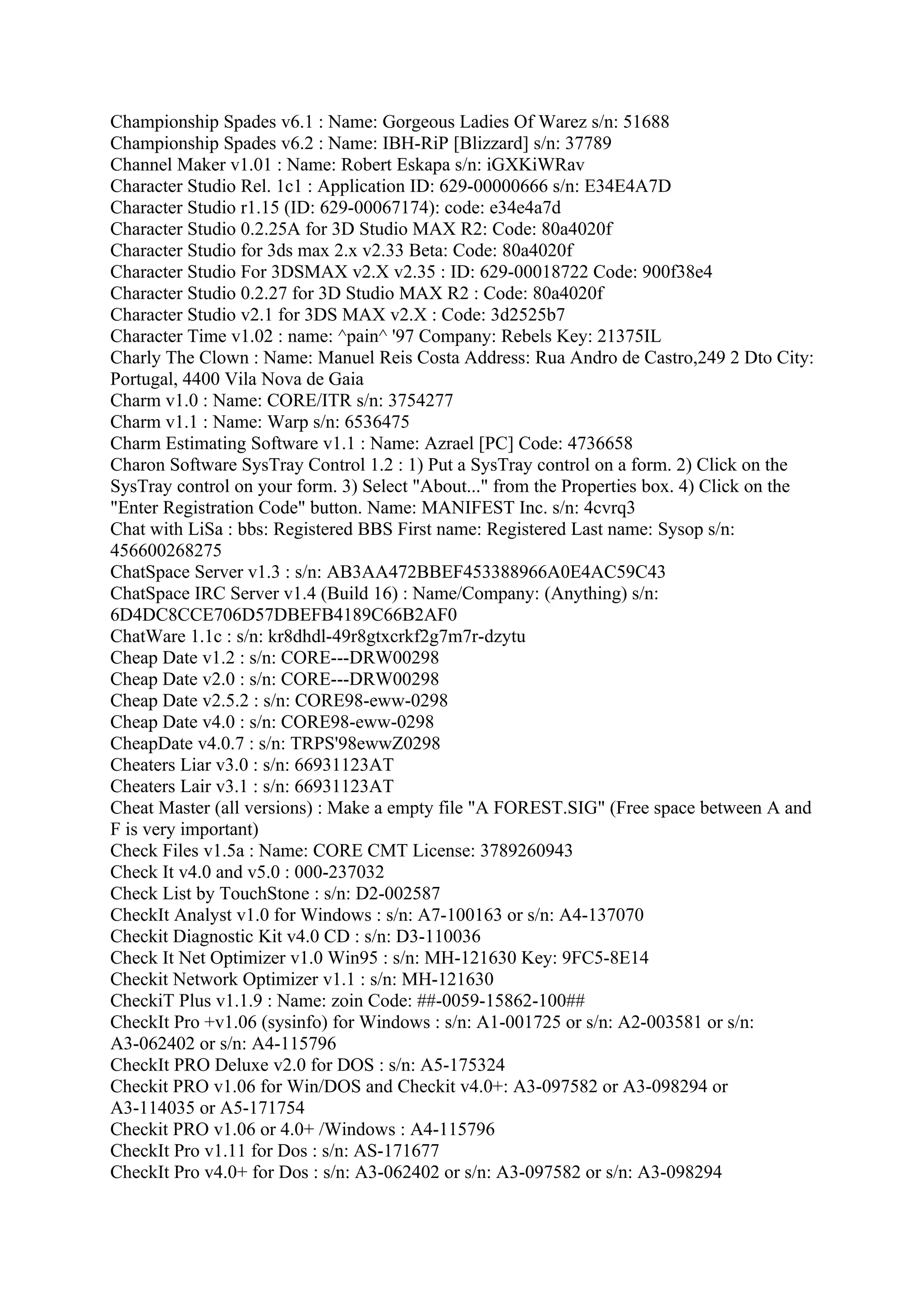 Championship Spades v6.1 : Name: Gorgeous Ladies Of Warez s/n: 51688
Championship Spades v6.2 : Name: IBH-RiP [Blizzard] s/n: 37789
Channel Maker v1.01 : Name: Robert Eskapa s/n: iGXKiWRav
Character Studio Rel. 1c1 : Application ID: 629-00000666 s/n: E34E4A7D
Character Studio r1.15 (ID: 629-00067174): code: e34e4a7d
Character Studio 0.2.25A for 3D Studio MAX R2: Code: 80a4020f
Character Studio for 3ds max 2.x v2.33 Beta: Code: 80a4020f
Character Studio For 3DSMAX v2.X v2.35 : ID: 629-00018722 Code: 900f38e4
Character Studio 0.2.27 for 3D Studio MAX R2 : Code: 80a4020f
Character Studio v2.1 for 3DS MAX v2.X : Code: 3d2525b7
Character Time v1.02 : name: ^pain^ '97 Company: Rebels Key: 21375IL
Charly The Clown : Name: Manuel Reis Costa Address: Rua Andro de Castro,249 2 Dto City:
Portugal, 4400 Vila Nova de Gaia
Charm v1.0 : Name: CORE/ITR s/n: 3754277
Charm v1.1 : Name: Warp s/n: 6536475
Charm Estimating Software v1.1 : Name: Azrael [PC] Code: 4736658
Charon Software SysTray Control 1.2 : 1) Put a SysTray control on a form. 2) Click on the
SysTray control on your form. 3) Select "About..." from the Properties box. 4) Click on the
"Enter Registration Code" button. Name: MANIFEST Inc. s/n: 4cvrq3
Chat with LiSa : bbs: Registered BBS First name: Registered Last name: Sysop s/n:
456600268275
ChatSpace Server v1.3 : s/n: AB3AA472BBEF453388966A0E4AC59C43
ChatSpace IRC Server v1.4 (Build 16) : Name/Company: (Anything) s/n:
6D4DC8CCE706D57DBEFB4189C66B2AF0
ChatWare 1.1c : s/n: kr8dhdl-49r8gtxcrkf2g7m7r-dzytu
Cheap Date v1.2 : s/n: CORE---DRW00298
Cheap Date v2.0 : s/n: CORE---DRW00298
Cheap Date v2.5.2 : s/n: CORE98-eww-0298
Cheap Date v4.0 : s/n: CORE98-eww-0298
CheapDate v4.0.7 : s/n: TRPS'98ewwZ0298
Cheaters Liar v3.0 : s/n: 66931123AT
Cheaters Lair v3.1 : s/n: 66931123AT
Cheat Master (all versions) : Make a empty file "A FOREST.SIG" (Free space between A and
F is very important)
Check Files v1.5a : Name: CORE CMT License: 3789260943
Check It v4.0 and v5.0 : 000-237032
Check List by TouchStone : s/n: D2-002587
CheckIt Analyst v1.0 for Windows : s/n: A7-100163 or s/n: A4-137070
Checkit Diagnostic Kit v4.0 CD : s/n: D3-110036
Check It Net Optimizer v1.0 Win95 : s/n: MH-121630 Key: 9FC5-8E14
Checkit Network Optimizer v1.1 : s/n: MH-121630
CheckiT Plus v1.1.9 : Name: zoin Code: ##-0059-15862-100##
CheckIt Pro +v1.06 (sysinfo) for Windows : s/n: A1-001725 or s/n: A2-003581 or s/n:
A3-062402 or s/n: A4-115796
CheckIt PRO Deluxe v2.0 for DOS : s/n: A5-175324
Checkit PRO v1.06 for Win/DOS and Checkit v4.0+: A3-097582 or A3-098294 or
A3-114035 or A5-171754
Checkit PRO v1.06 or 4.0+ /Windows : A4-115796
CheckIt Pro v1.11 for Dos : s/n: AS-171677
CheckIt Pro v4.0+ for Dos : s/n: A3-062402 or s/n: A3-097582 or s/n: A3-098294
 