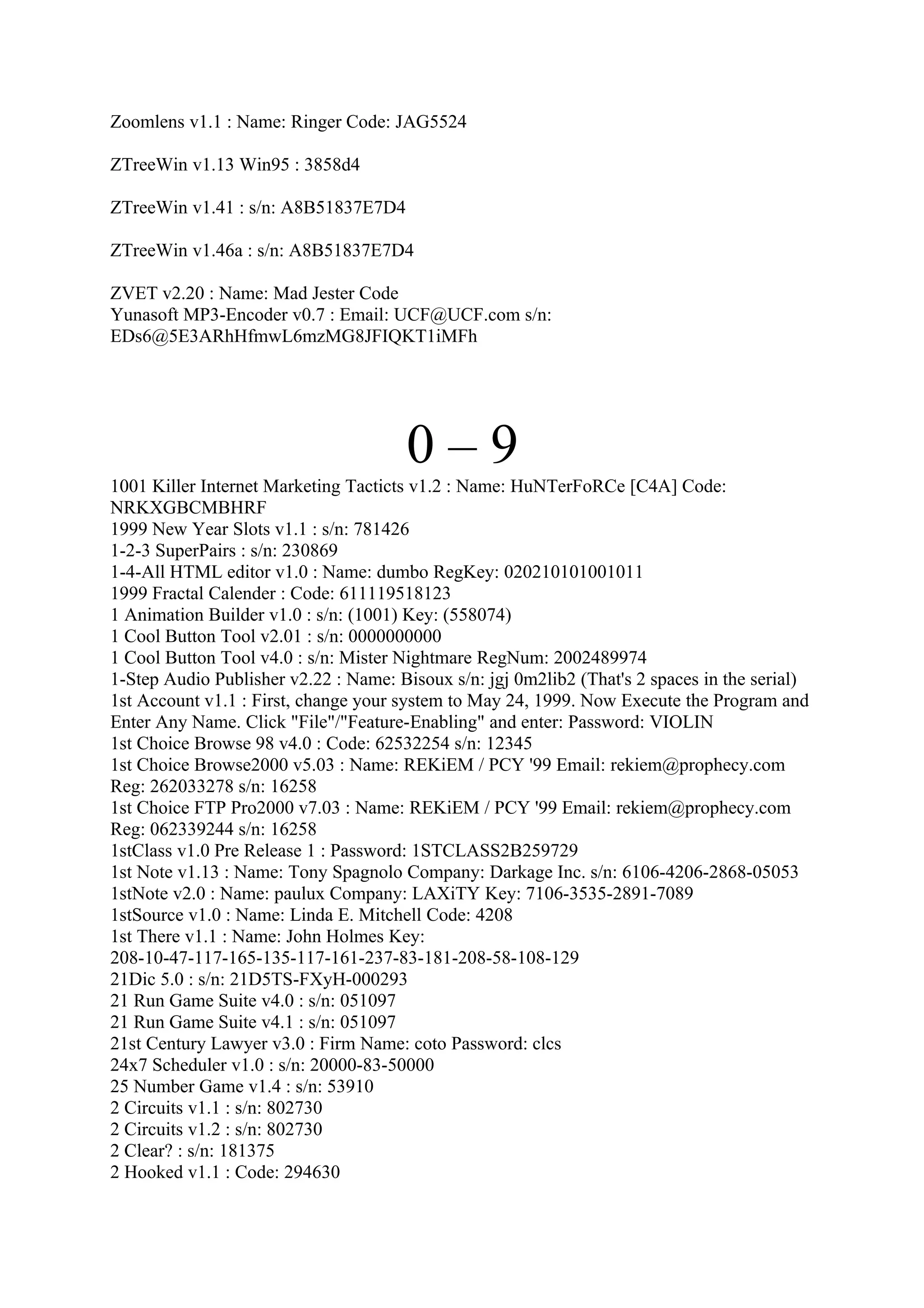 Zoomlens v1.1 : Name: Ringer Code: JAG5524

ZTreeWin v1.13 Win95 : 3858d4

ZTreeWin v1.41 : s/n: A8B51837E7D4

ZTreeWin v1.46a : s/n: A8B51837E7D4

ZVET v2.20 : Name: Mad Jester Code
Yunasoft MP3-Encoder v0.7 : Email: UCF@UCF.com s/n:
EDs6@5E3ARhHfmwL6mzMG8JFIQKT1iMFh




                                       0–9
1001 Killer Internet Marketing Tacticts v1.2 : Name: HuNTerFoRCe [C4A] Code:
NRKXGBCMBHRF
1999 New Year Slots v1.1 : s/n: 781426
1-2-3 SuperPairs : s/n: 230869
1-4-All HTML editor v1.0 : Name: dumbo RegKey: 020210101001011
1999 Fractal Calender : Code: 611119518123
1 Animation Builder v1.0 : s/n: (1001) Key: (558074)
1 Cool Button Tool v2.01 : s/n: 0000000000
1 Cool Button Tool v4.0 : s/n: Mister Nightmare RegNum: 2002489974
1-Step Audio Publisher v2.22 : Name: Bisoux s/n: jgj 0m2lib2 (That's 2 spaces in the serial)
1st Account v1.1 : First, change your system to May 24, 1999. Now Execute the Program and
Enter Any Name. Click "File"/"Feature-Enabling" and enter: Password: VIOLIN
1st Choice Browse 98 v4.0 : Code: 62532254 s/n: 12345
1st Choice Browse2000 v5.03 : Name: REKiEM / PCY '99 Email: rekiem@prophecy.com
Reg: 262033278 s/n: 16258
1st Choice FTP Pro2000 v7.03 : Name: REKiEM / PCY '99 Email: rekiem@prophecy.com
Reg: 062339244 s/n: 16258
1stClass v1.0 Pre Release 1 : Password: 1STCLASS2B259729
1st Note v1.13 : Name: Tony Spagnolo Company: Darkage Inc. s/n: 6106-4206-2868-05053
1stNote v2.0 : Name: paulux Company: LAXiTY Key: 7106-3535-2891-7089
1stSource v1.0 : Name: Linda E. Mitchell Code: 4208
1st There v1.1 : Name: John Holmes Key:
208-10-47-117-165-135-117-161-237-83-181-208-58-108-129
21Dic 5.0 : s/n: 21D5TS-FXyH-000293
21 Run Game Suite v4.0 : s/n: 051097
21 Run Game Suite v4.1 : s/n: 051097
21st Century Lawyer v3.0 : Firm Name: coto Password: clcs
24x7 Scheduler v1.0 : s/n: 20000-83-50000
25 Number Game v1.4 : s/n: 53910
2 Circuits v1.1 : s/n: 802730
2 Circuits v1.2 : s/n: 802730
2 Clear? : s/n: 181375
2 Hooked v1.1 : Code: 294630
 