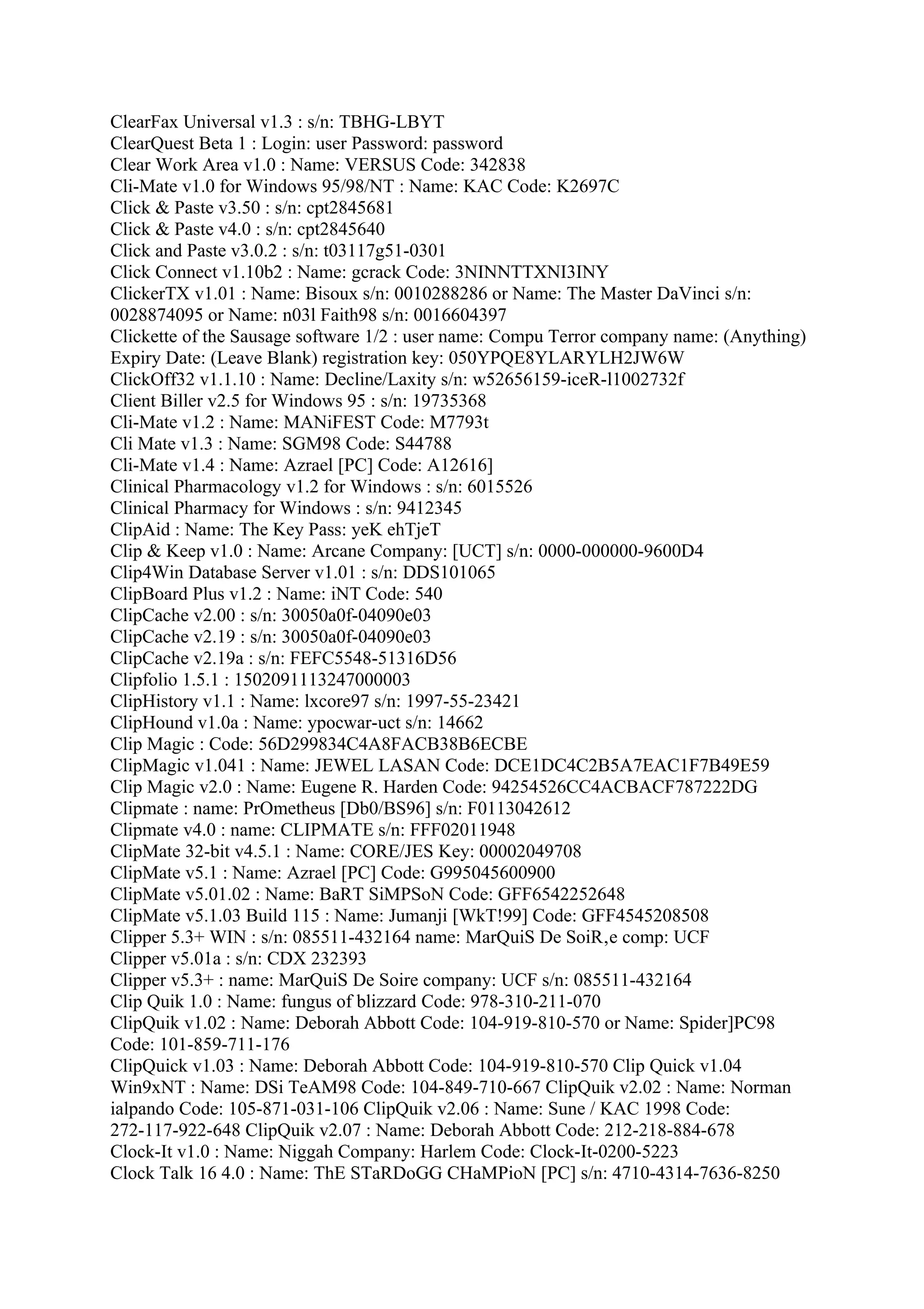 ClearFax Universal v1.3 : s/n: TBHG-LBYT
ClearQuest Beta 1 : Login: user Password: password
Clear Work Area v1.0 : Name: VERSUS Code: 342838
Cli-Mate v1.0 for Windows 95/98/NT : Name: KAC Code: K2697C
Click & Paste v3.50 : s/n: cpt2845681
Click & Paste v4.0 : s/n: cpt2845640
Click and Paste v3.0.2 : s/n: t03117g51-0301
Click Connect v1.10b2 : Name: gcrack Code: 3NINNTTXNI3INY
ClickerTX v1.01 : Name: Bisoux s/n: 0010288286 or Name: The Master DaVinci s/n:
0028874095 or Name: n03l Faith98 s/n: 0016604397
Clickette of the Sausage software 1/2 : user name: Compu Terror company name: (Anything)
Expiry Date: (Leave Blank) registration key: 050YPQE8YLARYLH2JW6W
ClickOff32 v1.1.10 : Name: Decline/Laxity s/n: w52656159-iceR-l1002732f
Client Biller v2.5 for Windows 95 : s/n: 19735368
Cli-Mate v1.2 : Name: MANiFEST Code: M7793t
Cli Mate v1.3 : Name: SGM98 Code: S44788
Cli-Mate v1.4 : Name: Azrael [PC] Code: A12616]
Clinical Pharmacology v1.2 for Windows : s/n: 6015526
Clinical Pharmacy for Windows : s/n: 9412345
ClipAid : Name: The Key Pass: yeK ehTjeT
Clip & Keep v1.0 : Name: Arcane Company: [UCT] s/n: 0000-000000-9600D4
Clip4Win Database Server v1.01 : s/n: DDS101065
ClipBoard Plus v1.2 : Name: iNT Code: 540
ClipCache v2.00 : s/n: 30050a0f-04090e03
ClipCache v2.19 : s/n: 30050a0f-04090e03
ClipCache v2.19a : s/n: FEFC5548-51316D56
Clipfolio 1.5.1 : 1502091113247000003
ClipHistory v1.1 : Name: lxcore97 s/n: 1997-55-23421
ClipHound v1.0a : Name: ypocwar-uct s/n: 14662
Clip Magic : Code: 56D299834C4A8FACB38B6ECBE
ClipMagic v1.041 : Name: JEWEL LASAN Code: DCE1DC4C2B5A7EAC1F7B49E59
Clip Magic v2.0 : Name: Eugene R. Harden Code: 94254526CC4ACBACF787222DG
Clipmate : name: PrOmetheus [Db0/BS96] s/n: F0113042612
Clipmate v4.0 : name: CLIPMATE s/n: FFF02011948
ClipMate 32-bit v4.5.1 : Name: CORE/JES Key: 00002049708
ClipMate v5.1 : Name: Azrael [PC] Code: G995045600900
ClipMate v5.01.02 : Name: BaRT SiMPSoN Code: GFF6542252648
ClipMate v5.1.03 Build 115 : Name: Jumanji [WkT!99] Code: GFF4545208508
Clipper 5.3+ WIN : s/n: 085511-432164 name: MarQuiS De SoiR‚e comp: UCF
Clipper v5.01a : s/n: CDX 232393
Clipper v5.3+ : name: MarQuiS De Soire company: UCF s/n: 085511-432164
Clip Quik 1.0 : Name: fungus of blizzard Code: 978-310-211-070
ClipQuik v1.02 : Name: Deborah Abbott Code: 104-919-810-570 or Name: Spider]PC98
Code: 101-859-711-176
ClipQuick v1.03 : Name: Deborah Abbott Code: 104-919-810-570 Clip Quick v1.04
Win9xNT : Name: DSi TeAM98 Code: 104-849-710-667 ClipQuik v2.02 : Name: Norman
ialpando Code: 105-871-031-106 ClipQuik v2.06 : Name: Sune / KAC 1998 Code:
272-117-922-648 ClipQuik v2.07 : Name: Deborah Abbott Code: 212-218-884-678
Clock-It v1.0 : Name: Niggah Company: Harlem Code: Clock-It-0200-5223
Clock Talk 16 4.0 : Name: ThE STaRDoGG CHaMPioN [PC] s/n: 4710-4314-7636-8250
 