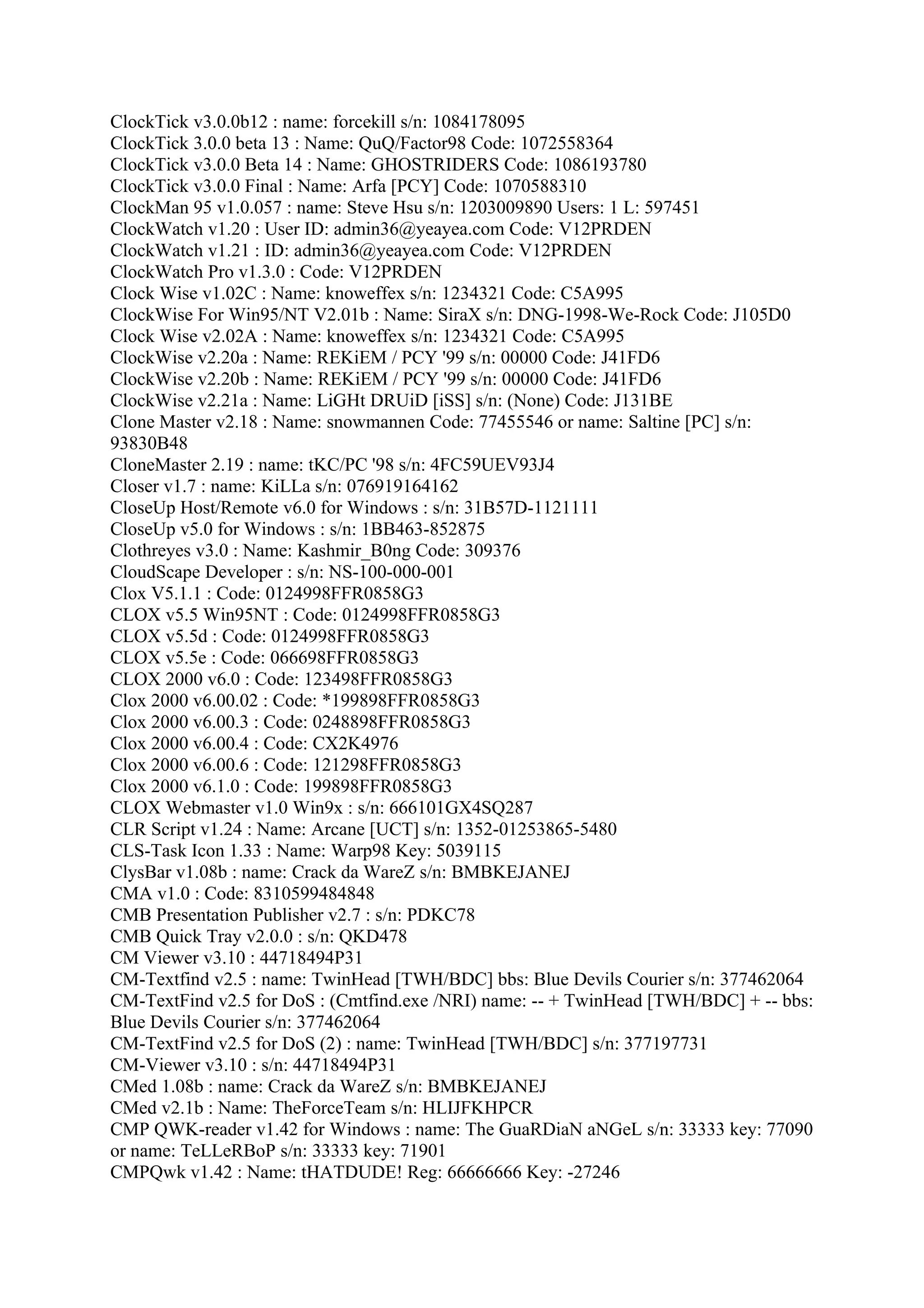 ClockTick v3.0.0b12 : name: forcekill s/n: 1084178095
ClockTick 3.0.0 beta 13 : Name: QuQ/Factor98 Code: 1072558364
ClockTick v3.0.0 Beta 14 : Name: GHOSTRIDERS Code: 1086193780
ClockTick v3.0.0 Final : Name: Arfa [PCY] Code: 1070588310
ClockMan 95 v1.0.057 : name: Steve Hsu s/n: 1203009890 Users: 1 L: 597451
ClockWatch v1.20 : User ID: admin36@yeayea.com Code: V12PRDEN
ClockWatch v1.21 : ID: admin36@yeayea.com Code: V12PRDEN
ClockWatch Pro v1.3.0 : Code: V12PRDEN
Clock Wise v1.02C : Name: knoweffex s/n: 1234321 Code: C5A995
ClockWise For Win95/NT V2.01b : Name: SiraX s/n: DNG-1998-We-Rock Code: J105D0
Clock Wise v2.02A : Name: knoweffex s/n: 1234321 Code: C5A995
ClockWise v2.20a : Name: REKiEM / PCY '99 s/n: 00000 Code: J41FD6
ClockWise v2.20b : Name: REKiEM / PCY '99 s/n: 00000 Code: J41FD6
ClockWise v2.21a : Name: LiGHt DRUiD [iSS] s/n: (None) Code: J131BE
Clone Master v2.18 : Name: snowmannen Code: 77455546 or name: Saltine [PC] s/n:
93830B48
CloneMaster 2.19 : name: tKC/PC '98 s/n: 4FC59UEV93J4
Closer v1.7 : name: KiLLa s/n: 076919164162
CloseUp Host/Remote v6.0 for Windows : s/n: 31B57D-1121111
CloseUp v5.0 for Windows : s/n: 1BB463-852875
Clothreyes v3.0 : Name: Kashmir_B0ng Code: 309376
CloudScape Developer : s/n: NS-100-000-001
Clox V5.1.1 : Code: 0124998FFR0858G3
CLOX v5.5 Win95NT : Code: 0124998FFR0858G3
CLOX v5.5d : Code: 0124998FFR0858G3
CLOX v5.5e : Code: 066698FFR0858G3
CLOX 2000 v6.0 : Code: 123498FFR0858G3
Clox 2000 v6.00.02 : Code: *199898FFR0858G3
Clox 2000 v6.00.3 : Code: 0248898FFR0858G3
Clox 2000 v6.00.4 : Code: CX2K4976
Clox 2000 v6.00.6 : Code: 121298FFR0858G3
Clox 2000 v6.1.0 : Code: 199898FFR0858G3
CLOX Webmaster v1.0 Win9x : s/n: 666101GX4SQ287
CLR Script v1.24 : Name: Arcane [UCT] s/n: 1352-01253865-5480
CLS-Task Icon 1.33 : Name: Warp98 Key: 5039115
ClysBar v1.08b : name: Crack da WareZ s/n: BMBKEJANEJ
CMA v1.0 : Code: 8310599484848
CMB Presentation Publisher v2.7 : s/n: PDKC78
CMB Quick Tray v2.0.0 : s/n: QKD478
CM Viewer v3.10 : 44718494P31
CM-Textfind v2.5 : name: TwinHead [TWH/BDC] bbs: Blue Devils Courier s/n: 377462064
CM-TextFind v2.5 for DoS : (Cmtfind.exe /NRI) name: -- + TwinHead [TWH/BDC] + -- bbs:
Blue Devils Courier s/n: 377462064
CM-TextFind v2.5 for DoS (2) : name: TwinHead [TWH/BDC] s/n: 377197731
CM-Viewer v3.10 : s/n: 44718494P31
CMed 1.08b : name: Crack da WareZ s/n: BMBKEJANEJ
CMed v2.1b : Name: TheForceTeam s/n: HLIJFKHPCR
CMP QWK-reader v1.42 for Windows : name: The GuaRDiaN aNGeL s/n: 33333 key: 77090
or name: TeLLeRBoP s/n: 33333 key: 71901
CMPQwk v1.42 : Name: tHATDUDE! Reg: 66666666 Key: -27246
 