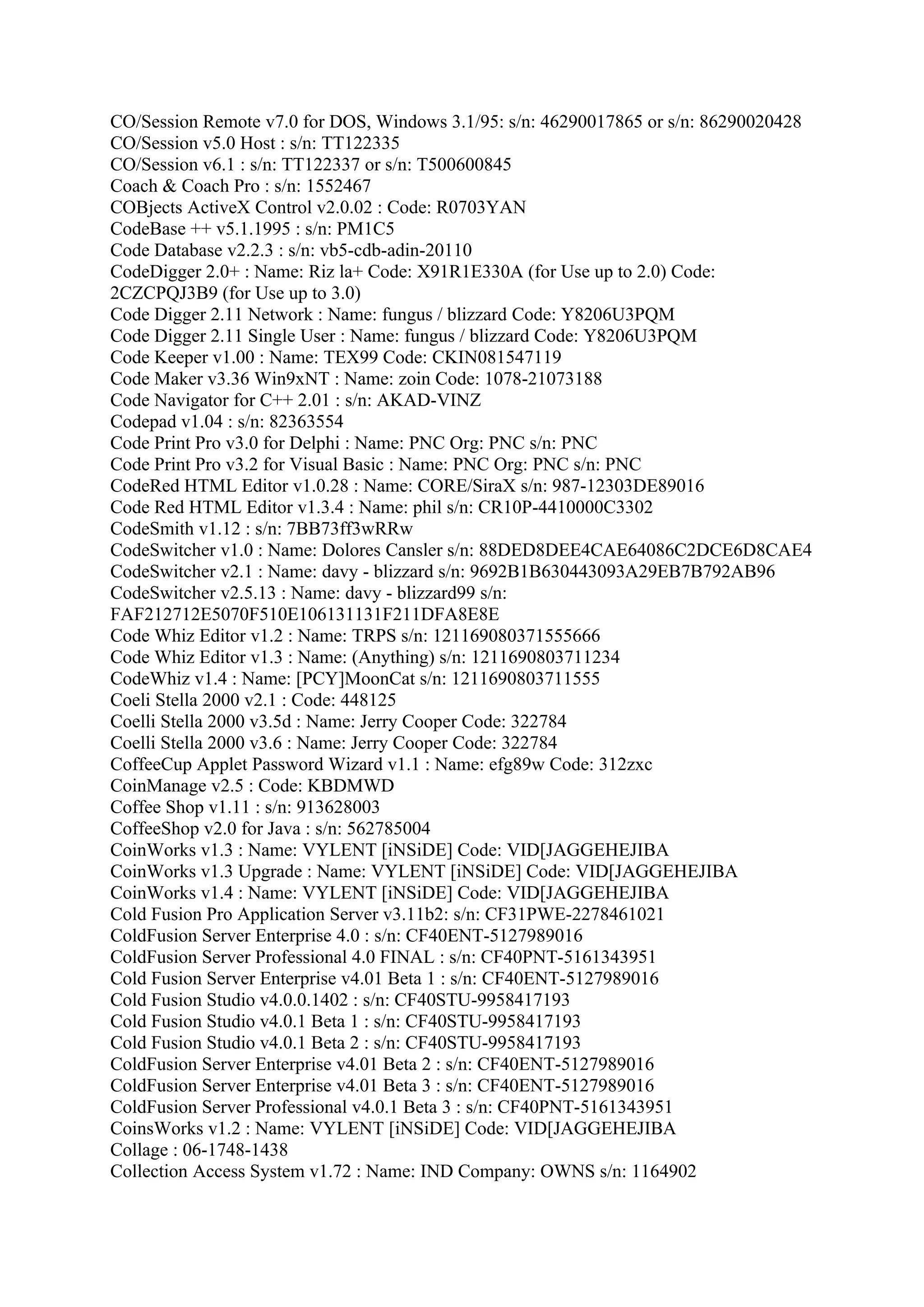 CO/Session Remote v7.0 for DOS, Windows 3.1/95: s/n: 46290017865 or s/n: 86290020428
CO/Session v5.0 Host : s/n: TT122335
CO/Session v6.1 : s/n: TT122337 or s/n: T500600845
Coach & Coach Pro : s/n: 1552467
COBjects ActiveX Control v2.0.02 : Code: R0703YAN
CodeBase ++ v5.1.1995 : s/n: PM1C5
Code Database v2.2.3 : s/n: vb5-cdb-adin-20110
CodeDigger 2.0+ : Name: Riz la+ Code: X91R1E330A (for Use up to 2.0) Code:
2CZCPQJ3B9 (for Use up to 3.0)
Code Digger 2.11 Network : Name: fungus / blizzard Code: Y8206U3PQM
Code Digger 2.11 Single User : Name: fungus / blizzard Code: Y8206U3PQM
Code Keeper v1.00 : Name: TEX99 Code: CKIN081547119
Code Maker v3.36 Win9xNT : Name: zoin Code: 1078-21073188
Code Navigator for C++ 2.01 : s/n: AKAD-VINZ
Codepad v1.04 : s/n: 82363554
Code Print Pro v3.0 for Delphi : Name: PNC Org: PNC s/n: PNC
Code Print Pro v3.2 for Visual Basic : Name: PNC Org: PNC s/n: PNC
CodeRed HTML Editor v1.0.28 : Name: CORE/SiraX s/n: 987-12303DE89016
Code Red HTML Editor v1.3.4 : Name: phil s/n: CR10P-4410000C3302
CodeSmith v1.12 : s/n: 7BB73ff3wRRw
CodeSwitcher v1.0 : Name: Dolores Cansler s/n: 88DED8DEE4CAE64086C2DCE6D8CAE4
CodeSwitcher v2.1 : Name: davy - blizzard s/n: 9692B1B630443093A29EB7B792AB96
CodeSwitcher v2.5.13 : Name: davy - blizzard99 s/n:
FAF212712E5070F510E106131131F211DFA8E8E
Code Whiz Editor v1.2 : Name: TRPS s/n: 121169080371555666
Code Whiz Editor v1.3 : Name: (Anything) s/n: 1211690803711234
CodeWhiz v1.4 : Name: [PCY]MoonCat s/n: 1211690803711555
Coeli Stella 2000 v2.1 : Code: 448125
Coelli Stella 2000 v3.5d : Name: Jerry Cooper Code: 322784
Coelli Stella 2000 v3.6 : Name: Jerry Cooper Code: 322784
CoffeeCup Applet Password Wizard v1.1 : Name: efg89w Code: 312zxc
CoinManage v2.5 : Code: KBDMWD
Coffee Shop v1.11 : s/n: 913628003
CoffeeShop v2.0 for Java : s/n: 562785004
CoinWorks v1.3 : Name: VYLENT [iNSiDE] Code: VID[JAGGEHEJIBA
CoinWorks v1.3 Upgrade : Name: VYLENT [iNSiDE] Code: VID[JAGGEHEJIBA
CoinWorks v1.4 : Name: VYLENT [iNSiDE] Code: VID[JAGGEHEJIBA
Cold Fusion Pro Application Server v3.11b2: s/n: CF31PWE-2278461021
ColdFusion Server Enterprise 4.0 : s/n: CF40ENT-5127989016
ColdFusion Server Professional 4.0 FINAL : s/n: CF40PNT-5161343951
Cold Fusion Server Enterprise v4.01 Beta 1 : s/n: CF40ENT-5127989016
Cold Fusion Studio v4.0.0.1402 : s/n: CF40STU-9958417193
Cold Fusion Studio v4.0.1 Beta 1 : s/n: CF40STU-9958417193
Cold Fusion Studio v4.0.1 Beta 2 : s/n: CF40STU-9958417193
ColdFusion Server Enterprise v4.01 Beta 2 : s/n: CF40ENT-5127989016
ColdFusion Server Enterprise v4.01 Beta 3 : s/n: CF40ENT-5127989016
ColdFusion Server Professional v4.0.1 Beta 3 : s/n: CF40PNT-5161343951
CoinsWorks v1.2 : Name: VYLENT [iNSiDE] Code: VID[JAGGEHEJIBA
Collage : 06-1748-1438
Collection Access System v1.72 : Name: IND Company: OWNS s/n: 1164902
 