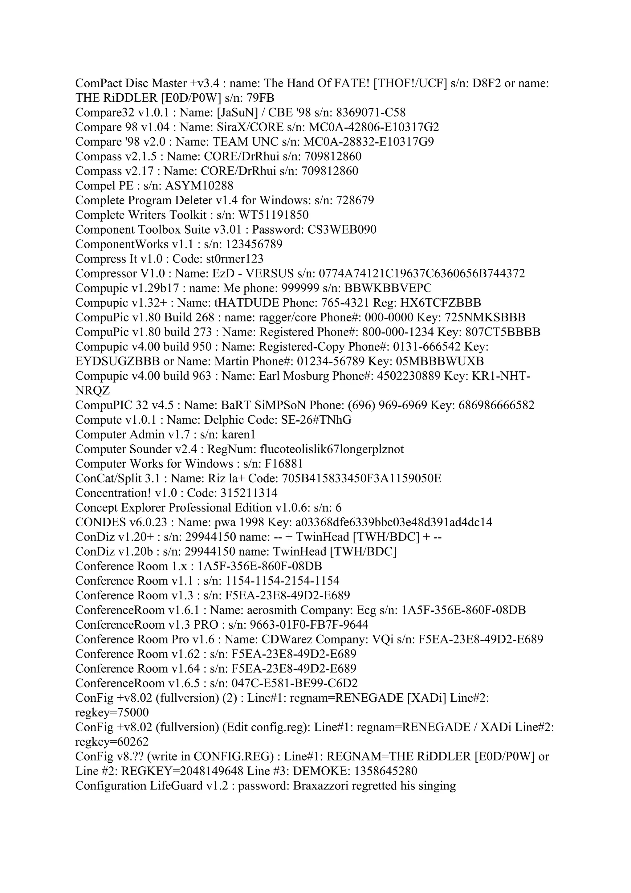 ComPact Disc Master +v3.4 : name: The Hand Of FATE! [THOF!/UCF] s/n: D8F2 or name:
THE RiDDLER [E0D/P0W] s/n: 79FB
Compare32 v1.0.1 : Name: [JaSuN] / CBE '98 s/n: 8369071-C58
Compare 98 v1.04 : Name: SiraX/CORE s/n: MC0A-42806-E10317G2
Compare '98 v2.0 : Name: TEAM UNC s/n: MC0A-28832-E10317G9
Compass v2.1.5 : Name: CORE/DrRhui s/n: 709812860
Compass v2.17 : Name: CORE/DrRhui s/n: 709812860
Compel PE : s/n: ASYM10288
Complete Program Deleter v1.4 for Windows: s/n: 728679
Complete Writers Toolkit : s/n: WT51191850
Component Toolbox Suite v3.01 : Password: CS3WEB090
ComponentWorks v1.1 : s/n: 123456789
Compress It v1.0 : Code: st0rmer123
Compressor V1.0 : Name: EzD - VERSUS s/n: 0774A74121C19637C6360656B744372
Compupic v1.29b17 : name: Me phone: 999999 s/n: BBWKBBVEPC
Compupic v1.32+ : Name: tHATDUDE Phone: 765-4321 Reg: HX6TCFZBBB
CompuPic v1.80 Build 268 : name: ragger/core Phone#: 000-0000 Key: 725NMKSBBB
CompuPic v1.80 build 273 : Name: Registered Phone#: 800-000-1234 Key: 807CT5BBBB
Compupic v4.00 build 950 : Name: Registered-Copy Phone#: 0131-666542 Key:
EYDSUGZBBB or Name: Martin Phone#: 01234-56789 Key: 05MBBBWUXB
Compupic v4.00 build 963 : Name: Earl Mosburg Phone#: 4502230889 Key: KR1-NHT-
NRQZ
CompuPIC 32 v4.5 : Name: BaRT SiMPSoN Phone: (696) 969-6969 Key: 686986666582
Compute v1.0.1 : Name: Delphic Code: SE-26#TNhG
Computer Admin v1.7 : s/n: karen1
Computer Sounder v2.4 : RegNum: flucoteolislik67longerplznot
Computer Works for Windows : s/n: F16881
ConCat/Split 3.1 : Name: Riz la+ Code: 705B415833450F3A1159050E
Concentration! v1.0 : Code: 315211314
Concept Explorer Professional Edition v1.0.6: s/n: 6
CONDES v6.0.23 : Name: pwa 1998 Key: a03368dfe6339bbc03e48d391ad4dc14
ConDiz v1.20+ : s/n: 29944150 name: -- + TwinHead [TWH/BDC] + --
ConDiz v1.20b : s/n: 29944150 name: TwinHead [TWH/BDC]
Conference Room 1.x : 1A5F-356E-860F-08DB
Conference Room v1.1 : s/n: 1154-1154-2154-1154
Conference Room v1.3 : s/n: F5EA-23E8-49D2-E689
ConferenceRoom v1.6.1 : Name: aerosmith Company: Ecg s/n: 1A5F-356E-860F-08DB
ConferenceRoom v1.3 PRO : s/n: 9663-01F0-FB7F-9644
Conference Room Pro v1.6 : Name: CDWarez Company: VQi s/n: F5EA-23E8-49D2-E689
Conference Room v1.62 : s/n: F5EA-23E8-49D2-E689
Conference Room v1.64 : s/n: F5EA-23E8-49D2-E689
ConferenceRoom v1.6.5 : s/n: 047C-E581-BE99-C6D2
ConFig +v8.02 (fullversion) (2) : Line#1: regnam=RENEGADE [XADi] Line#2:
regkey=75000
ConFig +v8.02 (fullversion) (Edit config.reg): Line#1: regnam=RENEGADE / XADi Line#2:
regkey=60262
ConFig v8.?? (write in CONFIG.REG) : Line#1: REGNAM=THE RiDDLER [E0D/P0W] or
Line #2: REGKEY=2048149648 Line #3: DEMOKE: 1358645280
Configuration LifeGuard v1.2 : password: Braxazzori regretted his singing
 