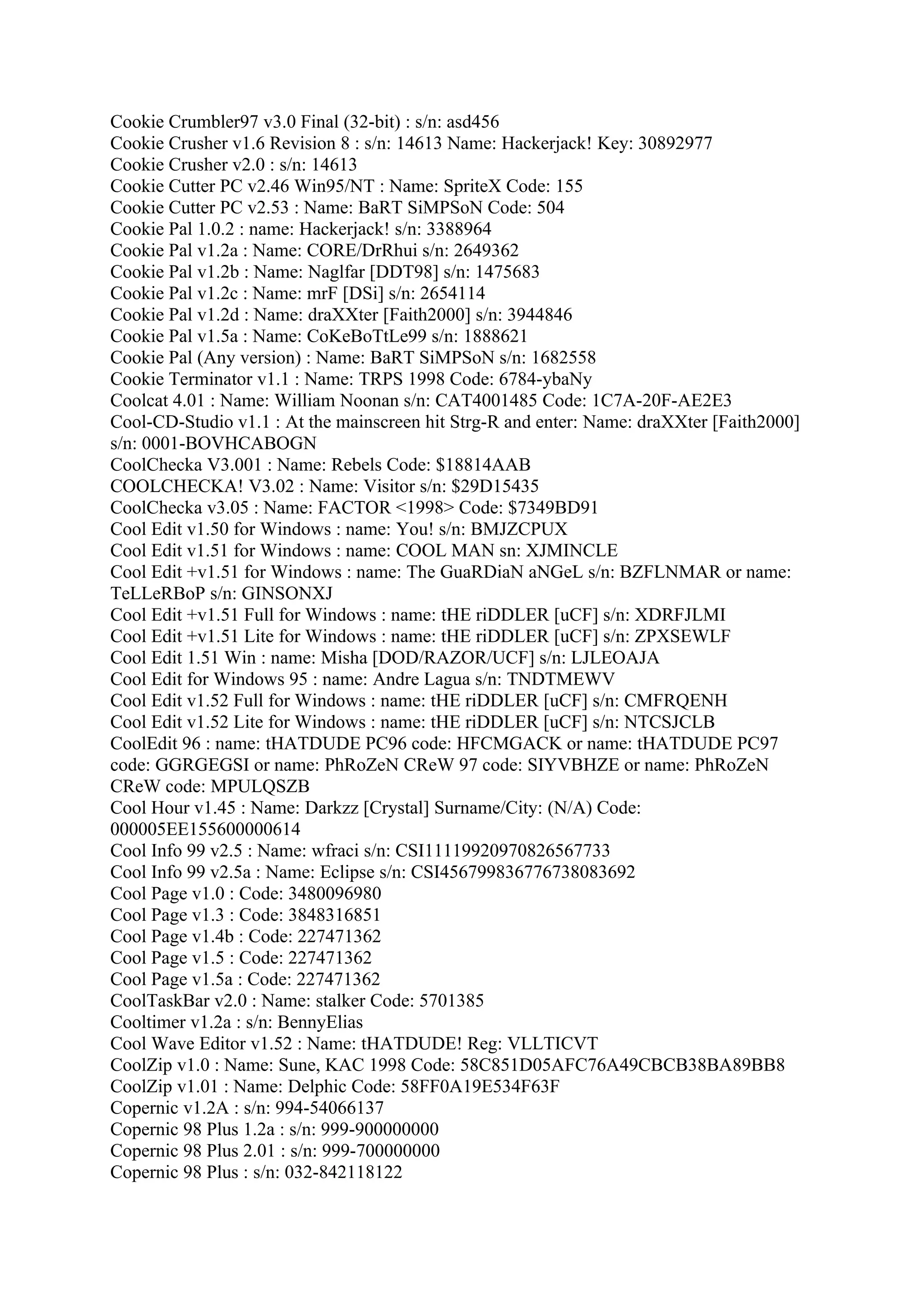 Cookie Crumbler97 v3.0 Final (32-bit) : s/n: asd456
Cookie Crusher v1.6 Revision 8 : s/n: 14613 Name: Hackerjack! Key: 30892977
Cookie Crusher v2.0 : s/n: 14613
Cookie Cutter PC v2.46 Win95/NT : Name: SpriteX Code: 155
Cookie Cutter PC v2.53 : Name: BaRT SiMPSoN Code: 504
Cookie Pal 1.0.2 : name: Hackerjack! s/n: 3388964
Cookie Pal v1.2a : Name: CORE/DrRhui s/n: 2649362
Cookie Pal v1.2b : Name: Naglfar [DDT98] s/n: 1475683
Cookie Pal v1.2c : Name: mrF [DSi] s/n: 2654114
Cookie Pal v1.2d : Name: draXXter [Faith2000] s/n: 3944846
Cookie Pal v1.5a : Name: CoKeBoTtLe99 s/n: 1888621
Cookie Pal (Any version) : Name: BaRT SiMPSoN s/n: 1682558
Cookie Terminator v1.1 : Name: TRPS 1998 Code: 6784-ybaNy
Coolcat 4.01 : Name: William Noonan s/n: CAT4001485 Code: 1C7A-20F-AE2E3
Cool-CD-Studio v1.1 : At the mainscreen hit Strg-R and enter: Name: draXXter [Faith2000]
s/n: 0001-BOVHCABOGN
CoolChecka V3.001 : Name: Rebels Code: $18814AAB
COOLCHECKA! V3.02 : Name: Visitor s/n: $29D15435
CoolChecka v3.05 : Name: FACTOR <1998> Code: $7349BD91
Cool Edit v1.50 for Windows : name: You! s/n: BMJZCPUX
Cool Edit v1.51 for Windows : name: COOL MAN sn: XJMINCLE
Cool Edit +v1.51 for Windows : name: The GuaRDiaN aNGeL s/n: BZFLNMAR or name:
TeLLeRBoP s/n: GINSONXJ
Cool Edit +v1.51 Full for Windows : name: tHE riDDLER [uCF] s/n: XDRFJLMI
Cool Edit +v1.51 Lite for Windows : name: tHE riDDLER [uCF] s/n: ZPXSEWLF
Cool Edit 1.51 Win : name: Misha [DOD/RAZOR/UCF] s/n: LJLEOAJA
Cool Edit for Windows 95 : name: Andre Lagua s/n: TNDTMEWV
Cool Edit v1.52 Full for Windows : name: tHE riDDLER [uCF] s/n: CMFRQENH
Cool Edit v1.52 Lite for Windows : name: tHE riDDLER [uCF] s/n: NTCSJCLB
CoolEdit 96 : name: tHATDUDE PC96 code: HFCMGACK or name: tHATDUDE PC97
code: GGRGEGSI or name: PhRoZeN CReW 97 code: SIYVBHZE or name: PhRoZeN
CReW code: MPULQSZB
Cool Hour v1.45 : Name: Darkzz [Crystal] Surname/City: (N/A) Code:
000005EE155600000614
Cool Info 99 v2.5 : Name: wfraci s/n: CSI11119920970826567733
Cool Info 99 v2.5a : Name: Eclipse s/n: CSI456799836776738083692
Cool Page v1.0 : Code: 3480096980
Cool Page v1.3 : Code: 3848316851
Cool Page v1.4b : Code: 227471362
Cool Page v1.5 : Code: 227471362
Cool Page v1.5a : Code: 227471362
CoolTaskBar v2.0 : Name: stalker Code: 5701385
Cooltimer v1.2a : s/n: BennyElias
Cool Wave Editor v1.52 : Name: tHATDUDE! Reg: VLLTICVT
CoolZip v1.0 : Name: Sune, KAC 1998 Code: 58C851D05AFC76A49CBCB38BA89BB8
CoolZip v1.01 : Name: Delphic Code: 58FF0A19E534F63F
Copernic v1.2A : s/n: 994-54066137
Copernic 98 Plus 1.2a : s/n: 999-900000000
Copernic 98 Plus 2.01 : s/n: 999-700000000
Copernic 98 Plus : s/n: 032-842118122
 