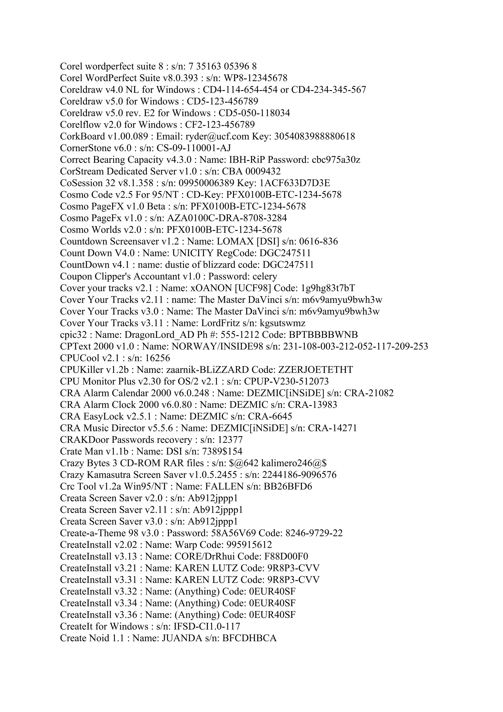 Corel wordperfect suite 8 : s/n: 7 35163 05396 8
Corel WordPerfect Suite v8.0.393 : s/n: WP8-12345678
Coreldraw v4.0 NL for Windows : CD4-114-654-454 or CD4-234-345-567
Coreldraw v5.0 for Windows : CD5-123-456789
Coreldraw v5.0 rev. E2 for Windows : CD5-050-118034
Corelflow v2.0 for Windows : CF2-123-456789
CorkBoard v1.00.089 : Email: ryder@ucf.com Key: 3054083988880618
CornerStone v6.0 : s/n: CS-09-110001-AJ
Correct Bearing Capacity v4.3.0 : Name: IBH-RiP Password: cbc975a30z
CorStream Dedicated Server v1.0 : s/n: CBA 0009432
CoSession 32 v8.1.358 : s/n: 09950006389 Key: 1ACF633D7D3E
Cosmo Code v2.5 For 95/NT : CD-Key: PFX0100B-ETC-1234-5678
Cosmo PageFX v1.0 Beta : s/n: PFX0100B-ETC-1234-5678
Cosmo PageFx v1.0 : s/n: AZA0100C-DRA-8708-3284
Cosmo Worlds v2.0 : s/n: PFX0100B-ETC-1234-5678
Countdown Screensaver v1.2 : Name: LOMAX [DSI] s/n: 0616-836
Count Down V4.0 : Name: UNICITY RegCode: DGC247511
CountDown v4.1 : name: dustie of blizzard code: DGC247511
Coupon Clipper's Accountant v1.0 : Password: celery
Cover your tracks v2.1 : Name: xOANON [UCF98] Code: 1g9hg83t7bT
Cover Your Tracks v2.11 : name: The Master DaVinci s/n: m6v9amyu9bwh3w
Cover Your Tracks v3.0 : Name: The Master DaVinci s/n: m6v9amyu9bwh3w
Cover Your Tracks v3.11 : Name: LordFritz s/n: kgsutswmz
cpic32 : Name: DragonLord_AD Ph #: 555-1212 Code: BPTBBBBWNB
CPText 2000 v1.0 : Name: NORWAY/INSIDE98 s/n: 231-108-003-212-052-117-209-253
CPUCool v2.1 : s/n: 16256
CPUKiller v1.2b : Name: zaarnik-BLiZZARD Code: ZZERJOETETHT
CPU Monitor Plus v2.30 for OS/2 v2.1 : s/n: CPUP-V230-512073
CRA Alarm Calendar 2000 v6.0.248 : Name: DEZMIC[iNSiDE] s/n: CRA-21082
CRA Alarm Clock 2000 v6.0.80 : Name: DEZMIC s/n: CRA-13983
CRA EasyLock v2.5.1 : Name: DEZMIC s/n: CRA-6645
CRA Music Director v5.5.6 : Name: DEZMIC[iNSiDE] s/n: CRA-14271
CRAKDoor Passwords recovery : s/n: 12377
Crate Man v1.1b : Name: DSI s/n: 7389$154
Crazy Bytes 3 CD-ROM RAR files : s/n: $@642 kalimero246@$
Crazy Kamasutra Screen Saver v1.0.5.2455 : s/n: 2244186-9096576
Crc Tool v1.2a Win95/NT : Name: FALLEN s/n: BB26BFD6
Creata Screen Saver v2.0 : s/n: Ab912jppp1
Creata Screen Saver v2.11 : s/n: Ab912jppp1
Creata Screen Saver v3.0 : s/n: Ab912jppp1
Create-a-Theme 98 v3.0 : Password: 58A56V69 Code: 8246-9729-22
CreateInstall v2.02 : Name: Warp Code: 995915612
CreateInstall v3.13 : Name: CORE/DrRhui Code: F88D00F0
CreateInstall v3.21 : Name: KAREN LUTZ Code: 9R8P3-CVV
CreateInstall v3.31 : Name: KAREN LUTZ Code: 9R8P3-CVV
CreateInstall v3.32 : Name: (Anything) Code: 0EUR40SF
CreateInstall v3.34 : Name: (Anything) Code: 0EUR40SF
CreateInstall v3.36 : Name: (Anything) Code: 0EUR40SF
CreateIt for Windows : s/n: IFSD-CI1.0-117
Create Noid 1.1 : Name: JUANDA s/n: BFCDHBCA
 